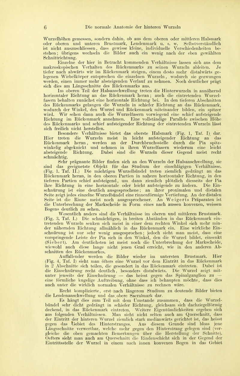 Wurzelhöhen gemessen, sondern dahin, ob aus dem oberen oder mittleren Halsmark oder oberen und unteren Brustmark, Lendenmark u. s. w. Selbstverständlich ist nicht auszuschliessen, dass gewisse kleine, individuelle Verschiedenheiten be- stehen ; übrigens wechseln die Bilder auch ein wenig nach der eben gewählten Schnittrichtung. Einzelne der hier in Betracht kommenden Verhältnisse lassen sich aus dem makroskopischen Verhalten des Rückenmarks zu seinen Wurzeln ableiten. Je tiefer nach abwärts wir im Rückenmark steigen, einem desto mehr distalwärts ge- legenen Wirbelkörper entsprechen die einzelnen Wurzeln , wodurch sie gezwungen werden, einen immer mehr absteigenden Verlauf zu nehmen. Noch deutlicher prägt sich dies am Längsschnitte des Rückenmarks aus. Im oberen Teil der Halsanschwellung treten die Hinterwurzeln in annähernd horizontaler Richtung an das Rückenmark heran; auch die eintretenden Wurzel- fasern behalten zunächst eine horizontale Richtung bei. In den tieferen Abschnitten des Rückenmarks gelangen die Wurzeln in schiefer Richtung an das Rückenmark, wodurch der Winkel, den Wurzel und Rückenmark miteinander bilden, ein spitzer wird. Wir sehen dann auch die Wurzelfasern vorwiegend eine schief aufsteigende Richtung im Rückenmark annehmen. Eine vollständige Parallele zwischen Höhe des Rückenmarks und schief aufsteigender Richtung der eintretenden Wurzeln lässt sich freilich nicht herstellen. Besondere Verhältnisse bietet das oberste Halsmark (Fig. 1, Taf. I) dar. Hier treten die Wurzeln meist in leicht aufsteigender Richtung an das Rückenmark heran, werden an der Durchbruchsstelle durch die Pia spitz- winkelig abgeknickt und nehmen in ihren Wurzelfasern wiederum eine leicht absteigende Richtung. Dabei sind die Wurzeln dieser Gegend meist recht schmächtig. Sehr prägnante Bilder finden sich an den Wurzeln der Halsanschwellung, sie sind das geeignetste Objekt für das Studium der einschlägigen Verhältnisse. (Fig. 1, Taf. II.) Die mächtigen Wurzelbündel treten ziemlich gedrängt an das Rückenmark heran, in den oberen Partien in nahezu horizontaler Richtung, in den tieferen Partien schief aufsteigend, um dann ziemlich plötzlich diesseits der Pia ihre Richtung in eine horizontale oder leicht aufsteigende zu ändern. Die Ein- schnürung ist eine deutlich ausgesprochene; an ihrer proximalen und distalen Seite zeigt jedes einzelne Wurzelbündel eine rinnenförmige Vertiefung. An der distalen Seite ist die Rinne meist noch ausgesprochener. An Weigerts Präparaten ist die Unterbrechung der Markscheide in Form eines nach aussen konvexen, weissen Bogens deutlich zu sehen. Wesentlich anders sind die Verhältnisse im oberen und mittleren Brustmark. (Fig. 3, Taf. I.) Die schmächtigen, in breiten Abständen in das Rückenmark ein- tretenden Wurzeln senken sich meist in einer dem rechten Winkel sich mehr min- der nähernden Richtung allmählich in das Rückenmark ein. Eine wirkliche Ein- schnürung ist nur sehr wenig ausgesprochen; jedoch sieht man meist, dass eine vorspringende Leiste der Pia sich in den Winkel, den die Wurzel bildet, einsenkt (Siebert). Am deutlichsten ist meist noch die Unterbrechung der Markscheide, wiewohl auch diese lange nicht jenen Grad erreicht, wie in den anderen Ab- schnitten des Rückenmarkes. Auffallender werden die Bilder wieder im untersten Brustmark. Hier (Fig. 4, Taf. I) sieht man öfters eine Wurzel vor dem Eintritt in das Rückenmark in 2 Abschnitte sich teilen, die gesondert in das Rückenmark eintreten. Dabei ist die Einschnürung recht deutlich, besonders distalwärts. Die Wurzel zeigt mit- unter jenseits der Einschnürung — das heisst gegen das Spinalgangliou zu — eine förmliche kugelige Auftreibung, ohne dass ich behaupten möchte, dass dies auch unter die wirklich normalen Verhältnisse zu rechnen wäre. Recht komplizierte, erst'nach längerem Studium zu deutende Bilder bieten die Lendenanschwellung und das,obere Sacralmark dar. Es hängt dies zum Teil mit dem Umstände zusammen, dass die Wurzel- bündel sehr dicht gedrängt in schiefer Richtung, gleichsam sich dachziegelförmig deckend, in das Rückenmark eintreten. Weitere Eigentümlichkeiten ergeben sich aus folgenden Verhältnissen. Man sieht nicht selten auch am Querschnitt, dass der Eintritt der hinteren Wurzel ziemlich stark medianwärts gerichtet ist, das heisst gegen das Gebiet des Hinterstranges. Aus diesem Grunde sind bloss jene Längsschnitte verwertbar, welche mehr gegen den Hinterstrang gelegen sind (ver- gleiche die oben gemachten Bemerkungen über die Herstellung der Schnitte). Oefters sieht man auch am Querschnitt die Rindenschicht sich in der Gegend der Eintrittsstelle der Wurzel in einem nach innen konvexen Bogen in das Gebiet