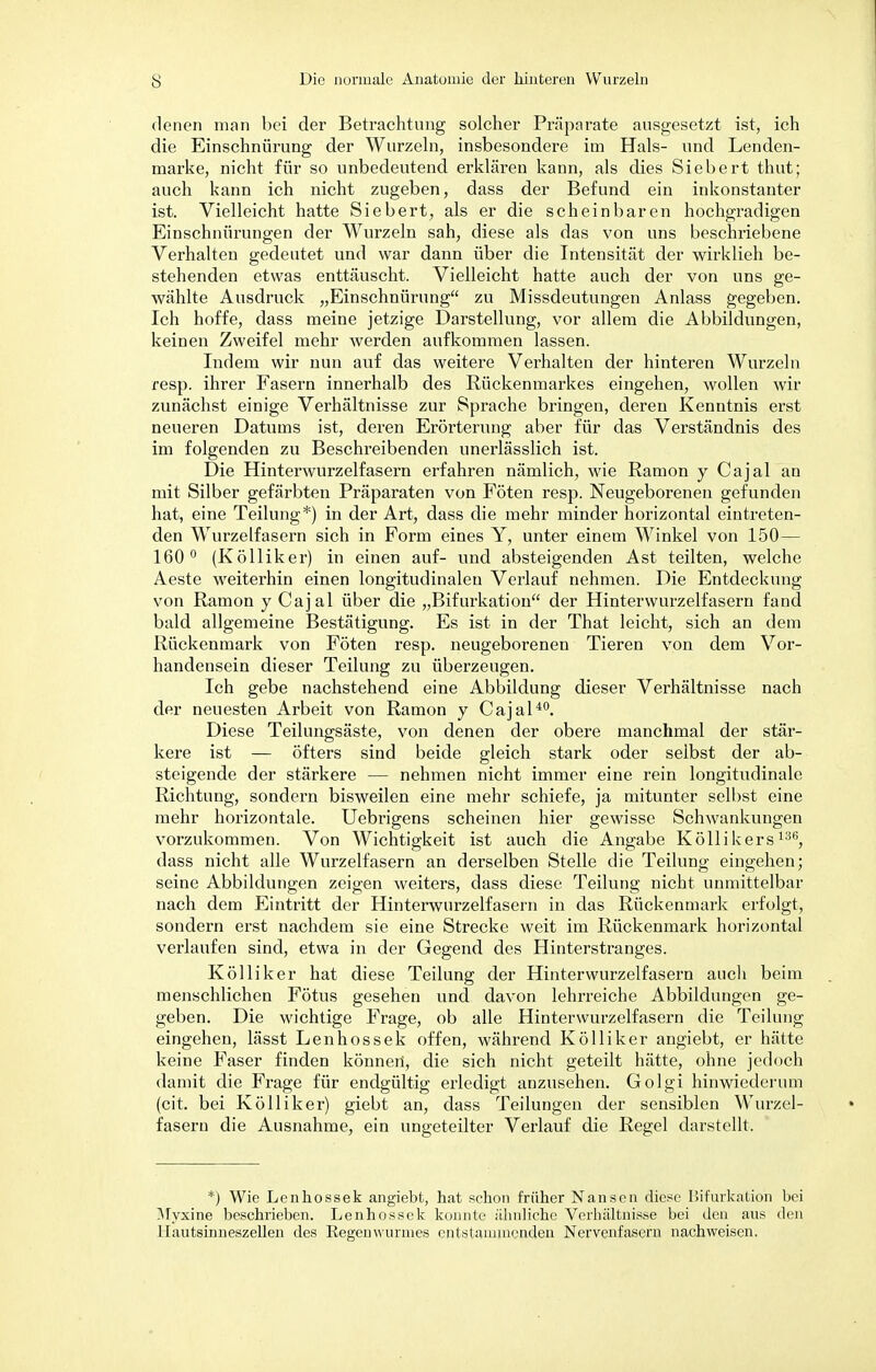 denen man bei der Betrachtung solcher Präparate ausgesetzt ist, ich die Einschnürung der Wurzeln, insbesondere im Hals- und Lenden- marke, nicht für so unbedeutend erklären kann, als dies Siebert thut; auch kann ich nicht zugeben, dass der Befund ein inkonstanter ist. Vielleicht hatte Siebert, als er die scheinbaren hochgradigen Einschnürungen der Wurzeln sah, diese als das von uns beschriebene Verhalten gedeutet und war dann über die Intensität der wirklieh be- stehenden etwas enttäuscht. Vielleicht hatte auch der von uns ge- wählte Ausdruck „Einschnürung zu Missdeutungen Anlass gegeben. Ich hoffe, dass meine jetzige Darstellung, vor allem die Abbildungen, keinen Zweifel mehr werden aufkommen lassen. Indem wir nun auf das weitere Verhalten der hinteren Wurzeln resp. ihrer Fasern innerhalb des Rückenmarkes eingehen, wollen wir zunächst einige Verhältnisse zur Sprache bringen, deren Kenntnis erst neueren Datums ist, deren Erörterung aber für das Verständnis des im folgenden zu Beschreibenden unerlässlich ist. Die Hinterwurzelfasern erfahren nämlich, wie Ramon y Cajal an mit Silber gefärbten Präparaten von Föten resp. Neugeborenen gefunden hat, eine Teilung*) in der Art, dass die mehr minder horizontal eintreten- den Wurzelfasern sich in Form eines Y, unter einem Winkel von 150— 160° (Kölliker) in einen auf- und absteigenden Ast teilten, welche Aeste weiterhin einen longitudinaleu Verlauf nehmen. Die Entdeckung von Ramon y Cajal über die „Bifurkation der Hinterwurzelfasern fand bald allgemeine Bestätigung. Es ist in der That leicht, sich an dem Rückenmark von Föten resp. neugeborenen Tieren von dem Vor- handensein dieser Teilung zu überzeugen. Ich gebe nachstehend eine Abbildung dieser Verhältnisse nach der neuesten Arbeit von Ramon y Cajal40. Diese Teilungsäste, von denen der obere manchmal der stär- kere ist — öfters sind beide gleich stark oder selbst der ab- steigende der stärkere — nehmen nicht immer eine rein longitudinale Richtung, sondern bisweilen eine mehr schiefe, ja mitunter selbst eine mehr horizontale. Uebrigens scheinen hier gewisse Schwankungen vorzukommen. Von Wichtigkeit ist auch die Angabe Köllikers136, dass nicht alle Wurzelfasern an derselben Stelle die Teilung eingehen; seine Abbildungen zeigen weiters, dass diese Teilung nicht unmittelbar nach dem Eintritt der Hinterwurzelfasern in das Rückenmark erfolgt, sondern erst nachdem sie eine Strecke weit im Rückenmark horizontal verlaufen sind, etwa in der Gegend des Hinterstranges. Kölliker hat diese Teilung der Hinterwurzelfasern auch beim menschlichen Fötus gesehen und davon lehrreiche Abbildungen ge- geben. Die wichtige Frage, ob alle Hinterwurzelfasern die Teilung eingehen, lässt Lenhossek offen, während Kölliker angiebt, er hätte keine Faser finden können', die sich nicht geteilt hätte, ohne jedoch damit die Frage für endgültig erledigt anzusehen. Golgi hinwiederum (cit. bei Kölliker) giebt an, dass Teilungen der sensiblen Wurzel- fasern die Ausnahme, ein ungeteilter Verlauf die Regel darstellt. *) Wie Lenhossek angiebt, hat schon früher Nansen diese Bifurkafcion bei Myxine beschrieben. Lenhossek konnte ähnliche Verhältnisse bei den aus den Uautsinneszellen des Regenwurmes entstammenden Nervenfasern nachweisen.