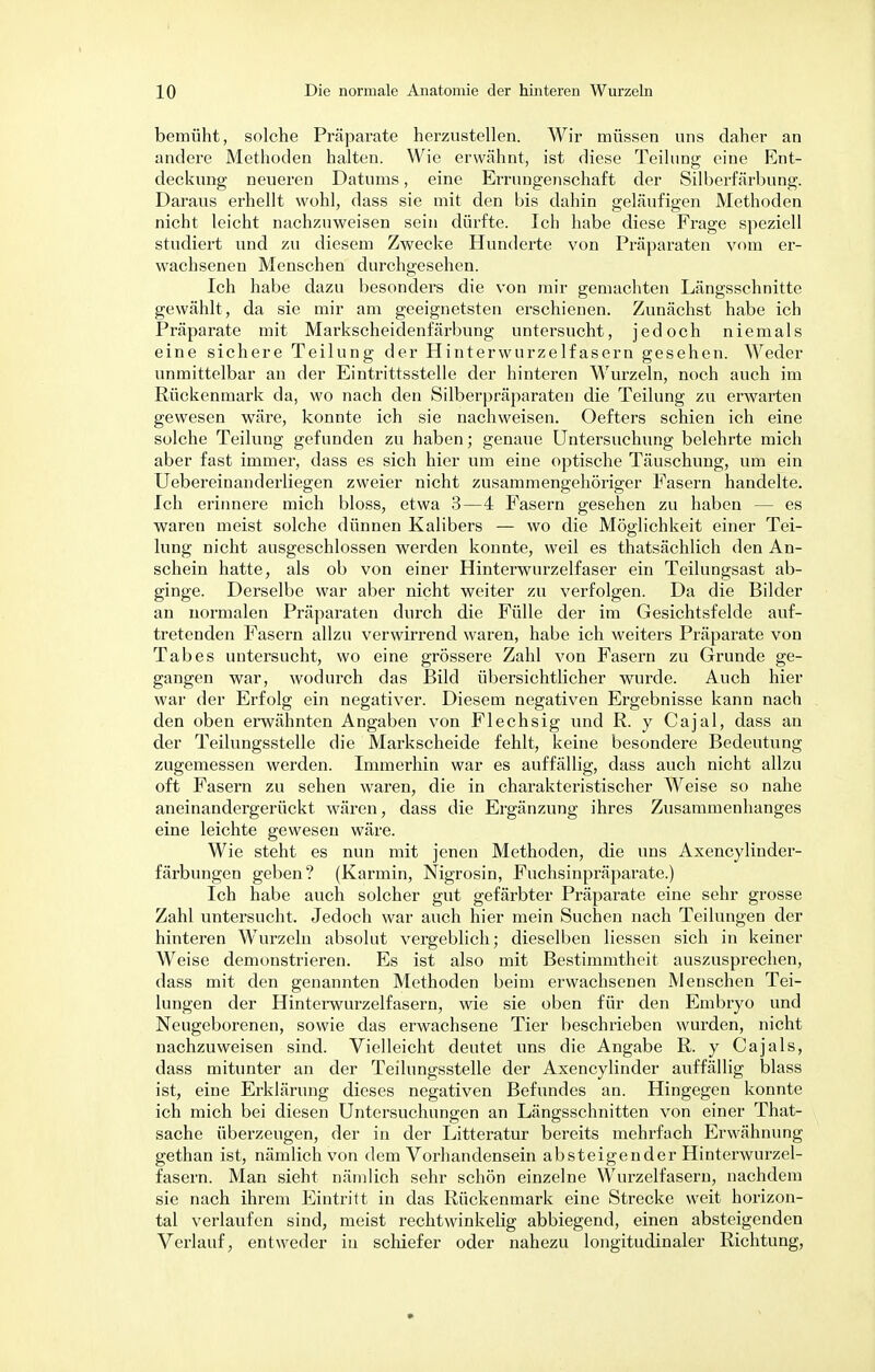 bemüht, solche Präparate herzustellen. Wir müssen uns daher an andere Methoden halten. Wie erwähnt, ist diese Teilung eine Ent- deckung neueren Datums, eine Errungenschaft der Silberfärbung. Daraus erhellt wohl, dass sie mit den bis dahin geläufigen Methoden nicht leicht nachzuweisen sein dürfte. Ich habe diese Frage speziell studiert und zu diesem Zwecke Hunderte von Präparaten vom er- wachsenen Menschen durchgesehen. Ich habe dazu besonders die von mir gemachten Längsschnitte gewählt, da sie mir am geeignetsten erschienen. Zunächst habe ich Präparate mit Markscheidenfärbung untersucht, jedoch niemals eine sichere Teilung der Hinterwurzelfasern gesehen. Weder unmittelbar an der Eintrittsstelle der hinteren Wurzeln, noch auch im Rückenmark da, wo nach den Silberpräparaten die Teilung zu erwarten gewesen wäre, konnte ich sie nachweisen. Oefters schien ich eine solche Teilung gefunden zu haben; genaue Untersuchung belehrte mich aber fast immer, dass es sich hier um eine optische Täuschung, um ein Uebereinanderliegen zweier nicht zusammengehöriger Fasern handelte. Ich erinnere mich bloss, etwa 3—4 Fasern gesehen zu haben — es waren meist solche dünnen Kalibers — wo die Möglichkeit einer Tei- lung nicht ausgeschlossen werden konnte, weil es thatsächlich den An- schein hatte, als ob von einer Hinterwurzelfaser ein Teilungsast ab- ginge. Derselbe war aber nicht weiter zu verfolgen. Da die Bilder an normalen Präparaten durch die Fülle der im Gesichtsfelde auf- tretenden Fasern allzu verwirrend waren, habe ich weiters Präparate von Tabes untersucht, wo eine grössere Zahl von Fasern zu Grunde ge- gangen war, wodurch das Bild übersichtlicher wurde. Auch hier war der Erfolg ein negativer. Diesem negativen Ergebnisse kann nach den oben erwähnten Angaben von Flechsig und R. y Cajal, dass an der Teilungsstelle die Markscheide fehlt, keine besondere Bedeutung zugemessen werden. Immerhin war es auffällig, dass auch nicht allzu oft Fasern zu sehen waren, die in charakteristischer Weise so nahe aneinandergerückt wären, dass die Ergänzung ihres Zusammenhanges eine leichte gewesen wäre. Wie steht es nun mit jenen Methoden, die uns Axencylinder- färbungen geben? (Karmin, Nigrosin, Fuchsinpräparate.) Ich habe auch solcher gut gefärbter Präparate eine sehr grosse Zahl untersucht. Jedoch war auch hier mein Suchen nach Teilungen der hinteren Wurzeln absolut vergeblich; dieselben Hessen sich in keiner Weise demonstrieren. Es ist also mit Bestimmtheit auszusprechen, dass mit den genannten Methoden beim erwachsenen Menschen Tei- lungen der Hinterwurzelfasern, wie sie oben für den Embryo und Neugeborenen, sowie das erwachsene Tier beschrieben wurden, nicht nachzuweisen sind. Vielleicht deutet uns die Angabe R. y Cajals, dass mitunter an der Teilungsstelle der Axencylinder auffällig blass ist, eine Erklärung dieses negativen Befundes an. Hingegen konnte ich mich bei diesen Untersuchungen an Längsschnitten von einer That- sache überzeugen, der in der Litteratur bereits mehrfach Erwähnung gethan ist, nämlich von dem Vorhandensein absteigender Hinterwurzel- fasern. Man sieht nämlich sehr schön einzelne Wurzelfasern, nachdem sie nach ihrem Eintritt in das Rückenmark eine Strecke weit horizon- tal verlaufen sind, meist rechtwinkelig abbiegend, einen absteigenden Verlauf, entweder in schiefer oder nahezu longitudinaler Richtung,