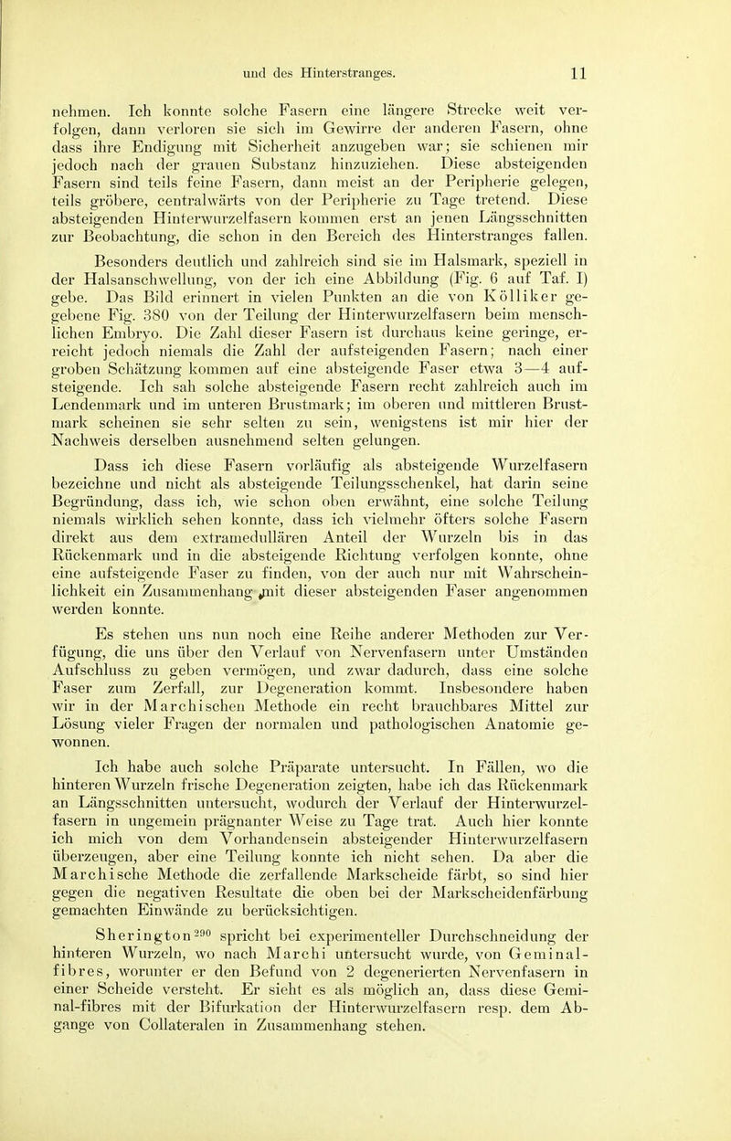 nehmen. Ich konnte solche Fasern eine längere Strecke weit ver- folgen, dann verloren sie sich im Gewirre der anderen Fasern, ohne dass ihre Endigung mit Sicherheit anzugeben war; sie schienen mir jedoch nach der grauen Substanz hinzuziehen. Diese absteigenden Fasern sind teils feine Fasern, dann meist an der Peripherie gelegen, teils gröbere, centralwärts von der Peripherie zu Tage tretend. Diese absteigenden Hinterwurzelfasern kommen erst an jenen Längsschnitten zur Beobachtung, die schon in den Bereich des Hinterstranges fallen. Besonders deutlich und zahlreich sind sie im Halsmark, speziell in der Halsanschwellung, von der ich eine Abbildung (Fig. 6 auf Taf. I) gebe. Das Bild erinnert in vielen Punkten an die von Kölliker ge- gebene Fig. 380 von der Teilung der Hinterwurzelfasern beim mensch- lichen Embryo. Die Zahl dieser Fasern ist durchaus keine geringe, er- reicht jedoch niemals die Zahl der aufsteigenden Fasern; nach einer groben Schätzung kommen auf eine absteigende Faser etwa 3—4 auf- steigende. Ich sah solche absteigende Fasern recht zahlreich auch im Lendenmark und im unteren Brustmark; im oberen und mittleren Brust- mark scheinen sie sehr selten zu sein, wenigstens ist mir hier der Nachweis derselben ausnehmend selten gelungen. Dass ich diese Fasern vorläufig als absteigende Wurzelfasern bezeichne und nicht als absteigende Teilungsschenkel, hat darin seine Begründung, dass ich, wie schon oben erwähnt, eine solche Teilung niemals wirklich sehen konnte, dass ich vielmehr öfters solche Fasern direkt aus dem extramedullären Anteil der Wurzeln bis in das Rückenmark und in die absteigende Richtung verfolgen konnte, ohne eine aufsteigende Faser zu finden, von der auch nur mit Wahrschein- lichkeit ein Zusammenhang ynit dieser absteigenden Faser angenommen werden konnte. Es stehen uns nun noch eine Reihe anderer Methoden zur Ver- fügung, die uns über den Verlauf von Nervenfasern unter Umständen Aufschluss zu geben vermögen, und zwar dadurch, dass eine solche Faser zum Zerfall, zur Degeneration kommt. Insbesondere haben wir in der Marchisehen Methode ein recht brauchbares Mittel zur Lösung vieler Fragen der normalen und pathologischen Anatomie ge- wonnen. Ich habe auch solche Präparate untersucht. In Fällen, wo die hinteren Wurzeln frische Degeneration zeigten, habe ich das Rückenmark an Längsschnitten untersucht, wodurch der Verlauf der Hinterwurzel- fasern in ungemein prägnanter Weise zu Tage trat. Auch hier konnte ich mich von dem Vorhandensein absteigender Hinterwurzelfasern überzeugen, aber eine Teilung konnte ich nicht sehen. Da aber die Marchische Methode die zerfallende Markscheide färbt, so sind hier- gegen die negativen Resultate die oben bei der Markscheidenfärbung gemachten Einwände zu berücksichtigen. Sherington 290 spricht bei experimenteller Durchschneidung der hinteren Wurzeln, wo nach Marchi untersucht wurde, von Geniinal- fibres, worunter er den Befund von 2 degenerierten Nervenfasern in einer Scheide versteht. Er sieht es als möglich an, dass diese Gemi- nal-fibres mit der Bifurkation der Hinterwurzelfasern resp. dem Ab- gange von Collateralen in Zusammenhang stehen.