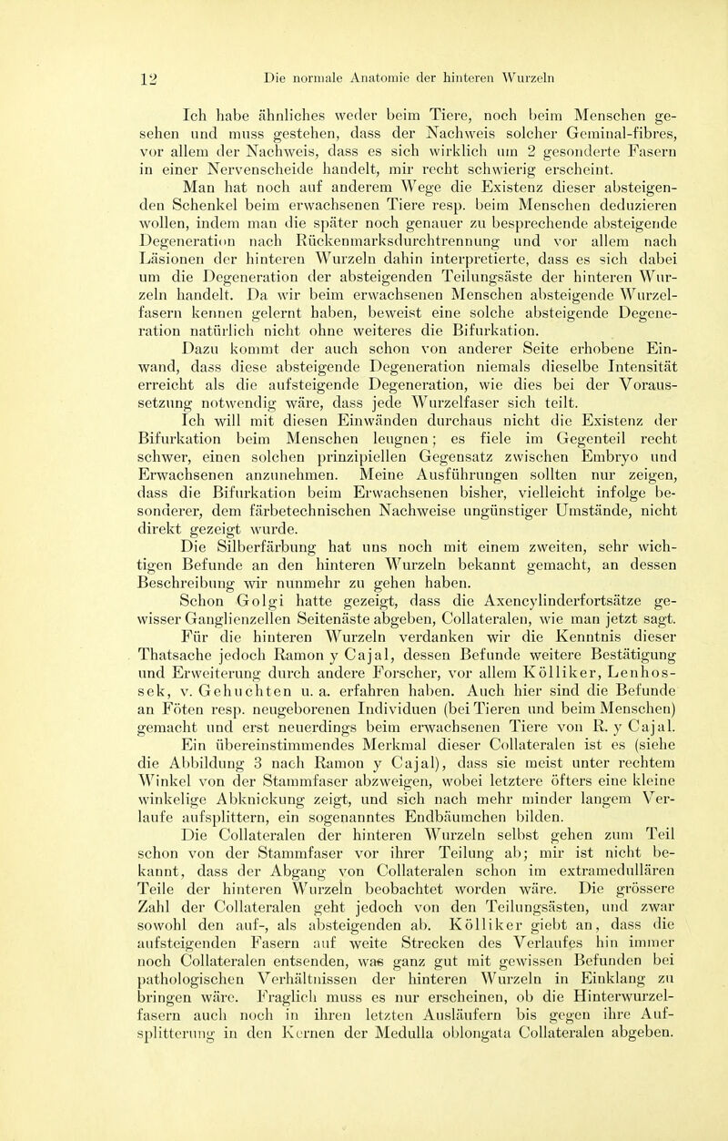 Ich habe ähnliches weder beim Tiere, noch beim Menschen ge- sehen und muss gestehen, dass der Nachweis solcher Geminal-fibres, vor allem der Nachweis, dass es sich wirklich um 2 gesonderte Fasern in einer Nervenscheide handelt, mir recht schwierig erscheint. Man hat noch auf anderem Wege die Existenz dieser absteigen- den Schenkel beim erwachsenen Tiere resp. beim Menschen deduzieren wollen, indem man die später noch genauer zu besprechende absteigende Degeneration nach Rückenmarksdurchtrennung und vor allem nach Läsionen der hinteren Wurzeln dahin interpretierte, dass es sich dabei um die Degeneration der absteigenden Teilungsäste der hinteren Wur- zeln handelt. Da wir beim erwachsenen Menschen absteigende Wurzel- fasern kennen gelernt haben, beweist eine solche absteigende Degene- ration natürlich nicht ohne weiteres die Bifurkation. Dazu kommt der auch schon von anderer Seite erhobene Ein- wand, dass diese absteigende Degeneration niemals dieselbe Intensität erreicht als die aufsteigende Degeneration, wie dies bei der Voraus- setzung notwendig wäre, dass jede Wurzelfaser sich teilt. Ich will mit diesen Einwänden durchaus nicht die Existenz der Bifurkation beim Menschen leugnen; es fiele im Gegenteil recht schwer, einen solchen prinzipiellen Gegensatz zwischen Embryo und Erwachsenen anzunehmen. Meine Ausführungen sollten nur zeigen, dass die Bifurkation beim Erwachsenen bisher, vielleicht infolge be- sonderer, dem färbetechnischen Nachweise ungünstiger Umstände, nicht direkt gezeigt wurde. Die Silberfärbung hat uns noch mit einem zweiten, sehr wich- tigen Befunde an den hinteren Wurzeln bekannt gemacht, an dessen Beschreibung wir nunmehr zu gehen haben. Schon Golgi hatte gezeigt, dass die Axencylinderfortsätze ge- wisser Ganglienzellen Seitenäste abgeben, Collateralen, wie man jetzt sagt. Für die hinteren Wurzeln verdanken wir die Kenntnis dieser Thatsache jedoch Ramon y Cajal, dessen Befunde weitere Bestätigung und Erweiterung durch andere Forscher, vor allem Kölliker, Lenhos- sek, v. Gehuchten u.a. erfahren haben. Auch hier sind die Befunde an Föten resp. neugeborenen Individuen (bei Tieren und beim Menschen) gemacht und erst neuerdings beim erwachsenen Tiere von R. y Cajal. Ein übereinstimmendes Merkmal dieser Collateralen ist es (siehe die Abbildung 3 nach Ramon y Cajal), dass sie meist unter rechtem Winkel von der Stammfaser abzweigen, wobei letztere öfters eine kleine winkelige Abknickung zeigt, und sich nach mehr minder langem Ver- laufe aufsplittern, ein sogenanntes Endbäumchen bilden. Die Collateralen der hinteren Wurzeln selbst gehen zum Teil schon von der Stammfaser vor ihrer Teilung ab; mir ist nicht be- kannt, dass der Abgang von Collateralen schon im extramedullären Teile der hinteren Wurzeln beobachtet worden wäre. Die grössere Zahl der Collateralen geht jedoch von den Teilungsästen, und zwar sowohl den auf-, als absteigenden ab. Kölliker giebt an, dass die aufsteigenden Fasern auf weite Strecken des Verlaufes hin immer- noch Collateralen entsenden, was ganz gut mit gewissen Befunden bei pathologischen Verhältnissen der hinteren Wurzeln in Einklang zu bringen wäre. Fraglich muss es nur erscheinen, ob die Hinterwurzel- fasern auch noch in ihren letzten Ausläufern bis gegen ihre Auf- splitterung in den Kernen der Medulla oblongata Collateralen abgeben.