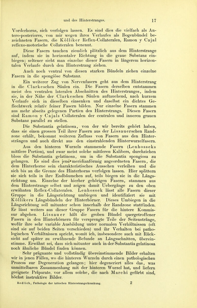 Vorderhorns, sich verfolgen lassen. Es sind dies die vielfach als An- tero-posteriores, von mir wegen ihres Verlaufes als Bogenbündel be- zeichneten Fasern, die Kölliker Reflex-Collateralen, Ramon y Cajal reflexo-motorische Collateralen benennt. Diese Fasern tauchen ziemlich plötzlich aus dem Hinterstrange auf, indem sie in horizontaler Richtung in die graue Substanz ein- biegen; seltener sieht man einzelne dieser Fasern in längerem horizon- talen Verlaufe durch den Hinterstrang ziehen. Auch noch ventral von diesen starken Bündeln ziehen einzelne Fasern in die spongiöse Substanz. Ein weiterer Zug von Nervenfasern geht aus dem Hinterstrang in die Clark eschen Säulen ein. Die Fasern derselben entstammen meist den ventralen lateralen Abschnitten des Hinterstranges, indem sie, in der Nähe der Clarkeschen Säulen auftauchend, nach kurzem Verlaufe sich in dieselben einsenken und daselbst ein dichtes Ge- flechtwerk relativ feiner Fasern bilden. Nur einzelne Fasern stammen aus mehr abseits gelegenen Partien des Hinterstrangs. Diesen Fasern sind Ramon y Cajals Collateralen der centralen und inneren grauen Substanz parallel zu stellen. Die Substantia gelatinosa, von der wir bereits gehört haben, dass sie einen grossen Teil ihrer Fasern aus der Lissauerschen Rand- zone erhält, bekommt weiteren Zufluss von Fasern aus den Hinter- strängen und auch direkt aus den einstrahlenden Hinterwurzelfasern. Aus den hinteren Wurzeln stammende Fasern (Lenhosseks mittlere Portion), und zwar meist solche mittleren Kalibers, durchziehen bloss die Substantia gelatinosa, um in die Substantia spongiosa zu gelangen. Es sind dies jene*meridianförmig angeordneten Fasern, die dem Hinterhorne sein charakteristisches Aussehen verleihen und die sich bis an die Grenze des Hinterhorns verfolgen lassen. Hier splittern sie sich teils in ihre Endbäumchen auf, teils biegen sie in die Längs- richtung um. Einzelne der hierher gehörigen Fasern, stammen aus dem Hinterstrange selbst und zeigen damit Uebergänge zu den oben erwähnten Reflex-Collateralen. Lenhossek lässt alle Fasern dieser Gruppe in die Längsrichtung umbiegen und identifiziert sie mit Köllikers Längsbündeln der Hinterhörner. Dieses Umbiegen in die Längsrichtung soll mitunter schon innerhalb der Randzone stattfinden. Er lässt weiters aus dieser Gruppe Fasern für die hintere Kommis- sur abgehen. Lissauer hält die groben Bündel quergetroffener Fasern in den Hinterhörnern für versprengte Teile der Seitenstränge, wofür ihre sehr variable Ausbildung unter normalen Verhältnissen (oft sind sie auf beiden Seiten verschieden) und ihr Verhalten bei patho- logischen Verhältnissen spricht, womit ich, insbesondere auch mit Rück- sicht auf später zu erwähnende Befunde an Längsschnitten, überein- stimme. Erwähnt sei, dass sich mitunter auch in der Substantia gelatinosa noch ähnliche Bündel finden können. Sehr prägnante und vollständig übereinstimmende Bilder erhalten wir in jenen Fällen, wo die hinteren Wurzeln durch einen pathologischen Prozess zur Degeneration gelangen; hier degeneriert alles das, was unmittelbaren Zusammenhang mit der hinteren Wurzel hat, und liefern geeignete Präparate, vor allem solche, die nach Marchi gefärbt sind, höchst instruktive Bilder. Redlich, Pathologie der tabischen Hinterstrangerkrankung. 2