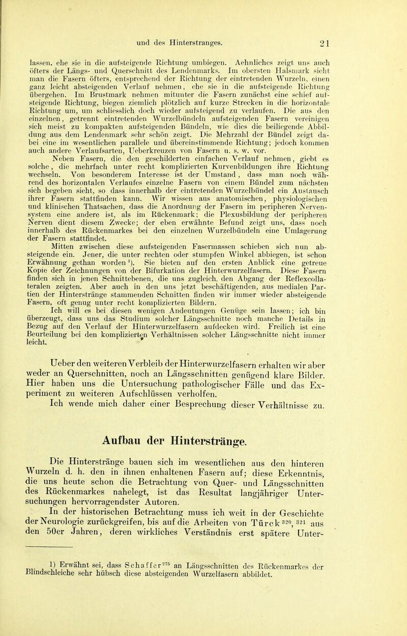 lassen, ehe sie in die aufsteigende Richtung unibiegen. Aehnliches zeigt uns auch öfters der Längs- und Querschnitt des Lendenmarks. Im obersten Halsmark sieht man die Fasern öfters, entsprechend der Richtung der eintretenden Wurzeln, einen ganz leicht absteigenden Verlauf nehmen, ehe sie in die aufsteigende Richtung übergehen. Im Brustmark nehmen mitunter die Fasern zunächst eine schief aut- steigende Richtung, biegen ziemlich plötzlich auf kurze Strecken in die horizontale Richtung um, um schliesslich doch wieder aufsteigend zu verlaufen. Die aus den einzelnen, getrennt eintretenden Wurzelbündeln aufsteigenden Fasern vereinigen sich meist zu kompakten aufsteigenden Bündeln, wie dies die beiliegende Abbil- dung aus dem Lendenmark sehr schön zeigt. Die Mehrzahl der Bündel zeigt da- bei eine im wesentlichen parallele und übereinstimmende Richtung; jedoch kommen auch andere Verlaufsarten, Ueberkreuzen von Fasern u. s. w. vor. Neben Fasern, die den geschilderten einfachen Verlauf nehmen, giebt es solche, die mehrfach unter recht komplizierten Kurvenbildungen ihre Richtung wechseln. Von besonderem Interesse ist der Umstand, dass man noch wäh- rend des horizontalen Verlaufes einzelne Fasern von einem Bündel zum nächsten sich begeben sieht, so dass innerhalb der eintretenden Wurzelbündel ein Austausch ihrer Fasern stattfinden kann. Wir wissen aus anatomischen, physiologischen und klinischen Thatsachen, dass die Anordnung der Fasern im peripheren Nerven- system eine andere ist, als im Rückenmark; die Plexusbildung der peripheren Nerven dient diesem Zwecke; der eben erwähnte Befund zeigt uns, dass noch innerhalb des Rückenmarkes bei den einzelnen Wurzelbündeln eine Umlagerung der Fasern stattfindet. Mitten zwischen diese aufsteigenden Fasermassen schieben sich nun ab- steigende ein. Jener, die unter rechten oder stumpfen Winkel abbiegen, ist schon Erwähnung gethan wordenSie bieten auf den ersten Anblick eine getreue Kopie der Zeichnungen von der Bifurkation der Hinterwurzelfasern. Diese Fasern finden sich in jenen Schnittebenen, die uns zugleich, den Abgang der Reflexcolla- teralen zeigten. Aber auch in den uns jetzt beschäftigenden, aus medialen Par- tien der Hinterstränge stammenden Schnitten finden wir immer wieder absteigende Fasern, oft genug unter recht komplizierten Bildern. Ich will es bei diesen wenigen Andeutungen Genüge sein lassen; ich bin überzeugt, dass uns das Studium solcher Längsschnitte noch manche Details in Bezug auf den Verlauf der Hinterwurzel fasern aufdecken wird. Freilich ist eine Beurteilung bei den komplizierten Verhältnissen solcher Längsschnitte nicht immer leicht. p Ueber den weiteren Verbleib der Hinterwurzelfasern erhalten wir aber weder an Querschnitten, noch an Längsschnitten genügend klare Bilder. Hier haben uns die Untersuchung pathologischer Fälle und das Ex- periment zu weiteren Aufschlüssen verholfen. Ich wende mich daher einer Besprechung dieser Verhältnisse zu. Aufbau der Hinterstränge. Die Hinterstränge bauen sich im wesentlichen aus den hinteren Wurzeln d. h. den in ihnen enhaltenen Fasern auf; diese Erkenntnis die uns heute schon die Betrachtung von Quer- und Längsschnitten des Rückenmarkes nahelegt, ist das Resultat langjähriger Unter- suchungen hervorragendster Autoren. In der historischen Betrachtung muss ich weit in der Geschichte der Neurologie zurückgreifen, bis auf die Arbeiten von Türck 320, 321 aus den 50er Jahren, deren wirkliches Verständnis erst spätere Unter- er j ^ ?rwäünt sei> dass Schaff er275 an Längsschnitten des Rückenmarkes der Blindschleiche sehr hübsch diese absteigenden Wurzelfasern abbildet.