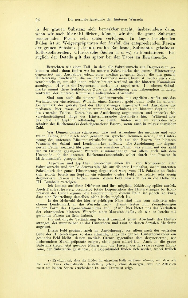 in der grauen Substanz sich bemerkbar macht; insbesondere dann, wenn wir nach Marchi färben, können wir die die graue Substanz passierenden Fasern sehr schön verfolgen. In länger bestehenden Fällen ist an Weigertpräparaten der Ausfall der entsprechenden Fasern der grauen Substanz (Li ss au ersehe Randzone, Substantia gelatinosa, Reflexcollateralen, Clarkesche Säulen u. s. w.) zu konstatieren. Be- züglich der Details gilt das später bei der Tabes zu Erwähnende. Betrachten wir einen Fall, in dem alle Sakralwurzeln zur Degeneration ge- kommen sind, dann finden wir im unteren Sakralmarke den ganzen Hinterstrang degeneriert mit Ausnahme jedoch einer median gelegenen Zone, die den ganzen Hinterstrang durchzieht, die an der Peripherie massig breit ist, ventralwärts sich verschmächtigt, um sich dann wieder breiter werdend an der hinteren Kommissur anzulegen. Hier ist die Degeneration meist nur angedeutet. Im oberen Sakral- marke nimmt diese freibleibende Zone an Ausdehnung zu, insbesondere in ihrem ventralen, der hinteren Kommissur anliegenden Abschnitte. Sind nun auch die unteren Lenden wurzeln mit ergriffen, wofür uns das Verhalten der eintretenden Wurzeln einen Massstab giebt, dann bleibt im unteren Lendenmark der grösste Teil des Hinterstranges degeneriert mit Ausnahme des medianen, hier etwas schmäler werdenden Abschnittes am hinteren Septum und des ventralen Feldes. Dieses hat an Ausdehnung zugenommen und erstreckt sich verschmächtigend längs des Hinterhornrandes dorsalwärts hin. Während aber das Feld am Septum vollständig frei bleibt, finden sich im ventralen Ab- schnitte des Rückenmarks doch degenerierte Fasern, wenn auch in relativ spärlicher Zahl. Wir können daraus schliessen, dass mit Ausnahme des medialen und ven- tralen Feldes, auf die ich noch genauer zu sprechen kommen werde, der Hinter- strang des untersten Rückenmarksabschnittes sich aus den Fasern der hinteren Wurzeln des Sakral- und Lendenmarkes aufbaut. Die Ausdehnung der degene- rierten Felder wechselt übrigens in den einzelnen Fällen, was einmal mit der Zahl der zu Grunde gegangenen Wurzeln zusammenhängt, vor allem auch mit dem Umstände, ob der unterste Rückenmarksabschnitt selbst durch den Prozess in Mitleidenschaft gezogen ist. Dejerine und Spill er besprechen einen Fall von Kompression aller Sakralwurzeln und der Lendenwurzeln (bis auf die erste Lumbalis), wo im untersten Sakralmark der ganze Hinterstrang degeneriert war; vom III. Sakralis an findet sich jedoch bereits am Septum ein schmales ovales Feld, wo relativ sehr wenig degenerierte Fasern enthalten waren; dieses Feld Hess sich bis in die Höhe des III. Lumbalis verfolgen. Ich komme auf diese Differenz und ihre mögliche Erklärung später zurück. Auch Darkschewitz beschreibt totale Degeneration des Hinterstranges bei Kom- pression der Cauda equina; die Beschreibung in diesem Falle ist jedoch so kurz, dass eine Beurteilung desselben nicht leicht möglich ist. In der Mehrzahl der hierher gehörigen Fälle sind nun vom mittleren oder oberen Lendenmark an die Wurzeln frei1). Damit treten nun Veränderungen in der Form des Degenerationsbildes auf. (Auch hier bietet uns das Verhalten der eintretenden hinteren Wurzeln einen Massstab dafür, ob wir es bereits mit gesunden Fasern zu thun haben). Die auffälligste Veränderung betrifft zunächst jenen Abschnitt des Hinter- stranges, der unmittelbar an das Hinterhorn und zwar an dessen dorsalen Abschnitt angrenzt. Dieses Feld gewinnt rasch an Ausdehnung, vor allem nach der ventralen Seite des Hinterstranges, so dass allmählig längs des ganzen Hinterhornrandes ein gesundes Feld bleibt, dessen mediale Grenze gegenüber dem degenerierten, wie insbesondere Marchipräparate zeigen, nicht ganz scharf ist. Auch in die graue Substanz treten jetzt gesunde Fasern ein; die Fasern der Lissauerschen Rand- zone, der Substantia gelatinosa, die Bogenbündel finden sich wieder, wobei freilich i) Erwähnt sei, dass die Bilder im einzelnen Falle variieren können, und dass wir hier eine etwas schematisierte Darstellung geben, schon deswegen, weil die Affektion meist auf beiden Seiten verschiedene In- und Extensität zeigt.