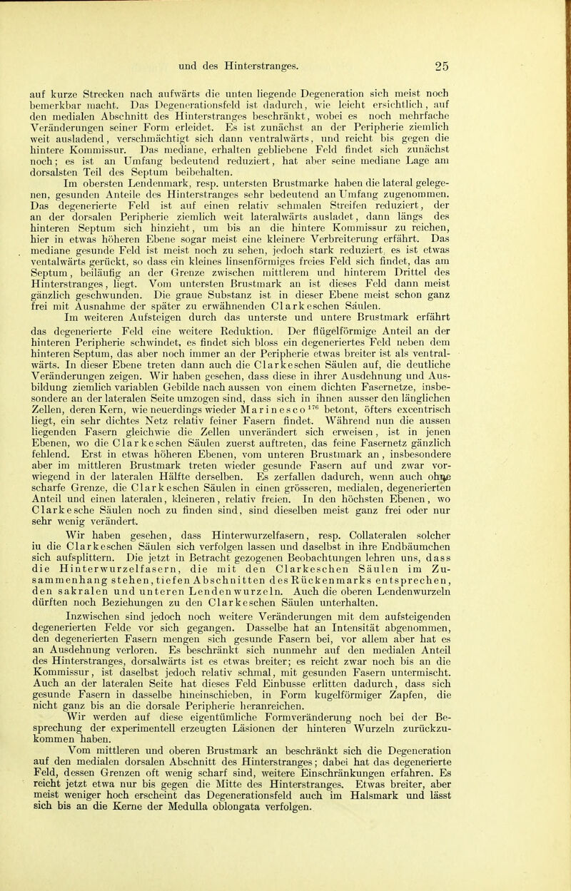 auf kurze Strecken nach aufwärts die unten liegende Degeneration sich meist noch bemerkbar macht. Das Degenerationsfeld ist dadurch, wie leicht ersichtlich, auf den medialen Abschnitt des Hinterstranges beschränkt, wobei es noch mehrfache Veränderungen seiner Form erleidet. Es ist zunächst an der Peripherie ziemlich weit ausladend, verschmächtigt sich dann ventralwärts, und reicht bis gegen die hintere Kommissur. Das mediane, erhalten gebliebene Feld findet sich zunächst noch; es ist an Umfang bedeutend reduziert, hat aber seine mediane Lage am dorsalsten Teil des Septum beibehalten. Im obersten Lendenmark, resp. untersten Brustmarke haben die lateral gelege- nen, gesunden Anteile des Hinterstranges sehr bedeutend an Umfang zugenommen. Das degenerierte Feld ist auf einen relativ schmalen Streifen reduziert, der an der dorsalen Peripherie ziemlich weit lateralwärts ausladet, dann längs des hinteren Septum sich hinzieht, um bis an die hintere Kommissur zu reichen, hier in etwas höheren Ebene sogar meist eine kleinere Verbreiterung erfährt. Das mediane gesunde Feld ist meist noch zu sehen, jedoch stark reduziert; es ist etwas ventalwärts gerückt, so dass ein kleines linsenförmiges freies Feld sich findet, das am Septum, beiläufig an der Grenze zwischen mittlerem und hinterem Drittel des Hinterstranges, liegt. Vom untersten Brustmark an ist dieses Feld dann meist gänzlich geschwunden. Die graue Substanz ist in dieser Ebene meist schon ganz frei mit Ausnahme der später zu erwähnenden Clark eschen Säulen. Im weiteren Aufsteigen durch das unterste und untere Brustmark erfährt das degenerierte Feld eine weitere Reduktion. Der flügeiförmige Anteil an der hinteren Peripherie schwindet, es findet sich bloss ein degeneriertes Feld neben dem hinteren Septum, das aber noch immer an der Peripherie etwas breiter ist als ventral- wärts. In dieser Ebene treten dann auch die Clarkesehen Säulen auf, die deutliche Veränderungen zeigen. Wir haben gesehen, dass diese in ihrer Ausdehnung und Aus- bildung ziemlich variablen Gebilde nach aussen von einem dichten Fasernetze, insbe- sondere an der lateralen Seite umzogen sind, dass sich in ihnen ausser den länglichen Zellen, deren Kern, wie neuerdings wieder Mar in esc o176 betont, öfters excentriseh liegt, ein sehr dichtes Netz relativ feiner Fasern findet. Während nun die aussen liegenden Fasern gleichwie die Zellen unverändert sich erweisen, ist in jenen Ebenen, wo die Clarke sehen Säulen zuerst auftreten, das feine Fasernetz gänzlich fehlend. Erst in etwas höheren Ebenen, vom unteren Brustinark an, insbesondere aber im mittleren Brustmark treten wieder gesunde Fasern auf und zwar vor- wiegend in der lateralen Hälfte derselben. Es zerfallen dadurch, wenn auch ohi^e scharfe Grenze, die Clark eschen Säulen in einen grösseren, medialen, degenerierten Anteil und einen lateralen, kleineren, relativ freien. In den höchsten Ebenen, wo Clarke sehe Säulen noch zu finden sind, sind dieselben meist ganz frei oder nur sehr wenig verändert. Wir haben gesehen, dass Hinterwurzelfasern, resp. Collateralen solcher iu die Clark eschen Säulen sich verfolgen lassen und daselbst in ihre Endbäumchen sich aufsplittern. Die jetzt in Betracht gezogenen Beobachtungen lehren uns, dass die Hinterwurzelfasern, die mit den Clarkeschen Säulen im Zu- sammenhang stehen, tief en Abschnitten des Rückenmarks entsprechen, den sakralen und unteren Lenden wurzeln. Auch die oberen Lendenwurzeln dürften noch Beziehungen zu den Clarkeschen Säulen unterhalten. Inzwischen sind jedoch noch weitere Veränderungen mit dem aufsteigenden degenerierten Felde vor sich gegangen. Dasselbe hat an Intensität abgenommen, den degenerierten Fasern mengen sich gesunde Fasern bei, vor allem aber hat es an Ausdehnung verloren. Es beschränkt sich nunmehr auf den medialen Anteil des Hinterstranges, dorsalwärts ist es etwas breiter; es reicht zwar noch bis an die Kommissur, ist daselbst jedoch relativ schmal, mit gesunden Fasern untermischt. Auch an der lateralen Seite hat dieses Feld Einbusse erlitten dadurch, dass sich gesunde Fasern in dasselbe hineinschieben, in Form kugelförmiger Zapfen, die nicht ganz bis an die dorsale Peripherie heranreichen. Wir werden auf diese eigentümliche Formveränderung noch bei der Be- sprechung der experimentell erzeugten Läsionen der hinteren Wurzeln zurückzu- kommen haben. Vom mittleren und oberen Brustmark an beschränkt sich die Degeneration auf den medialen dorsalen Abschnitt des Hmterstranges; dabei hat das degenerierte Feld, dessen Grenzen oft wenig scharf sind, weitere Einschränkungen erfahren. Es reicht jetzt etwa nur bis gegen die Mitte des Hinterstranges. Etwas breiter, aber meist weniger hoch erscheint das Degenerationsfeld auch im Halsmark und lässt sich bis an die Kerne der Medulla oblongata verfolgen.