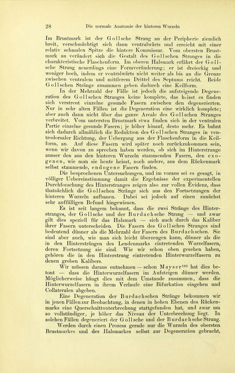 Im Brustmark ist der Göll sehe Strang an der Peripherie ziemlich breit, verschmächtigt sieh dann ventralwärts und erreicht mit einer relativ schmalen Spitze die hintere Kommissur. Vom obersten Brust- mark an verändert sich die Gestalt des Göll sehen Stranges in die charakteristische Flaschenform. Im oberen Halsmark erfährt der Goll- sche Strang neuerdings eine Form Veränderung; er ist dreieckig und weniger hoch, indem er ventralwärts nicht weiter als bis an die Grenze zwischen ventralem und mittlerem Drittel des Septums reicht. Beide GolIschen Stränge zusammen geben dadurch eine Keilform. In der Mehrzahl der Fälle ist jedoch die aufsteigende Degene- ration des Gol Ischen Stranges keine komplete, das htisst es finden sich verstreut einzelne gesunde Fasern zwischen den degenerierten. Nur in sehr alten Fällen ist die Degeneration eine wirklich komplete; aber auch dann nicht über das ganze Areale des Gol Ischen Stranges verbreitet. Vom untersten Brustmark etwa finden sich in der ventralen Partie einzelne gesunde Fasern; je höher hinauf, desto mehr. Es bahnt sich dadurch allmählich die Reduktion des Göll sehen Stranges in ven- trodorsaler Richtung, der Uebergang aus der Flaschenform in die Keil- form, an. Auf diese Fasern wird später noch zurückzukommen sein, wenn wir davon zu sprechen haben werden, ob sich im Hinterstrange ausser den aus den hinteren Wurzeln stammenden Fasern, den exo- genen, wie man sie heute heisst, noch andere, aus dem Rückenmark selbst stammende, endogene Fasern finden. Die besprochenen Untersuchungen, und im voraus sei es gesagt, in völliger Uebereinstimmung damit die Ergebnisse der experimentellen Durchforschung des Hinterstranges zeigen also zur vollen Evidenz, dass thatsächlich die Gol Ischen Stränge sich aus den Fortsetzungen der hinteren Wurzeln aufbauen. Dabei sei jedoch auf einen zunächst sehr auffälligen Befund hingewiesen. Es ist seit langem bekannt, dass die zwei Stränge des Hinter- stranges, der Göll sehe und der Burd ach sehe Strang — und zwar gilt dies speziell für das Halsmark — sich auch durch das Kaliber ihrer Fasern unterscheiden. Die Fasern des Gollschen Stranges sind bedeutend dünner als die Mehrzahl der Fasern des Burdachschen. Sie sind aber auch, wie man sich leicht überzeugen kann, dünner als die in den Hintersträngen des Lendenmarks eintretenden Wurzelfasern, deren Fortsetzung sie sind. Wie wir schon oben gesehen haben, gehören die in den Hinterstrang eintretenden Hinterwurzelfasern zu denen groben Kalibers. Wir müssen daraus entnehmen — schon Mayser183 hat dies be- tont — dass die Hinterwurzelfasern im Aufsteigen dünner werden. Möglicherweise hängt dies mit dem Umstände zusammen, dass die Hinterwurzelfasern in ihrem Verlaufe eine Bifurkation eingehen und Collateralen abgeben. Eine Degeneration der Burdachschen Stränge bekommen wir in jenen Fällen zur Beobachtung, in denen in hohen Ebenen des Rücken- marks eine Querschnittunterbrechung stattgefunden hat, und zwar um so vollständiger, je höher das Niveau der Unterbrechung liegt. In solchen Fällen degeneriert der Gollsche und der B urdachsche Strang. Werden durch einen Prozess gerade nur die Wurzeln des obersten Brustmarkes und des Halsmarkes selbst zur Degeneration gebracht,
