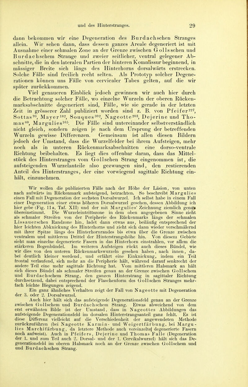 dann bekommen wir eine Degeneration des Burdachschen Stranges allein. Wir sehen dann, dass dessen ganzes Areale degeneriert ist mit Ausnahme einer schmalen Zone an der Grenze zwischen Gölls sehen und B u r d a c h schein Strange und zweier seitlicher, ventral gelegener Ab- schnitte, die in den lateralen Partien der hinteren Komrnissur beginnend, in massiger Breite sich längs des Hinterhorns dorsalwärts erstrecken. Solche Fälle sind freilich recht selten. Als Prototyp solcher Degene- rationen können uns Fälle von cervicaler Tabes gelten, auf die wir später zurückkommen. Viel genaueren Einblick jedoch gewinnen wir auch hier durch die Betrachtung solcher Fälle, wo einzelne Wurzeln der oberen Rücken- marksabschnitte degeneriert sind, Fälle, wie sie gerade in der letzten Zeit in grösserer Zahl publiziert worden sind z. B. von Pfeifer 227, Sottas, Mayer182, Souques 302, Nageotte 203, Dejerine und Tho- mas(i0, Margulies165. Die Fälle sind u uterein ander selbstverständlich nicht gleich, sondern zeigen je nach dem Ursprung der betreffenden Wurzeln gewisse Differenzen. Gemeinsam ist allen diesen Bildern jedoch der Umstand, dass die Wurzelfelder bei ihrem Aufsteigen, mehr noch als in unteren Rückenmarksabschnitten eine dorso-ventrale Richtung beibehalten. Es liegt dies offenbar daran, dass das Mittel- stück des Hinterstranges vom Gollschen Strang eingenommen ist, die aufsteigenden Wurzelanteile also gezwungen sind, den .restierenden Anteil des Hinterstranges, der eine vorwiegend sagittale Richtung ein- hält, einzunehmen. Wir wollen die publizierten Fälle nach der Höhe der Läsion, von unten nach aufwärts im Rückenmark aufsteigend, betrachten. So beschreibt Margulies einen Fall mit Degeneration der sechsten Dorsalwurzel. Ich selbst habe in einem Fall einer Degeneration einer etwas höheren Dorsalwurzel gesehen, dessen Abbildung ich hier gebe (Fig. IIa, Taf. XII) und der mit Margulies' Zeichnung ziemlich genani übereinstimmt. Die Wurzeleintrittszone in dem oben angegebenen Sinne zieht als schmaler Streifen von der Peripherie des Rückenmarks längs der schmalen Lissauerschen Randzone hin, ladet dann etwas aus, beiläufig entsprechend der hier leichten Abknickung des Hinterhorns und zieht sich dann wieder verschmälernd mit ihrer Spitze längs des Hinterhornrandes bis etwa über die Grenze zwischen ventralem und mittlerem Drittel der Hinterstrangshöhe hin. Von diesem Gebiete sieht man einzelne degenerierte Fasern in das Hinterhorn einstrahlen, vor allem die stärkeren Bogenbündel. Im weiteren Aufsteigen rückt auch dieses Bündel, wie wir dies von den unteren Rückenmarkswurzeln gesehen haben, nach innen, da- bei deutlich kleiner werdend, und erfährt eine Einknickung, indem ein Teil frontal verlaufend, sich mehr an die Peripherie hält, während darauf senkrecht der andere Teil eine mehr sagittale Richtung hat. Vom mittleren Halsmark an hält sich dieses Bündel als schmaler Streifen genau an der Grenze zwischen Gollschem und Burdachschem Strang, den ganzen Hinterstrang in sagittaler Richtung durchsetzend, dabei entsprechend der Flaschenform des Gollschen Stranges mehr- fach leichte Biegungen zeigend. Ein ganz ähnliches Verhalten zeigt der Fall von Nageotte mit Degeneration der 3. oder 2. Dorsalwurzel. Auch hier hält sich das aufsteigende Degenerationsfeld genau an der Grenze zwischen Gollschem und Burdachschem Strang. Etwas abweichend von dem erst erwähnten Bilde ist der Umstand, dass in Nageottes Abbildungen das aufsteigende Degenerationsfeld im dorsalen Hinterstrangsanteil ganz fehlt. Es ist diese Differenz vielleicht auf die Verschiedenheit der angewendeten Methode zurückzuführen (bei Nageotte Karmin- und Weigertfärbung, bei Margu- lies Marchifärbung, da letztere Methode auch vereinzeitel degenerierte Fasern noch aufweist). Auch in Pfeifers, Dejerine und Thomas Falle (Degeneration der 1. und zum Teil auch 2. Dorsal- und der 1. Cervikalwurzel) hält sich das De- generationsfeld im oberen Halsmark noch an der Grenze zwischen Gollschem und und Burdach sehen Strang.