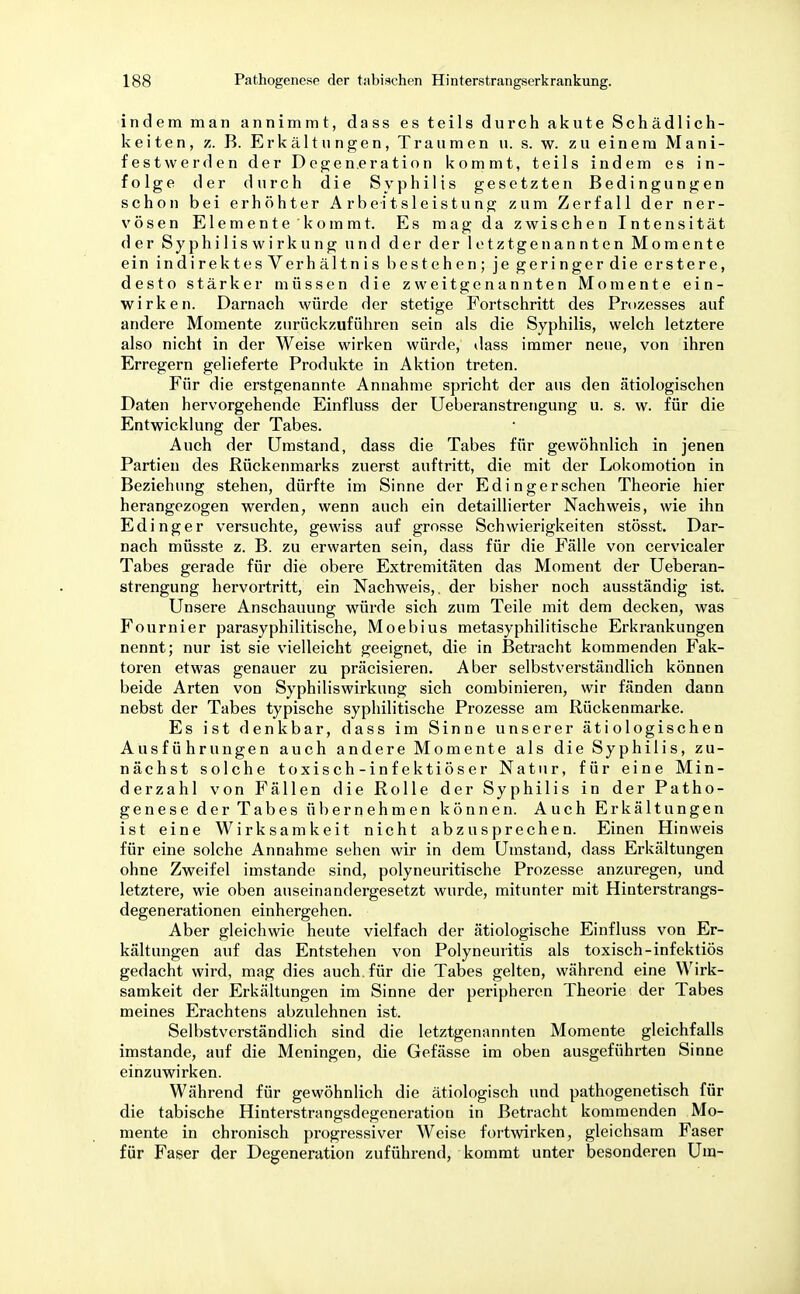indem man annimmt, dass es teils durch akute Schädlich- keiten, z. B. Erkältungen, Traumen u. s. w. zu einem Mani- festwerden der Degeneration kommt, teils indem es in- folge der durch die Syphilis gesetzten Bedingungen schon bei erhöhter Arbeitsleistung zum Zerfall der ner- vösen Elemente 'kommt. Es mag da zwischen Intensität der Sy phi 1 is w i rk u n g und der der letztgenannten Momente ein indirektesVerhältnis bestehen; je geringerdie erstere, desto stärker müssen die zweitgenannten Momente ein- wirken. Darnach würde der stetige Fortschritt des Prozesses auf andere Momente zurückzuführen sein als die Syphilis, welch letztere also nicht in der Weise wirken würde, dass immer neue, von ihren Erregern gelieferte Produkte in Aktion treten. Für die erstgenannte Annahme spricht der aus den ätiologischen Daten hervorgehende Einfluss der Ueberanstrengung u. s. w. für die Entwicklung der Tabes. Auch der Umstand, dass die Tabes für gewöhnlich in jenen Partien des Rückenmarks zuerst auftritt, die mit der Lokomotion in Beziehung stehen, dürfte im Sinne der Edingersehen Theorie hier herangezogen werden, wenn auch ein detaillierter Nachweis, wie ihn Edinger versuchte, gewiss auf grosse Schwierigkeiten stösst. Dar- nach müsste z. B. zu erwarten sein, dass für die Fälle von cervicaler Tabes gerade für die obere Extremitäten das Moment der Ueberan- strengung hervortritt, ein Nachweis,, der bisher noch ausständig ist. Unsere Anschauung würde sich zum Teile mit dem decken, was Fournier parasyphilitische, Moebius metasyphilitische Erkrankungen nennt; nur ist sie vielleicht geeignet, die in Betracht kommenden Fak- toren etwas genauer zu präcisieren. Aber selbstverständlich können beide Arten von Syphiliswirkung sich combinieren, wir fänden dann nebst der Tabes typische syphilitische Prozesse am Rückenmarke. Es ist denkbar, dass im Sinne unserer ätiologischen Ausführungen auch andere Momente als die Syphilis, zu- nächst solche toxisch-infektiöser Natur, für eine Min- derzahl von Fällen die Rolle der Syphilis in der Patho- genese der Tabes übernehmen können. Auch Erkältungen ist eine Wirksamkeit nicht abzusprechen. Einen Hinweis für eine solche Annahme sehen wir in dem Umstand, dass Erkältungen ohne Zweifel imstande sind, polyneuritische Prozesse anzuregen, und letztere, wie oben auseinandergesetzt wurde, mitunter mit Hinterstrangs- degenerationen einhergehen. Aber gleichwie heute vielfach der ätiologische Einfluss von Er- kältungen auf das Entstehen von Polyneuritis als toxisch-infektiös gedacht wird, mag dies auch, für die Tabes gelten, während eine Wirk- samkeit der Erkältungen im Sinne der peripheren Theorie der Tabes meines Erachtens abzulehnen ist. Selbstverständlich sind die letztgenannten Momente gleichfalls imstande, auf die Meningen, die Gefässe im oben ausgeführten Sinne einzuwirken. Während für gewöhnlich die ätiologisch und pathogenetisch für die tabische Hinterstrangsdegeneration in Betracht kommenden Mo- mente in chronisch progressiver Weise fortwirken, gleichsam Faser für Faser der Degeneration zuführend, kommt unter besonderen Um-
