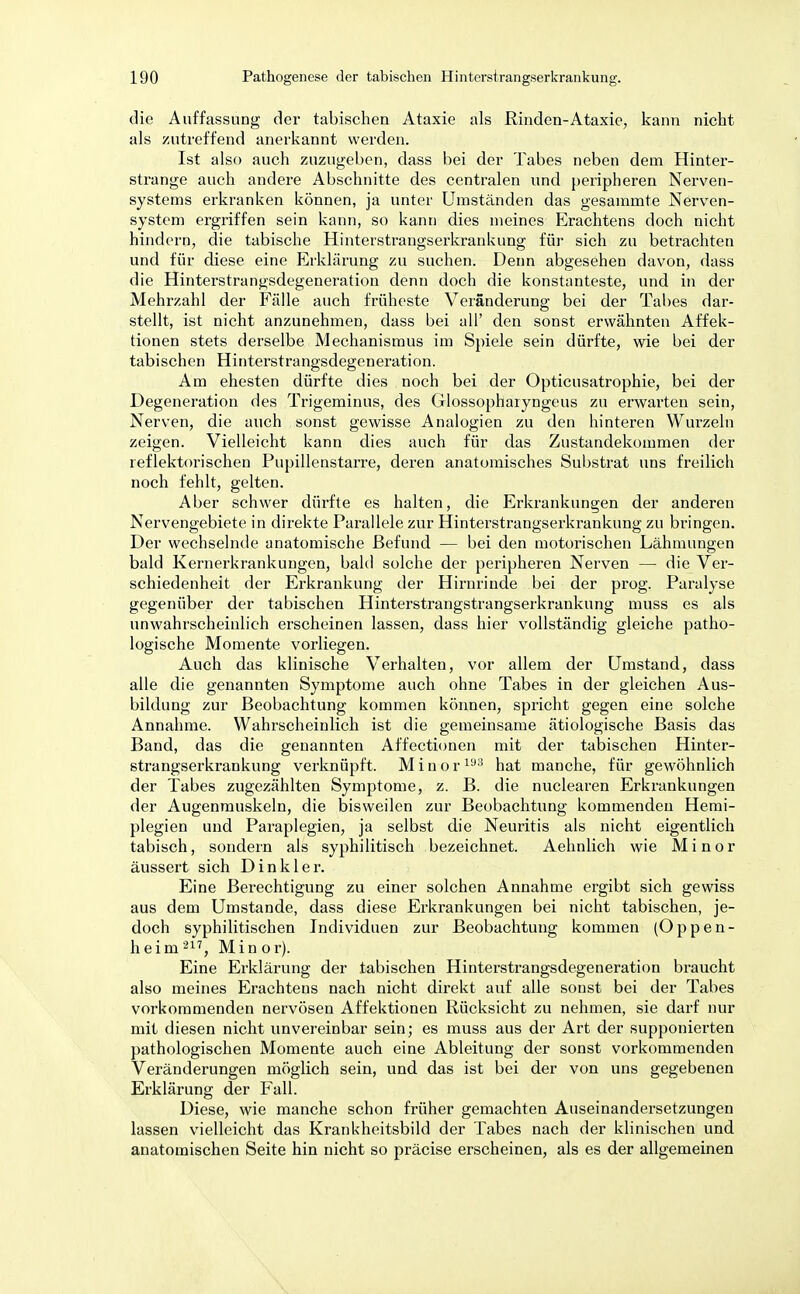 die Auffassung der tabischen Ataxie als Rinden-Ataxie, kann nicht als zutreffend anerkannt werden. Ist also auch zuzugeben, dass bei der Tabes neben dem Hinter- strange auch andere Abschnitte des centralen und peripheren Nerven- systems erkranken können, ja unter Umständen das gesammte Nerven- system ergriffen sein kann, so kann dies meines Erachtens doch nicht hindern, die tabische Hinterstrangserkrankung für sich zu betrachten und für diese eine Erklärung zu suchen. Denn abgesehen davon, dass die Hinterstrangsdegeneration denn doch die konstanteste, und in der Mehrzahl der Fälle auch früheste Veränderung bei der Tabes dar- stellt, ist nicht anzunehmen, dass bei all' den sonst erwähnten Affek- tionen stets derselbe Mechanismus im Spiele sein dürfte, wie bei der tabischen Hinterstrangsdegeneration. Am ehesten dürfte dies noch bei der Opticusatrophie, bei der Degeneration des Trigeminus, des Glossopharyngeus zu erwarten sein, Nerven, die auch sonst gewisse Analogien zu den hinteren Wurzeln zeigen. Vielleicht kann dies auch für das Zustandekommen der reflektorischen Pupillenstarre, deren anatomisches Substrat uns freilich noch fehlt, gelten. Aber schwer dürfte es halten, die Erkrankungen der anderen Nervengebiete in direkte Parallele zur Hinterstrangserkrankung zu bringen. Der wechselnde anatomische Befund — bei den motorischen Lähmungen bald Kernerkrankungen, bald solche der peripheren Nerven —■ die Ver- schiedenheit der Erkrankung der Hirnrinde bei der prog. Paralyse gegenüber der tabischen Hinterstrangstrangserkrankung muss es als unwahrscheinlich erscheinen lassen, dass hier vollständig gleiche patho- logische Momente vorliegen. Auch das klinische Verhalten, vor allem der Umstand, dass alle die genannten Symptome auch ohne Tabes in der gleichen Aus- bildung zur Beobachtung kommen können, spricht gegen eine solche Annahme. Wahrscheinlich ist die gemeinsame ätiologische Basis das Band, das die genannten Affectionen mit der tabischen Hinter- strangserkrankung verknüpft. Minor193 hat manche, für gewöhnlich der Tabes zugezählten Symptome, z. B. die nuclearen Erkrankungen der Augenmuskeln, die bisweilen zur Beobachtung kommenden Hemi- plegien und Paraplegien, ja selbst die Neuritis als nicht eigentlich tabisch, sondern als syphilitisch bezeichnet. Aehnlich wie Minor äussert sich Dinkler. Eine Berechtigung zu einer solchen Annahme ergibt sich gewiss aus dem Umstände, dass diese Erkrankungen bei nicht tabischen, je- doch syphilitischen Individuen zur Beobachtung kommen (Oppen- heim 211, Minor). Eine Erklärung der tabischen Hinterstrangsdegeneration braucht also meines Erachtens nach nicht direkt auf alle sonst bei der Tabes vorkommenden nervösen Affektionen Rücksicht zu nehmen, sie darf nur mit diesen nicht unvereinbar sein; es muss aus der Art der supponierten pathologischen Momente auch eine Ableitung der sonst vorkommenden Veränderungen möglich sein, und das ist bei der von uns gegebenen Erklärung der Fall. Diese, wie manche schon früher gemachten Auseinandersetzungen lassen vielleicht das Krankheitsbild der Tabes nach der klinischen und anatomischen Seite hin nicht so präcise erscheinen, als es der allgemeinen