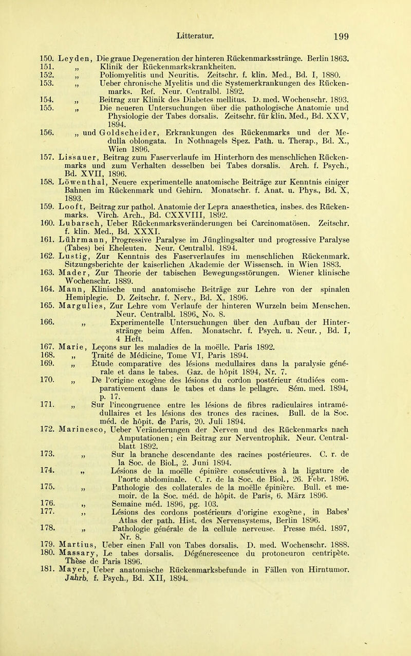 150. Leyden, Die graue Degeneration der hinteren Kückenmarksstränge. Berlin 1863. 151. „ Klinik der Rückenmarkskrankheiten. 152. „ Poliomyelitis und Neuritis. Zeitschr. f. klin. Med., Bd. I, 1880. 153. „ Ueber chronische Myelitis und die Systemerkrankungen des Rücken- marks. Ref. Neur. Centralbl. 1892. 154. „ Beitrag zur Klinik des Diabetes mellitus. D. med. Wochenschr. 1893. 155. „ Die neueren Untersuchungen über die pathologische Anatomie und Physiologie der Tabes dorsalis. Zeitschr. für klin. Med., Bd. XXV, 1894. 156. „ und Goldscheider, Erkrankungen des Rückenmarks und der Me- dulla oblongata. In Nothnagels Spez. Path. u. Therap., Bd. X., Wien 1896. 157. Lissauer, Beitrag zum Faserverlaufe im Hinterhorn des menschlichen Rücken- marks und zum Verhalten desselben bei Tabes dorsalis. Arch. f. Psych., Bd. XVII, 1896. 158. Löwenthal, Neuere experimentelle anatomische Beiträge zur Kenntnis einiger Bahnen im Rückenmark und Gehirn. Monatschr. f. Anat. u. Phys., Bd. X, 1893. 159. Looft, Beitrag zur pathol. Anatomie der Lepra anaesthetica, insbes. des Rücken- marks. Virch. Arch., Bd. CXXVIII, 1892. 160. Lubarsch, Ueber Rückenmarksveränderungen bei Carcinomatösen. Zeitschr. f. klin. Med., Bd. XXXI. 161. Lührmann, Progressive Paralyse im Jünglingsalter und progressive Paralyse (Tabes) bei Eheleuten. Neur. Centralbl. 1894. 162. Lustig, Zur Kenntnis des Faserverlaufes im menschlichen Rückenmark. Sitzungsberichte der kaiserlichen Akademie der Wissensch, in Wien 1883. 163. Mader, Zur Theorie der tabischen Bewegungsstörungen. Wiener klinische Wochenschr. 1889. 164. Mann, Klinische und anatomische Beiträge zur Lehre von der spinalen Hemiplegie. D. Zeitschr. f. Nerv., Bd. X, 1896. 165. Margulies, Zur Lehre vom Verlaufe der hinteren Wurzeln beim Menschen. Neur. Centralbl. 1896k No. 8. 166. „ Experimentelle Untersuchungen über den Aufbau der Hinter- stränge beim Affen. Monatschr. f. Psych, u. Neur., Bd. I, 4 Heft. 167. Marie, Lecons sur les maladies de la moelle. Paris 1892. 168. „ Traite de Medicine, Tome VI, Paris 1894. 169. „ Etüde comparative des lösions medullaires dans la paralysie gene- rale et dans le tabes. Gaz. de höpit 1894, Nr. 7. 170. „ De l'origine exogene des lesions du cordon poste>ieur etudiees com- parativement dans le tabes et dans le pellagre. S&n. med. 1894, p. 17. 171. „ Sur Pincongruence eutre les lesions de fibres radiculaires intrame- dullaires et les lesions des troncs des racines. Bull, de la Soc. meU de höpit. de Paris, 20. Juli 1894. 172. Marinesco, Ueber Veränderungen der Nerven und des Rückenmarks nach Amputationen; ein Beitrag zur Nerventrophik. Neur. Centrai- blatt 1892. 173. „ Sur la branche descendante des racines posterieures. C. r. de la Soc. de Biol., 2. Juni 1894. 174. „ Lesions de la moelle epiniere consecutives ä la ligature de l'aorte abdominale. C. r. de la Soc. de Biol., 26. Febr. 1896. 175. „ Pathologie des collaterales de la moelle Epiniere. Bull, et me- moir. de la Soc. m6d. de höpit. de Paris, 6. März 1896. 176. „ Semaine meU 1896, pg. 103. 177. ,, Lesions des cordons posterieurs d'origine exogene, in Babes' Atlas der path. Hist. des Nervensystems, Berlin 1896. 178. „ Pathologie generale de la cellule nerveuse. Presse m£d. 1897, Nr. 8. 179. Martius, Ueber einen Fall von Tabes dorsalis. D. med. Wochenschr. 1888. 180. Massary, Le tabes dorsalis. Deg£nerescence du protoneuron centripete. These de Paris 1896. 181. Mayer, Ueber anatomische Rückenmarksbefunde in Fällen von Hirntumor. Jahrb. f. Psych., Bd. XII, 1894.