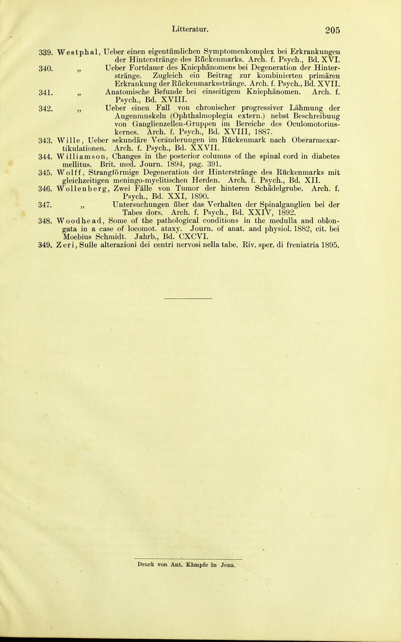 339. Westphal, Ueber einen eigentümlichen Symptomenkomplex bei Erkrankungen der Hinterstränge des Rückenmarks. Arch. f. Psych., Bd. XVI. 340. „ Ueber Fortdauer des Kniephänomens bei Degeneration der Hinter- stränge. Zugleich ein Beitrag zur kombinierten primären Erkrankung der Rückenmarksstränge. Arch. f. Psych., Bd. XVII. 341. Anatomische Befunde bei einseitigem Kniephänomen. Arch. f. Psych., Bd. XVIII. 342. „ Ueber einen Fall von chronischer progressiver Lähmung der Augenmuskeln (Ophthalmoplegia extern.) nebst Beschreibuug von Ganglienzellen-Gruppen im Bereiche des Oculomotorius- kernes. Arch. f. Psych., Bd. XVIII, 1887. 343. Wille, Ueber sekundäre Veränderungen im Rückenmark nach Oberarmexar- tikulationen. Arch. f. Psych., Bd. XXVII. 344. Williamson, Changes in the posterior columns of the spinal cord in diabetes mellitus. Brit. med. Journ. 1894, pag. 391. 345. Wolff, Strangförmige Degeneration der Hinterstränge des Rückenmarks mit gleichzeitigen meningo-myelitischen Herden. Arch. f. Psych., Bd. XII. 346. Wollenberg, Zwei Fälle von Tumor der hinteren Schädelgrube. Arch. f. Psych., Bd. XXI, 1890. 347. „ Untersuchungen über das Verhalten der Spinalganglien bei der Tabes dors. Arch. f. Psych., Bd. XXIV, 1892. 348. Woodhead, Some of the pathological conditions in the medulla and oblon- gata in a case of locomot. ataxy. Journ. of anat. and physiol. 1882, cit. bei Moebius Schmidt. Jahrb., Bd. CXCVI. 349. Zeri, Sülle alterazioni dei centri nervosi nella tabe. Riv. sper. di freniatria 1895. Druck von Ant. Kämpfe in Jena.