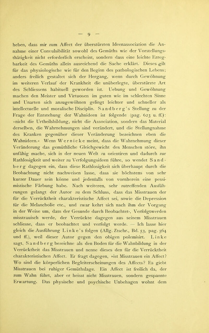 heben, dass mir zum Affect der überstürzten Ideenassociation die An- nahme einer ConvulsibiUtät sowohl des Gemüths wie der Vorstellungs- thätigkeit nicht erforderlich erscheint, sondern dass eine leichte Erreg- barkeit des Gemüths allein ausreichend die Sache erklärt. Dieses .gilt für das physiologische wie für den Beginn des pathologischen Lebens; anders freilich gestaltet sich der Hergang, wenn durch Gewöhnung im weiteren Verlauf der Krankheit die unüberlegte, überstürzte Art des Schliessens habituell geworden ist. Uebung und Gewöhnung machen den Meister und Virtuosen im guten wie im schlechten Sinne und Unarten sich anzugewöhnen geHngt leichter und schneller als intellectuelle und moralische Disciplin. Sandberg's Stellung zu der Frage der Entstehung der Wahnideen ist folgende (pag. 623 u. ff.): »nicht die Urtheilsbildung^ nicht die Association, sondern das Material derselben, die Wahrnehmungen sind verändert, und die Stellungnahme des Kranken gegenüber dieser Veränderung bezeichnen eben die Wahnideen.« Wenn Wer nicke meint, dass die Wahrnehmung dieser Veränderung das gemüthliche Gleichgewicht des Menschen störe, ihn unfähig mache, sich in der neuen Welt zu Orientiren und dadurch zur Rathlosigkeit und weiter zu Verfolgungsideen führe, so wendet S a n d - b e r g dagegen ein, dass diese Rathlosigkeit sich überhaupt durch die Beobachtung nicht nachvv^eisen lasse, dass sie höchstens von sehr kurzer Dauer sein könne und jedenfalls von vornherein eine pessi- mistische Färbung habe. Nach weiteren, sehr zutreffenden Ausfüh- rungen gelangt der Autor zu dem Schluss, dass das Misstrauen der für die Verrücktheit charakteristische Affect sei, sowie die Depression für die Melancholie etc., und zwar kehrt sich nach ihm der Vorgang in der Weise um, dass der Gesunde durch Beobachtet-, Verfolgtwerden misstrauisch werde, der Verrückte dagegen aus seinem Misstrauen schliesse, dass er beobachtet und verfolgt werde. — Ich lasse hier gleich die Ausführung Linke's folgen (AUg. Ztschr., Bd. 53, pag. 564 und ff.), weil dieser Autor gegen den obigen polemisirt. Linke sagt, Sandberg bezeichne als den Boden für die Wahnbildung in der Verrücktheit das Misstrauen und nenne dieses den für die Verrücktheit charakteristischen Affect. Er fragt dagegen, »ist Misstrauen ein Affect? Wo sind die körperlichen Begleiterscheinungen des Affects? Es giebt Misstrauen bei ruhiger Gemüthslage. Ein Affect ist freilich da, der zum Wahn führt, aber er heisst nicht Misstrauen, sondern gespannte Erwartung. Das physische und psychische Unbehagen wohnt dem