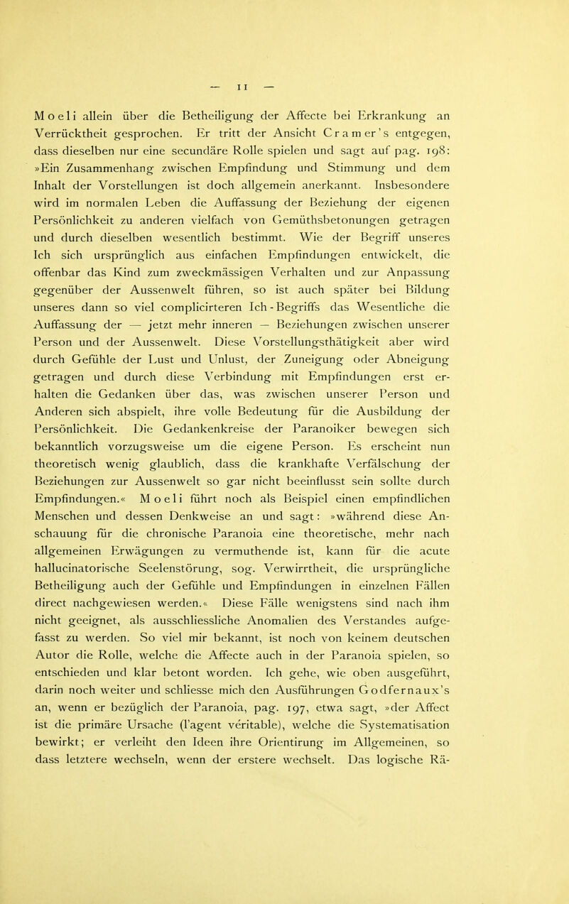 M o e 1 i allein über die Betheiligung der Affecte bei Erkrankung an Verrücktheit gesprochen. Er tritt der Ansicht Cr am er's entgegen, dass dieselben nur eine secundäre Rolle spielen und sagt auf pag. 198: »Ein Zusammenhang zwischen Empfindung und Stimmung und dem Inhalt der Vorstellungen ist doch allgemein anerkannt. Insbesondere wird im normalen Leben die Auffassung der Beziehung der eigenen Persönlichkeit zu anderen vielfach von Gemüthsbetonungen getragen und durch dieselben wesentlich bestimmt. Wie der Begriff unseres Ich sich ursprünglich aus einfachen Empfindungen entwickelt, die offenbar das Kind zum zweckmässigen Verhalten und zur Anpassung gegenüber der Aussenwelt führen, so ist auch später bei Bildung unseres dann so viel complicirteren Ich-Begriffs das Wesentliche die Auffassung der — jetzt mehr inneren — Beziehungen zwischen unserer Person und der Aussenwelt. Diese Vorstellungsthätigkeit aber wird durch Gefühle der Lust und Unlust, der Zuneigung oder Abneigung getragen und durch diese Verbindung mit Empfindungen erst er- halten die Gedanken über das, was zwischen unserer Person und Anderen sich abspielt, ihre volle Bedeutung für die Ausbildung der Persönlichkeit. Die Gedankenkreise der Paranoiker bewegen sich bekanntlich vorzugsweise um die eigene Person. Es erscheint nun theoretisch wenig glaublich, dass die krankhafte Verfälschung der Beziehungen zur Aussenwelt so gar nicht beeinflusst sein sollte durch Empfindungen.« Moeli führt noch als Beispiel einen empfindlichen Menschen und dessen Denkweise an und sagt: »während diese An- schauung für die chronische Paranoia eine theoretische, mehr nach allgemeinen Erwägungen zu vermuthende ist, kann für die acute hallucinatorische Seelenstörung, sog. Verwirrtheit, die ursprüngliche Betheiligung auch der Gefühle und Empfindungen in einzelnen Fällen direct nachgewiesen werden.<^ Diese Fälle wenigstens sind nach ihm nicht geeignet, als ausschliessliche Anomalien des Verstandes aufge- fasst zu werden. So viel mir bekannt, ist noch von keinem deutschen Autor die Rolle, welche die Affecte auch in der Paranoia spielen, so entschieden und klar betont worden. Ich gehe, wie oben ausgeführt, darin noch weiter und schliesse mich den Ausführungen Godfernaux's an, wenn er bezüglich der Paranoia, pag. 197, etwa sagt, »der Afifect ist die primäre Ursache (l'agent veritable), welche die Systematisation bewirkt; er verleiht den Ideen ihre Orientirung im Allgemeinen, so dass letztere wechseln, wenn der erstere wechselt. Das logische Rä-