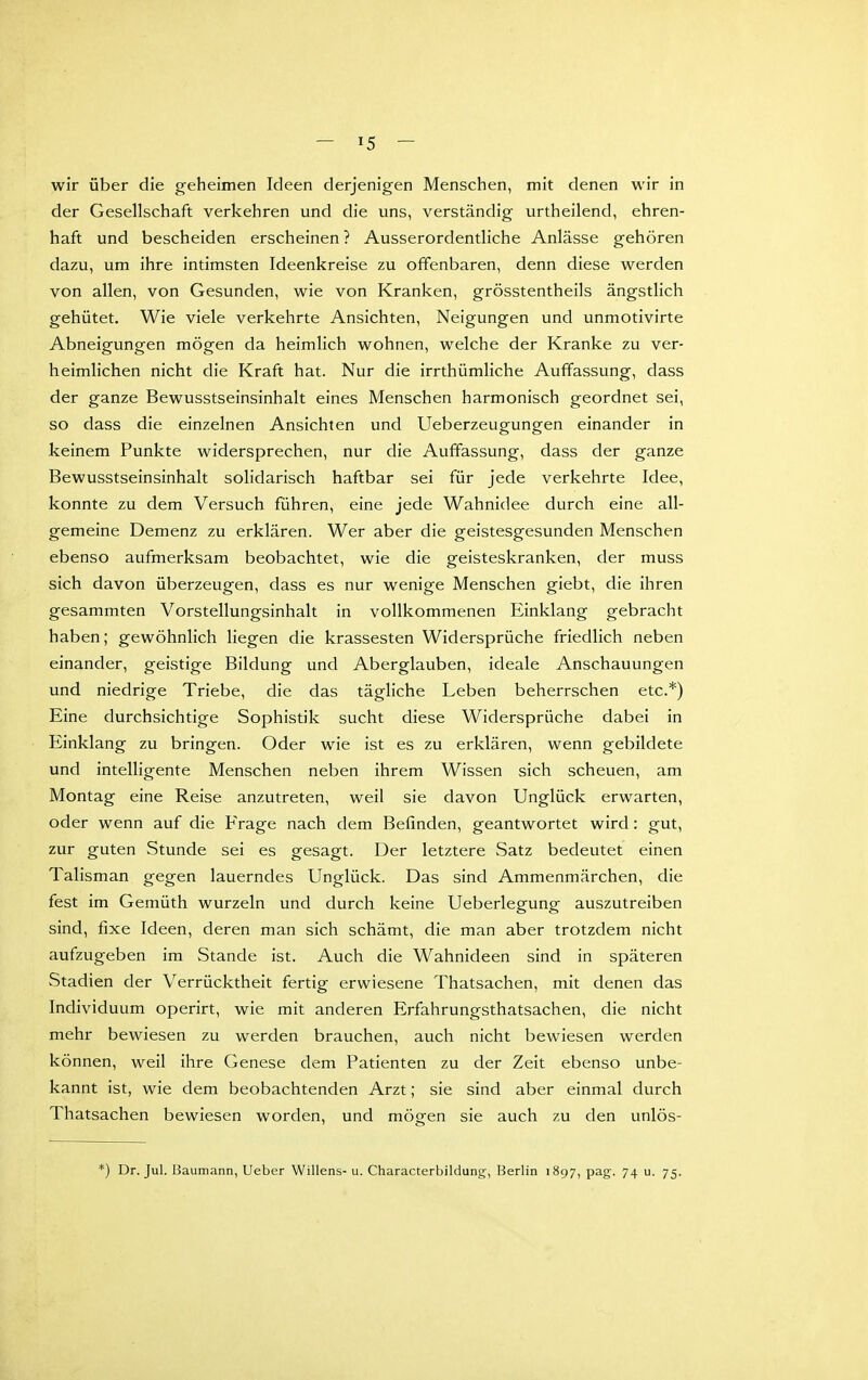 wir über die geheimen Ideen derjenigen Menschen, mit denen wir in der Gesellschaft verkehren und die uns, verständig urtheilend, ehren- haft und bescheiden erscheinen ? Ausserordentliche Anlässe gehören dazu, um ihre intimsten Ideenkreise zu offenbaren, denn diese werden von allen, von Gesunden, wie von Kranken, grösstentheils ängstlich gehütet. Wie viele verkehrte Ansichten, Neigungen und unmotivirte Abneigungen mögen da heimlich wohnen, welche der Kranke zu ver- heimlichen nicht die Kraft hat. Nur die irrthümliche Auffassung, dass der ganze Bewusstseinsinhalt eines Menschen harmonisch geordnet sei, so dass die einzelnen Ansichten und Ueberzeugungen einander in keinem Punkte widersprechen, nur die Auffassung, dass der ganze Bewusstseinsinhalt solidarisch haftbar sei für jede verkehrte Idee, konnte zu dem Versuch führen, eine jede Wahnidee durch eine all- gemeine Demenz zu erklären. Wer aber die geistesgesunden Menschen ebenso aufmerksam beobachtet, wie die geisteskranken, der muss sich davon überzeugen, dass es nur wenige Menschen giebt, die ihren gesammten Vorstellungsinhalt in vollkommenen Einklang gebracht haben; gewöhnlich liegen die krassesten Widersprüche friedlich neben einander, geistige Bildung und Aberglauben, ideale Anschauungen und niedrige Triebe, die das tägliche Leben beherrschen etc.*) Eine durchsichtige Sophistik sucht diese Widersprüche dabei in Einklang zu bringen. Oder wie ist es zu erklären, wenn gebildete und intelligente Menschen neben ihrem Wissen sich scheuen, am Montag eine Reise anzutreten, weil sie davon Unglück erwarten, oder wenn auf die Frage nach dem Befinden, geantwortet wird: gut, zur guten Stunde sei es gesagt. Der letztere Satz bedeutet einen Talisman gegen lauerndes Unglück. Das sind Ammenmärchen, die fest im Gemüth wurzeln und durch keine Ueberlegung auszutreiben sind, fixe Ideen, deren man sich schämt, die man aber trotzdem nicht aufzugeben im Stande ist. Auch die Wahnideen sind in späteren Stadien der Verrücktheit fertig erwiesene Thatsachen, mit denen das Individuum operirt, wie mit anderen Erfahrungsthatsachen, die nicht mehr bewiesen zu werden brauchen, auch nicht bewiesen werden können, weil ihre Genese dem Patienten zu der Zeit ebenso unbe- kannt ist, wie dem beobachtenden Arzt; sie sind aber einmal durch Thatsachen bewiesen worden, und mögen sie auch zu den unlös- *) Dr. Jul. Baumann, lieber Willens- u. Characterbildung, Berlin 1897, pag. 74 u. 75.