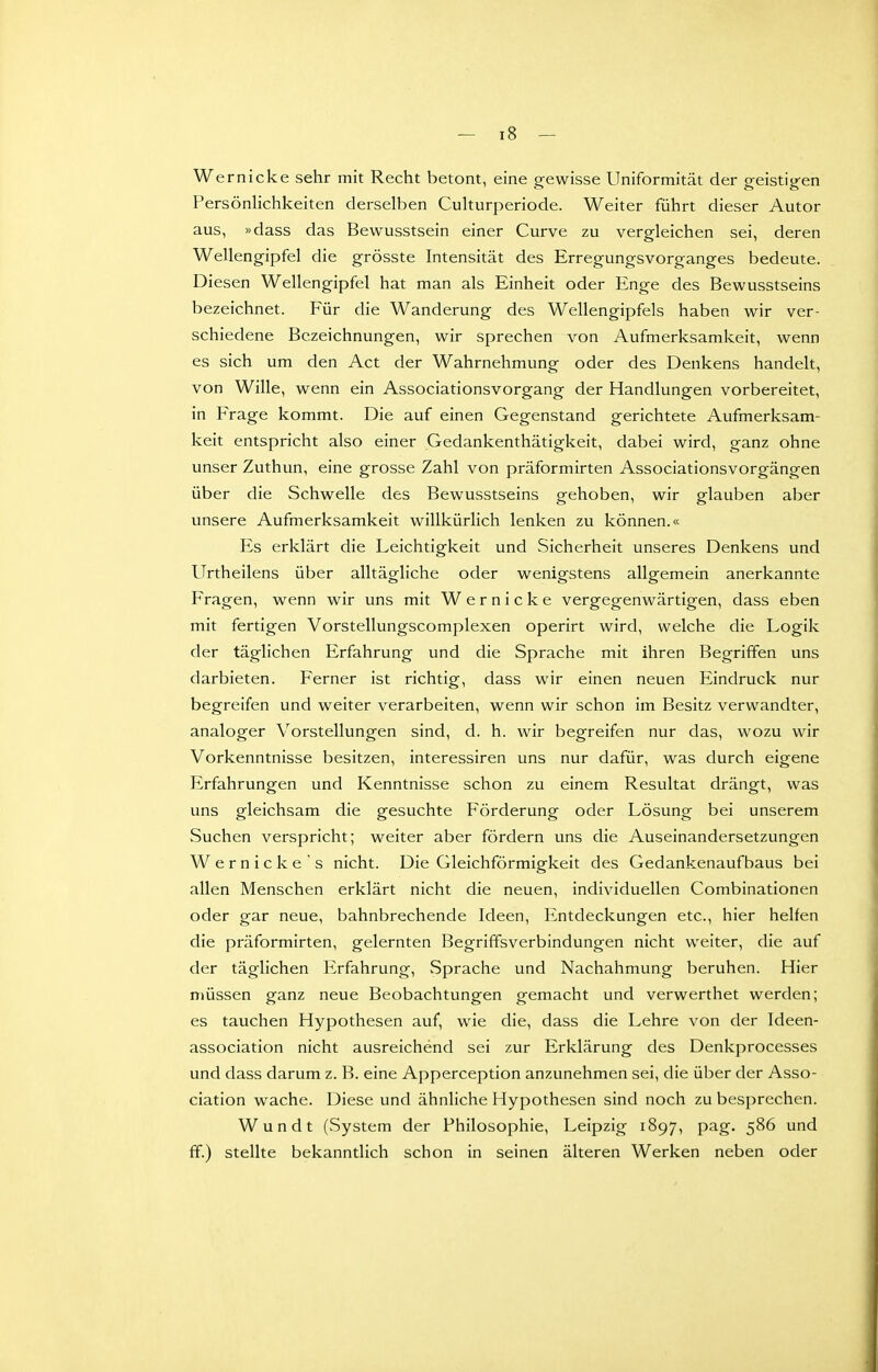 Wernicke sehr mit Recht betont, eine gewisse Uniformität der geistigen PersönHchkeiten derselben Culturperiode. Weiter führt dieser Autor aus, »dass das Bewusstsein einer Curve zu vergleichen sei, deren Wellengipfel die grösste Intensität des Erregungsvorganges bedeute. Diesen Wellengipfel hat man als Einheit oder Enge des Bewusstseins bezeichnet. Für die Wanderung des Wellengipfels haben wir ver- schiedene Bezeichnungen, wir sprechen von Aufmerksamkeit, wenn es sich um den Act der Wahrnehmung oder des Denkens handelt, von Wille, wenn ein Associationsvorgang der Handlungen vorbereitet, in Frage kommt. Die auf einen Gegenstand gerichtete Aufmerksam- keit entspricht also einer Gedankenthätigkeit, dabei wird, ganz ohne unser Zuthun, eine grosse Zahl von präformirten Associationsvorgängen über die Schwelle des Bewusstseins gehoben, wir glauben aber unsere Aufmerksamkeit willkürlich lenken zu können.« Es erklärt die Leichtigkeit und Sicherheit unseres Denkens und Urtheilens über alltägliche oder wenigstens allgemein anerkannte Fragen, wenn wir uns mit Wernicke vergegenwärtigen, dass eben mit fertigen Vorstellungscomplexen operirt wird, welche die Logik der täglichen Erfahrung und die Sprache mit ihren Begriffen uns darbieten. Ferner ist richtig, dass wir einen neuen Eindruck nur begreifen und weiter verarbeiten, wenn wir schon im Besitz verwandter, analoger Vorstellungen sind, d. h. wir begreifen nur das, wozu wir Vorkenntnisse besitzen, interessiren uns nur dafür, was durch eigene Erfahrungen und Kenntnisse schon zu einem Resultat drängt, was uns gleichsam die gesuchte Förderung oder Lösung bei unserem Suchen verspricht; weiter aber fördern uns die Auseinandersetzungen Wernicke's nicht. Die Gleichförmigkeit des Gedankenaufbaus bei allen Menschen erklärt nicht die neuen, individuellen Combinationen oder gar neue, bahnbrechende Ideen, Entdeckungen etc., hier helfen die präformirten, gelernten Begriffsverbindungen nicht weiter, die auf der täglichen Erfahrung, Sprache und Nachahmung beruhen. Hier müssen ganz neue Beobachtungen gemacht und verwerthet werden; es tauchen Hypothesen auf, wie die, dass die Lehre von der Ideen- association nicht ausreichend sei zur Erklärung des Denkprocesses und dass darum z. B. eine Apperception anzunehmen sei, die über der Asso- ciation wache. Diese und ähnliche Hypothesen sind noch zu besprechen. Wundt (System der Philosophie, Leipzig 1897, pag. 586 und ff.) stellte bekanntlich schon in seinen älteren Werken neben oder