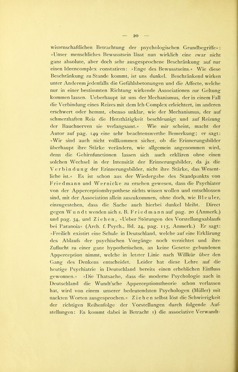 Wissenschaftlichen Betrachtung der psychologischen Grundbegriffe«: »Unser menschliches Rewusstsein lässt nun wirklich eine zwar nicht ganz absolute, aber doch sehr ausgesprochene Beschränkung auf nur einen Ideencomplex constatiren: »Enge des Bewusstseins.« Wie diese Beschränkung zu Stande kommt, ist uns dunkel. Beschränkend wirken unter Anderem jedenfalls die Gefühlsbetonungen und die Affecte, welche nur in einer bestimmten Richtung wirkende Associationen zur Geltung kommen lassen. Ueberhaupt ist uns der Mechanismus, der in einem Fall die Verbindung eines Reizes mit dem Ich-Complex erleichtert, im anderen erschwert oder hemmt, ebenso unklar, wie der Mechanismus, der auf schmerzhaften Reiz die Herzthätigkeit beschleunigt und auf Reizung der Bauchnerven sie verlangsamt.« Wie mir scheint, macht der Autor auf pag. 149 eine sehr beachtenswerthe Bemerkung; er sagt: »Wir sind auch nicht vollkommen sicher, ob die Erinnerungsbilder überhaupt ihre Stärke verändern, wie allgemein angenommen wird, denn die Gehirnfunctionen lassen sich auch erklären ohne einen solchen Wechsel in der Intensität der Erinnerungsbilder, da ja die Verbindung der Erinnerungsbilder, nicht ihre Stärke, das Wesent- liche ist.« Es ist schon aus der Wiedergabe des Standpunkts von Friedmann und Wernicke zu ersehen gewesen, dass die Psychiater von der Apperceptionshypothese nichts wissen wollen und entschlossen sind, mit der Association allein auszukommen, ohne doch, wie Bleuler, einzugestehen, dass die Sache auch hierbei dunkel bleibt. Direct gegen W u n d t wenden sich z. B. Friedmann auf pag. 20 (Anmerk.) und pag. 34, und Ziehen, »Ueber Störungen des Vorstellungsablaufs bei Paranoia« (Arch. f Psych., Bd. 24, pag. 115, Anmerk.) Er sagt: »Freilich existirt eine Schule in Deutschland, welche auf eine Erklärung des Ablaufs der psychischen Vorgänge noch verzichtet und ihre Zuflucht zu einer ganz hypothetischen, an keine Gesetze gebundenen Apperception nimmt, welche in letzter Linie nach Willkür über den Gang des Denkens entscheidet. Leider hat diese Lehre auf die heutige Psychiatrie in Deutschland bereits einen erheblichen Einfluss gewonnen.« »Die Thatsache, dass die moderne Psychologie auch in Deutschland die Wundt'sche Apperceptionstheorie schon verlassen hat, wird von einem unserer bedeutendsten Psychologen (Müller) mit nackten Worten ausgesprochen.« Ziehen selbst löst die Schwierigkeit der richtigen Reihenfolge der Vorstellungen durch folgende Auf- stellungen: Es kommt dabei in Betracht i) die associative Verwandt-