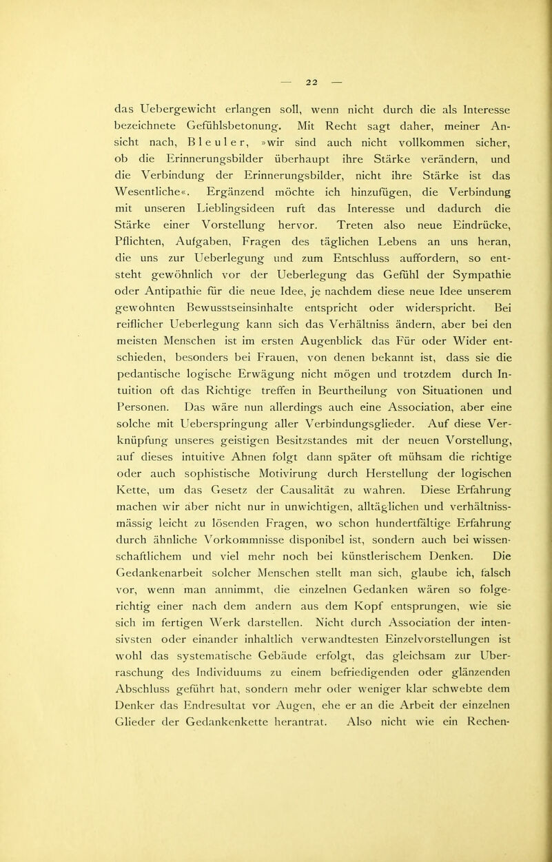 das Uebergewicht erlangen soll, wenn nicht durch die als Interesse bezeichnete Gefühlsbetonung. Mit Recht sagt daher, meiner An- sicht nach, Bleuler, »wir sind auch nicht vollkommen sicher, ob die Erinnerungsbilder überhaupt ihre Stärke verändern, und die Verbindung der Erinnerungsbilder, nicht ihre Stärke ist das Wesentliche«. Ergänzend möchte ich hinzufügen, die Verbindung mit unseren Lieblingsideen ruft das Interesse und dadurch die Stärke einer V orstellung hervor. Treten also neue Eindrücke, Pflichten, Aufgaben, Fragen des täglichen Lebens an uns heran, die uns zur Ueberlegung und zum Entschluss auffordern, so ent- steht gewöhnlich vor der Ueberlegung das Gefühl der Sympathie oder Antipathie für die neue Idee, je nachdem diese neue Idee unserem gewohnten Bewusstseinsinhalte entspricht oder widerspricht. Bei reiflicher Ueberlegung kann sich das Verhältniss ändern, aber bei den meisten Menschen ist im ersten Augenblick das Für oder Wider ent- schieden, besonders bei Frauen, von denen bekannt ist, dass sie die pedantische logische Erwägung nicht mögen und trotzdem durch In- tuition oft das Richtige treffen in Beurtheilung von Situationen und Personen. Das wäre nun allerdings auch eine Association, aber eine solche mit Ueberspringung aller Verbindungsglieder. Auf diese Ver- knüpfung unseres geistigen Besitzstandes mit der neuen Vorstellung, auf dieses intuitive Ahnen folgt dann später oft mühsam die richtige oder auch sophistische Motivirung durch Herstellung der logischen Kette, um das Gesetz der Causalität zu wahren. Diese Erfahrung machen wir aber nicht nur in unwichtigen, alltäglichen und verhältniss- mässig leicht zu lösenden Fragen, wo schon hundertfaltige Erfahrung durch ähnliche Vorkommnisse disponibel ist, sondern auch bei wissen- schaftlichem und viel mehr noch bei künstlerischem Denken. Die Gedankenarbeit solcher Menschen stellt man sich, glaube ich, fälsch vor, wenn man annimmt, die einzelnen Gedanken wären so folge- richtig einer nach dem andern aus dem Kopf entsprungen, wie sie sich im fertigen Werk darstellen. Nicht durch Association der inten- sivsten oder einander inhaltlich verwandtesten Einzelvorstellungen ist wohl das systematische Gebäude erfolgt, das gleichsam zur Uber- raschung des Individuums zu einem befriedigenden oder glänzenden Abschluss geführt hat, sondern mehr oder weniger klar schwebte dem Denker das Endresultat vor Augen, ehe er an die Arbeit der einzelnen Glieder der Gedankenkette herantrat. Also nicht wie ein Rechen-