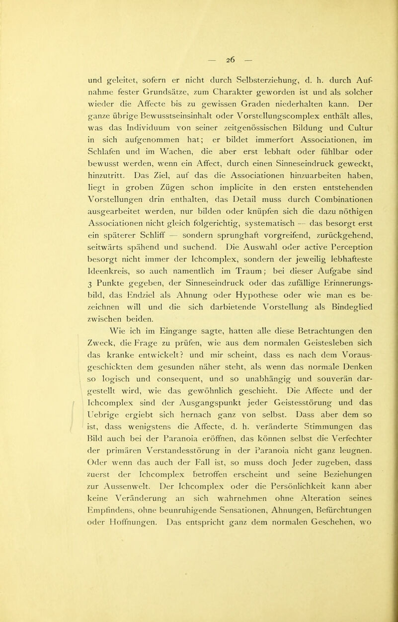 und geleitet, sofern er nicht durch Selbsterziehung, d. h. durch Auf- nahme fester Grundsätze, zum Charakter geworden ist und als solcher wieder die Affecte bis zu gewissen Graden niederhalten kann. Der ganze übrige Bewusstseinsinhalt oder Vorstellungscomplex enthält alles, was das Individuum von seiner zeitgenössischen Bildung und Cultur in sich aufgenommen hat; er bildet immerfort Associationen, im Schlafen und im Wachen, die aber erst lebhaft oder fühlbar oder bewusst werden, wenn ein Affect, durch einen Sinneseindruck geweckt, hinzutritt. Das Ziel, auf das die Associationen hinzuarbeiten haben, liegt in groben Zügen schon implicite in den ersten entstehenden Vorstellungen drin enthalten, das Detail muss durch Combinationen ausgearbeitet werden, nur bilden oder knüpfen sich die dazu nöthigen Associationen nicht gleich folgerichtig, systematisch — das besorgt erst ein späterer Schliff — sondern sprunghaft vorgreifend, zurückgehend, seitwärts spähend und suchend. Die Auswahl oder active Perception besorgt nicht immer der Ichcomplex, sondern der jeweilig lebhafteste Ideenkreis, so auch namentlich im Traum; bei dieser Aufgabe sind 3 Punkte gegeben, der Sinneseindruck oder das zufällige Erinnerungs- bild, das Endziel als Ahnung oder Hypothese oder wie man es be- zeichnen will und die sich darbietende Vorstellung als Bindeglied zwischen beiden. Wie ich im Eingange sagte, hatten alle diese Betrachtungen den Zweck, die Fi-age zu prüfen, wie aus dem normalen Geistesleben sich das kranke entwickelt? und mir scheint, dass es nach dem Voraus- geschickten dem gesunden näher steht, als wenn das normale Denken so logisch und consequent, und so unabhängig und souverän dar- gestellt wird, wie das gewöhnlich geschieht. Die Affecte und der Ichcomplex sind der Ausgangspunkt jeder Geistesstörung und das Uebrige ergiebt sich hernach ganz von selbst. Dass aber dem so ist, dass wenigstens die Affecte, d. h. veränderte Stimmungen das Bild auch bei der Paranoia eröffnen, das können selbst die Verfechter der primären Verstandesstörung in der Paranoia nicht ganz leugnen. Oder wenn das auch der Fall ist, so muss doch Jeder zugeben, dass zuerst der Ichcomplex betroffen erscheint und seine Beziehungen zur Aussenwelt. Der Ichcomplex oder die Persönlichkeit kann aber keine Veränderung an sich wahrnehmen ohne Alteration seines I-impfmdens, ohne beunruhigende Sensationen, Ahnungen, Befürchtungen oder Hoffnungen. Das entspricht ganz dem normalen Geschehen, wo