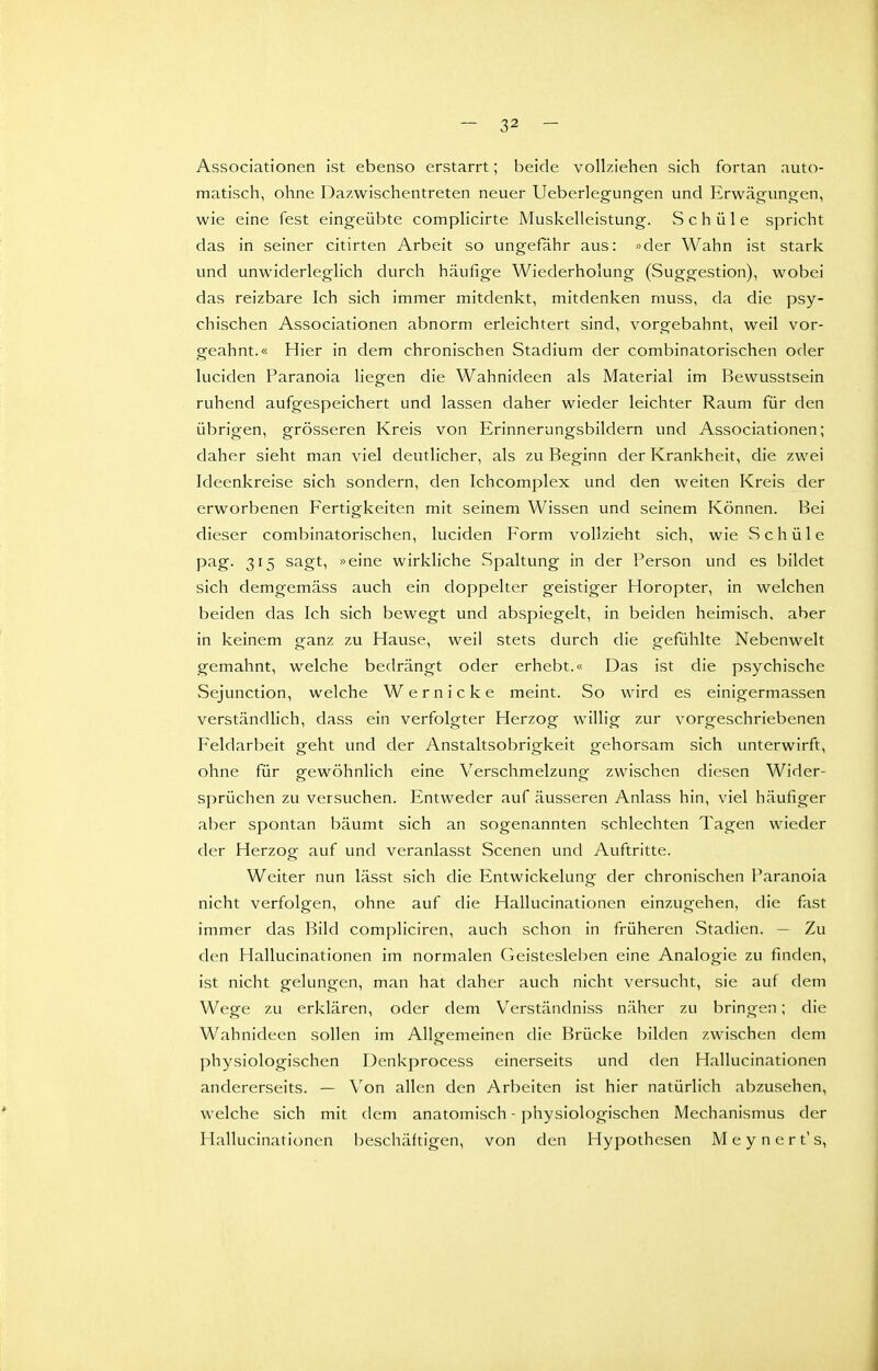 Associationen ist ebenso erstarrt; beide vollziehen sich fortan auto- matisch, ohne Dazwischentreten neuer Ueberlegungen und Erwägtmgen, wie eine fest eingeübte complicirte Muskelleistung. Schüle spricht das in seiner citirten Arbeit so ungefähr aus: »der Wahn ist stark und unwiderleglich durch häufige Wiederholung (Suggestion), wobei das reizbare Ich sich immer mitdenkt, mitdenken muss, da die psy- chischen Associationen abnorm erleichtert sind, vorgebahnt, weil vor- geahnt.« Hier in dem chronischen Stadium der combinatorischen oder luciden Paranoia liegen die Wahnideen als Material im Bewusstsein ruhend aufgespeichert und lassen daher wieder leichter Raum für den übrigen, grösseren Kreis von Erinnerungsbildern und Associationen; daher sieht man viel deutlicher, als zu Beginn der Krankheit, die zwei Ideenkreise sich sondern, den Ichcomplex und den weiten Kreis der erworbenen Fertigkeiten mit seinem Wissen und seinem Können. Bei dieser combinatorischen, luciden Form vollzieht sich, wie vSchüle pag. 315 sagt, »eine wirkliche Spaltung in der Person und es bildet sich demgemäss auch ein doppelter geistiger Horopter, in welchen beiden das Ich sich bewegt und abspiegelt, in beiden heimisch, aber in keinem ganz zu Hause, weil stets durch die gefühlte Nebenwelt gemahnt, welche bedrängt oder erhebt.« Das ist die psychische Sejunction, welche Wer nicke meint. So wird es einigermassen verständlich, dass ein verfolgter Herzog willig zur vorgeschriebenen Feldarbeit geht und der Anstaltsobrigkeit gehorsam sich unterwirft, ohne für gewöhnlich eine Verschmelzung zwischen diesen Wider- sprüchen zu versuchen. Entweder auf äusseren Anlass hin, viel häufiger aber spontan bäumt sich an sogenannten schlechten Tagen wieder der Herzog auf und veranlasst Scenen und Auftritte. Weiter nun lässt sich die Entwickelung der chronischen Paranoia nicht verfolgen, ohne auf die Hallucinationen einzugehen, die fast immer das Bild compliciren, auch schon in früheren Stadien. — Zu den Hallucinationen im normalen Geistesleben eine Analogie zu finden, ist nicht gelungen, man hat daher auch nicht versucht, sie auf dem Wege zu erklären, oder dem Verständniss näher zu bringen; die Wahnideen sollen im Allgemeinen die Brücke bilden zwischen dem physiologischen Denkprocess einerseits und den Hallucinationen andererseits. — Von allen den Arbeiten ist hier natürlich abzusehen, welche sich mit dem anatomisch - physiologischen Mechanismus der Hallucinationen beschäftigen, von den Hypothesen Meynert's,