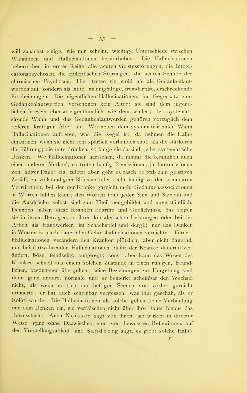 will zunächst einige, wie mir scheint, wichtige Unterschiede zwischen Wahnideen und Hallucinationen hervorheben. Die Hallucinationen beherrschen in erster Reihe alle acuten Geistesstörungen, die Intoxi- cationspsychosen, die epileptischen Störungen, die acuten Schübe der chronischen Psychosen. Hier treten sie wohl nie als Gedankenlaut- werden auf, sondern als laute, mannigfaltige, fremdartige, erschreckende Erscheinungen. Die eigentlichen Hallucinationen, im Gegensatz zum Gedankenlautwerden, verschonen kein Alter; sie sind dem jugend- lichen Irresein ebenso eigenthümlich wie dem senilen; der systemati- sirende Wahn und das Gedankenlautwerden gehören vorzüglich dem reiferen kräftigen Alter an. Wo neben dem systematisirenden Wahn Hallucinationen auftreten, was die Regel ist, da nehmen die Hallu- cinationen, wenn sie nicht sehr spärlich vorhanden sind, als die stärkeren die Führung; sie unterdrücken, so lange sie da sind, jedes systematische Denken. Wo Hallucinationen herrschen, da nimmt die Krankheit auch einen anderen Verlauf; es treten häufig Remissionen, ja Intermissionen von langer Dauer ein, zuletzt aber geht es rasch bergab zum geistigen Zerfall, zu vollständigem Blödsinn oder recht häufig zu der secundären Verwirrtheit, bei der der Kranke garnicht mehr Gedankenassociationen in Worten bilden kann; den Worten fehlt jeder Sinn und Satzbau und die Ausdrücke selbst sind zum Theil neugebildet und unverständlich. Dennoch haben diese Kranken Begriffe und Gedächtniss, das zeigen sie in ihrem Betragen, in ihren künstlerischen Leistungen oder bei der Arbeit als Handwerker, im Schachspiel und dergl.; nur das Denken in Worten ist nach dauernden Gehörshallucinationen vernichtet. Ferner: Hallucinationen verändern den Kranken plötzlich, aber nicht dauernd, nur bei fortwährenden Hallucinationen bleibt der Kranke dauernd ver- ändert, böse, feindselig, aufgeregt; sonst aber kann das Wesen des Kranken schnell aus einem solchen Zustande in einen ruhigen, freund- lichen, besonnenen übergehen; seine Beziehungen zur Umgebung sind dann ganz andere, normale und er bemerkt scheinbar den Wechsel nicht, als wenn er sich der heftigen Scenen von vorher garnicht erinnerte; er hat auch scheinbar vergessen, was ihm geschah, als er isolirt wurde. Die Hallucinationen als solche gehen keine Verbindung mit dem Denken ein, sie verfälschen nicht über ihre Dauer hinaus das Bewusstsein. Auch Neisser sagt von ihnen, sie wirken in directer W eise, ganz ohne Dazwischentreten von bewussten Reflexionen, auf den Vorstellungsablauf; und Sandberg sagt, es giebt solche Hallu- 3*