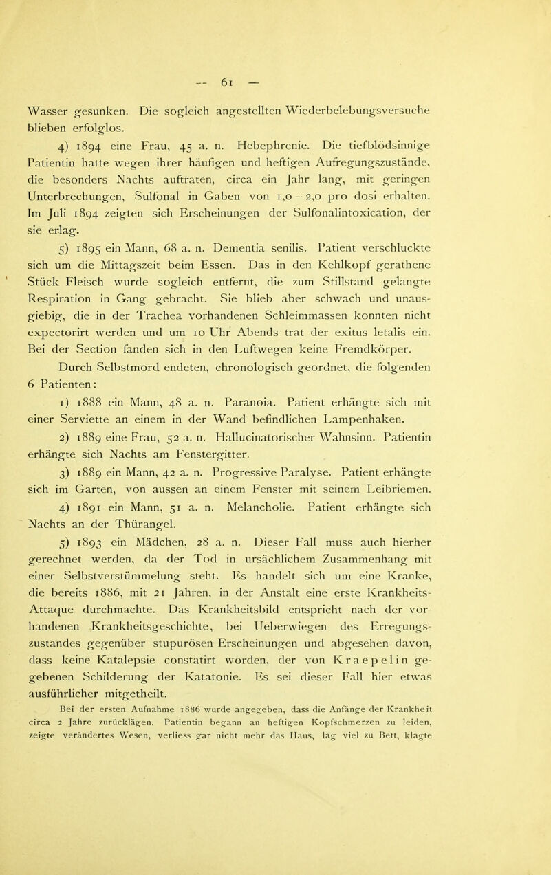 Wasser g-esunken. Die sogleich angestellten Wiederbelebungsversuche blieben erfolglos. 4) 1894 eine Frau, 45 a. n. Hebephrenie. Die tief blödsinnige Patientin hatte wegen ihrer häufigen und heftigen Aufregungszustände, die besonders Nachts auftraten, circa ein Jahr lang, mit geringen Unterbrechungen, Sulfonal in Gaben von 1,0-2,0 pro dosi erhalten. Im Juli 1894 zeigten sich Erscheinungen der Sulfonalintoxication, der sie erlag. 5) 1895 ein Mann, 68 a. n. Dementia senilis. Patient verschluckte sich um die Mittagszeit beim Essen. Das in den Kehlkopf gerathene Stück Fleisch wurde sogleich entfernt, die zum vStillstand gelangte Respiration in Gang gebracht. Sie blieb aber schwach und unaus- giebig, die in der Trachea vorhandenen Schleimmassen konnten nicht expectorirt werden und um 10 Uhr Abends trat der exitus letalis ein. Bei der Section fanden sich in den Luftwegen keine Fremdkörper. Durch Selbstmord endeten, chronologisch geordnet, die folgenden 6 Patienten: 1) 1888 ein Mann, 48 a. n. Paranoia. Patient erhängte sich mit einer Serviette an einem in der Wand befindlichen Lampenhaken. 2) 1889 eine Frau, 52 a. n. Hallucinatorischer Wahnsinn. Patientin erhängte sich Nachts am Fenstergitter. 3) 1889 ein Mann, 42 a. n. Progressive Paralyse. Patient erhängte sich im Garten, von aussen an einem Fenster mit seinem Leibriemen. 4) 1891 ein Mann, 51 a. n. Melancholie. Patient erhängte sich Nachts an der Thürangel. 5) 1893 ein Mädchen, 28 a. n. Dieser Fall muss auch hierher gerechnet werden, da der Tod in ursächlichem Zusammenhang mit einer Selbstverstümmelung steht. Es handelt sich um eine Kranke, die bereits 1886, mit 21 Jahren, in der Anstalt eine erste Krankheits- Attaque durchmachte. Das Krankheitsbild entspricht nach der vor- handenen Krankheitsgeschichte, bei Ueberwiegen des Erregungs- zustandes gegenüber stupurösen Erscheinungen und abgesehen davon, dass keine Katalepsie constatirt worden, der von K r a e p e 1 i n ge- gebenen Schilderung der Katatonie. Es sei dieser Fall hier etwas ausführlicher mitgetheilt. Bei der ersten Aufnahme 1886 wurde angeg^eben, dass die Anfänge der Krankheit circa 2 Jahre zurücklägen. Patientin begann an heftigen Kopfschmerzen zu leiden, zeigte verändertes Wesen, verliess gar nicht mehr das Haus, lag viel zu Bett, klagte