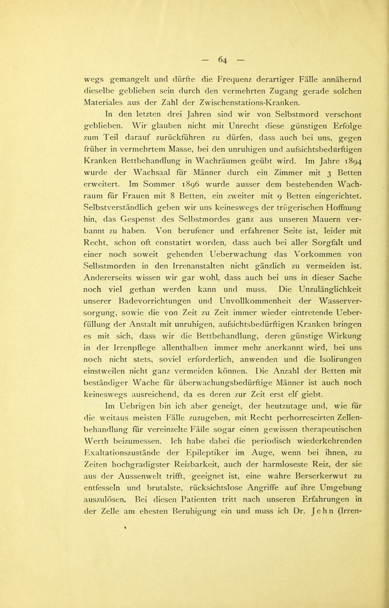 wegs gemangelt und dürfte die Frequenz derartiger Fälle annähernd dieselbe geblieben sein durch den vermehrten Zugang gerade solchen Materiales aus der Zahl der Zwischenstations-Kranken. In den letzten drei Jahren sind wir von Selbstmord verschont geblieben. Wir glauben nicht mit Unrecht diese günstigen Erfolge zum Teil darauf zurückführen zu dürfen, dass auch bei uns, gegen früher in vermehrtem Masse, bei den unruhigen und aufsichtsbediirftigen Kranken Bettbehandlung in Wachräu'men geübt wird. Im Jahre 1894 wurde der Wachsaal für Männer durch ein Zimmer mit 3 Betten erweitert. Im Sommer 1896 wurde ausser dem bestehenden Wach- raum für Frauen mit 8 Betten, ein zweiter mit 9 Betten eingerichtet. Selbstverständlich geben wir uns keineswegs der trügerischen Hoffnung hin, das Gespenst des Selbstmordes ganz aus unseren Mauern ver- bannt zu haben. Von berufener und erfahrener Seite ist, leider mit Recht, schon oft constatirt worden, dass auch bei aller Sorgfalt und einer noch soweit gehenden Ueberwachung das Vorkommen von Selbstmorden in den Irrenanstalten nicht gänzlich zu vermeiden ist. Andererseits wissen wir gar wohl, dass auch bei uns in dieser Sache noch viel gethan werden kann und muss. Die Unzulänglichkeit unserer Badevorrichtungen und UnvoUkommenheit der Wasserver- sorgung, sowie die von Zeit zu Zeit immer wieder eintretende Ueber- füllung der Anstalt mit unruhigen, aufsichtsbedürftigen Kranken bringen es mit sich, dass wir die Bettbehandlung, deren günstige Wirkung in der Irrenpflege allenthalben immer mehr anerkannt wird, bei uns noch nicht stets, soviel erforderlich, anwenden und die Isolirungen einstweilen nicht ganz vermeiden können. Die Anzahl der Betten mit beständiger Wache für überwachungsbedürftige Männer ist auch noch keineswegs ausreichend, da es deren zur Zeit erst elf giebt. Im Uebrigen bin ich aber geneigt, der heutzutage und, wie für die weitaus meisten Fälle zuzugeben, mit Recht perhorrescirten Zellen- behandlung für vereinzelte Fälle sogar einen gewissen therapeutischen Werth beizumessen. Ich habe dabei die periodisch wiederkehrenden Exaltationszustände der Epileptiker im Auge, wenn hei ihnen, zu Zeiten hochgradigster Reizbarkeit, auch der harmloseste Reiz, der sie aus der Aussenwelt trifft, -geeignet ist, eine wahre Berserkerwut zu entfesseln und brutalste, rücksichtslose Angriffe auf ihre Umgebung auszulösen. Bei diesen Patienten tritt nach unseren Erfahrungen in der Zelle am ehesten Beruhigung ein und muss ich Dr. J e h n (Irren-