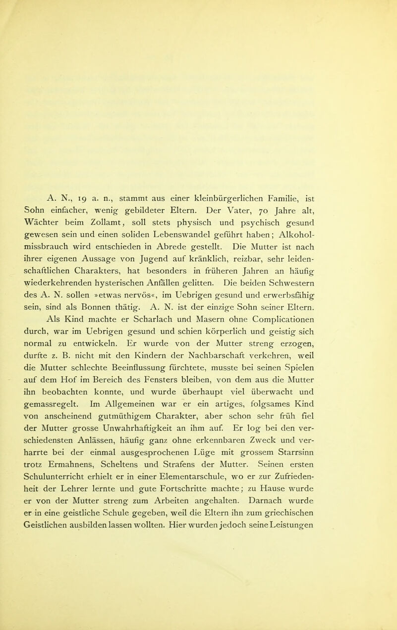 Sohn einfacher, wenig gebildeter Eltern. Der Vater, 70 Jahre alt, Wächter beim Zollamt, soll stets physisch und psychisch gesund gewesen sein und einen soliden Lebenswandel geführt haben; Alkohol- missbrauch wird entschieden in Abrede gestellt. Die Mutter ist nach ihrer eigenen Aussage von Jugend auf kränklich, reizbar, sehr leiden- schaftlichen Charakters, hat besonders in früheren Jahren an häufig wiederkehrenden hysterischen Anfallen gelitten. Die beiden Schwestern des A. N. sollen »etwas nervös«, im Uebrigen gesund und erwerbsfähig sein, sind als Bonnen thätig. A. N. ist der einzige Sohn seiner Eltern. Als Kind machte er Scharlach und Masern ohne Complicationen durch, war im Uebrigen gesund und schien körperlich und geistig sich normal zu entwickeln. Er wurde von der Mutter streng erzogen, durfte z. B. nicht mit den Kindern der Nachbarschaft verkehren, weil die Mutter schlechte Beeinflussung fürchtete, musste bei seinen Spielen auf dem Hof im Bereich des Fensters bleiben, von dem aus die Mutter ihn beobachten konnte, und wurde überhaupt viel überwacht und gemassregelt. Im Allgemeinen war er ein artiges, folgsames Kind von anscheinend gutmüthigem Charakter, aber schon sehr früh fiel der Mutter grosse Unwahrhaftigkeit an ihm auf Er log bei den ver- schiedensten Anlässen, häufig ganz ohne erkennbaren Zweck und ver- harrte bei der einmal ausgesprochenen Lüge mit grossem Starrsinn trotz Ermahnens, Scheltens und Strafens der Mutter. Seinen ersten Schulunterricht erhielt er in einer Elementarschule, wo er zur Zufrieden- heit der Lehrer lernte und gute Fortschritte machte; zu Hause wurde er von der Mutter streng zum Arbeiten angehalten. Darnach wurde er in eine geistliche Schule gegeben, weil die Eltern ihn zum griechischen Geistlichen ausbilden lassen wollten. Hier wurden jedoch seine Leistungen