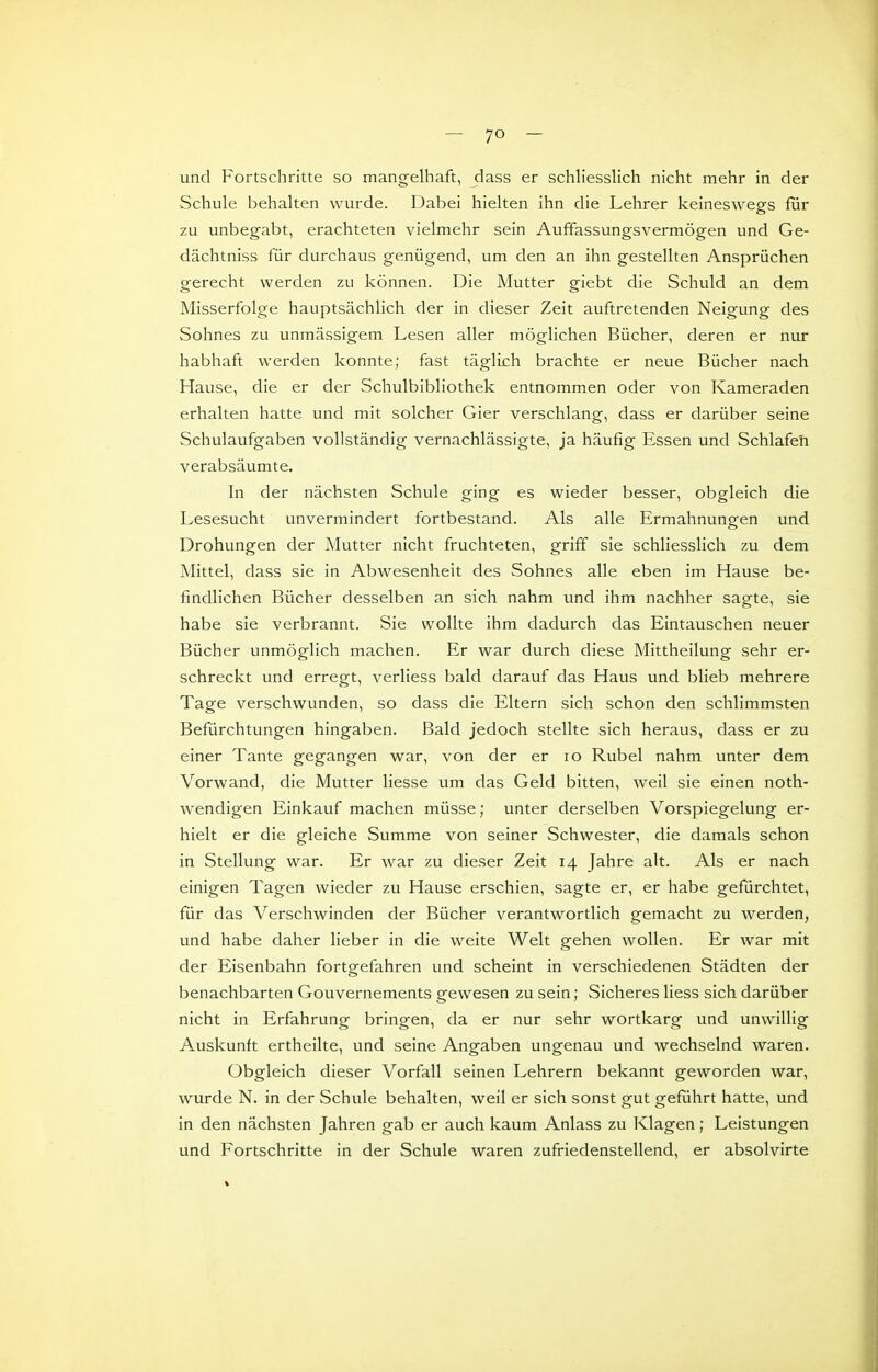 und Fortschritte so mangelhaft, dass er schliesslich nicht mehr in der Schule behalten wurde. Dabei hielten ihn die Lehrer keineswegs für zu unbegabt, erachteten vielmehr sein Auffassungsvermögen und Ge- dächtniss für durchaus genügend, um den an ihn gestellten Ansprüchen gerecht werden zu können. Die Mutter giebt die Schuld an dem Misserfolge hauptsächlich der in dieser Zeit auftretenden Neigung des Sohnes zu unmässigem Lesen aller möglichen Bücher, deren er nur habhaft werden konnte; fast täglich brachte er neue Bücher nach Hause, die er der Schulbibliothek entnommen oder von Kameraden erhalten hatte und mit solcher Gier verschlang, dass er darüber seine Schulaufgaben vollständig vernachlässigte, ja häufig Essen und Schlafeh verabsäumte. In der nächsten Schule ging es wieder besser, obgleich die Lesesucht unvermindert fortbestand. Als alle Ermahnungen und Drohungen der Mutter nicht fruchteten, griff sie schliesslich zu dem Mittel, dass sie in Abwesenheit des Sohnes alle eben im Hause be- findlichen Bücher desselben an sich nahm und ihm nachher sagte, sie habe sie verbrannt. Sie wollte ihm dadurch das Eintauschen neuer Bücher unmöglich machen. Er war durch diese Mittheilung sehr er- schreckt und erregt, verliess bald darauf das Haus und blieb mehrere Tage verschwunden, so dass die Eltern sich schon den schlimmsten Befürchtungen hingaben. Bald jedoch stellte sich heraus, dass er zu einer Tante gegangen war, von der er lo Rubel nahm unter dem Vorwand, die Mutter Hesse um das Geld bitten, weil sie einen noth- wendigen Einkauf machen müsse; unter derselben Vorspiegelung er- hielt er die gleiche Summe von seiner Schwester, die damals schon in Stellung war. Er war zu dieser Zeit 14 Jahre alt. Als er nach einigen Tagen wieder zu Hause erschien, sagte er, er habe gefürchtet, für das Verschwinden der Bücher verantwortlich gemacht zu werden, und habe daher lieber in die weite Welt gehen wollen. Er war mit der Eisenbahn fortgefahren und scheint in verschiedenen Städten der benachbarten Gouvernements gewesen zu sein; Sicheres Hess sich darüber nicht in Erfahrung bringen, da er nur sehr wortkarg und unwillig Auskunft ertheilte, und seine Angaben ungenau und wechselnd waren. Obgleich dieser Vorfall seinen Lehrern bekannt geworden war, wurde N. in der Schule behalten, weil er sich sonst gut geführt hatte, und in den nächsten Jahren gab er auch kaum Anlass zu Klagen; Leistungen und Fortschritte in der Schule waren zufriedenstellend, er absolvirte