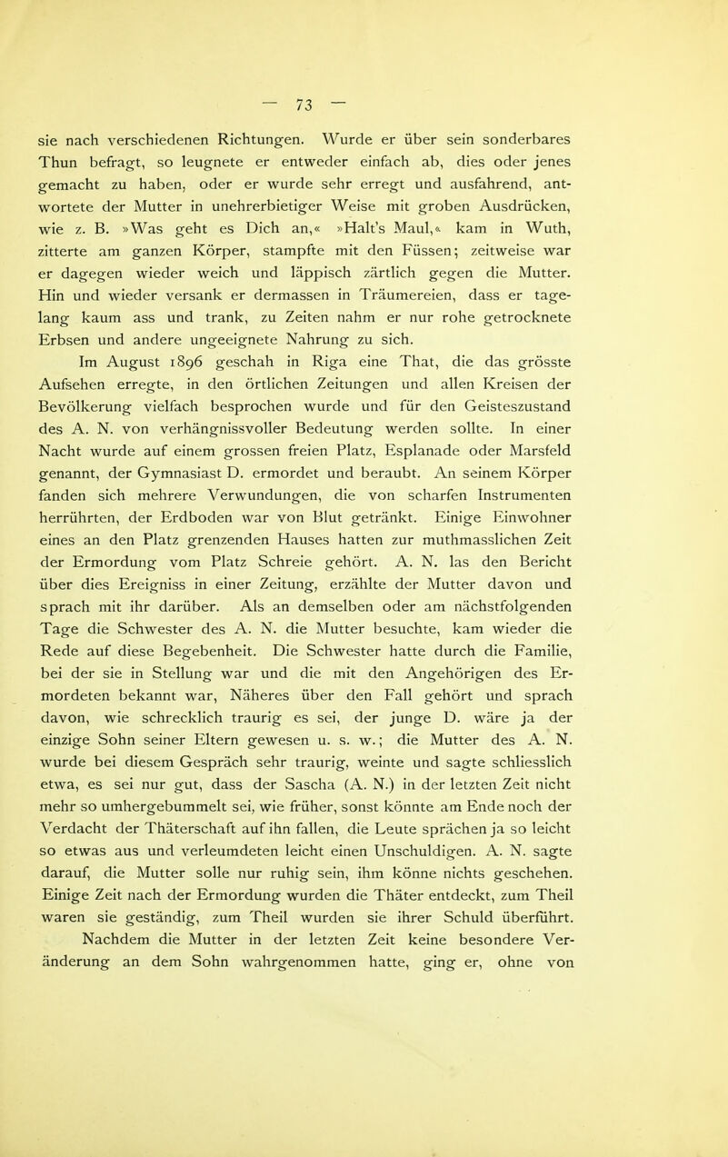 sie nach verschiedenen Richtungen. Wurde er über sein sonderbares Thun befragt, so leugnete er entweder einfach ab, dies oder jenes gemacht zu haben, oder er wurde sehr erregt und ausfahrend, ant- wortete der Mutter in unehrerbietiger Weise mit groben Ausdrücken, wie z. B. »Was geht es Dich an,« »Hak's Maul,& kam in Wuth, zitterte am ganzen Körper, stampfte mit den Füssen; zeitweise war er dagegen wieder weich und läppisch zärtlich gegen die Mutter. Hin und wieder versank er dermassen in Träumereien, dass er tage- lang kaum ass und trank, zu Zeiten nahm er nur rohe getrocknete Erbsen und andere ungeeignete Nahrung zu sich. Im August 1896 geschah in Riga eine That, die das grösste Aufsehen erregte, in den örtlichen Zeitungen und allen Kreisen der Bevölkerung vielfach besprochen wurde und für den Geisteszustand des A. N. von verhängnissvoller Bedeutung werden sollte. In einer Nacht wurde auf einem grossen freien Platz, Esplanade oder Marsfeld genannt, der Gymnasiast D. ermordet und beraubt. An seinem Körper fanden sich mehrere Verwundungen, die von scharfen Instrumenten herrührten, der Erdboden war von Blut getränkt. Einige Einwohner eines an den Platz grenzenden Hauses hatten zur muthraasslichen Zeit der Ermordung vom Platz Schreie gehört. A. N, las den Bericht über dies Ereigniss in einer Zeitung, erzählte der Mutter davon und sprach mit ihr darüber. Als an demselben oder am nächstfolgenden Tage die Schwester des A. N. die Mutter besuchte, kam wieder die Rede auf diese Begebenheit. Die Schwester hatte durch die Familie, bei der sie in Stellung war und die mit den Angehörigen des Er- mordeten bekannt war, Näheres über den Fall gehört und sprach davon, wie schrecklich traurig es sei, der junge D. wäre ja der einzige Sohn seiner Eltern gewesen u. s. w.; die Mutter des A. N. wurde bei diesem Gespräch sehr traurig, weinte und sagte schliesslich etwa, es sei nur gut, dass der Sascha (A. N.) in der letzten Zeit nicht mehr so umhergebummelt sei, wie früher, sonst könnte am Ende noch der Verdacht der Thäterschaft auf ihn fallen, die Leute sprächen ja so leicht so etwas aus und verleumdeten leicht einen Unschuldigen. A. N. sagte darauf, die Mutter solle nur ruhig sein, ihm könne nichts geschehen. Einige Zeit nach der Ermordung wurden die Thäter entdeckt, zum Theil waren sie geständig, zum Theil wurden sie ihrer Schuld überfuhrt. Nachdem die Mutter in der letzten Zeit keine besondere Ver- änderung an dem Sohn wahrgenommen hatte, ging er, ohne von