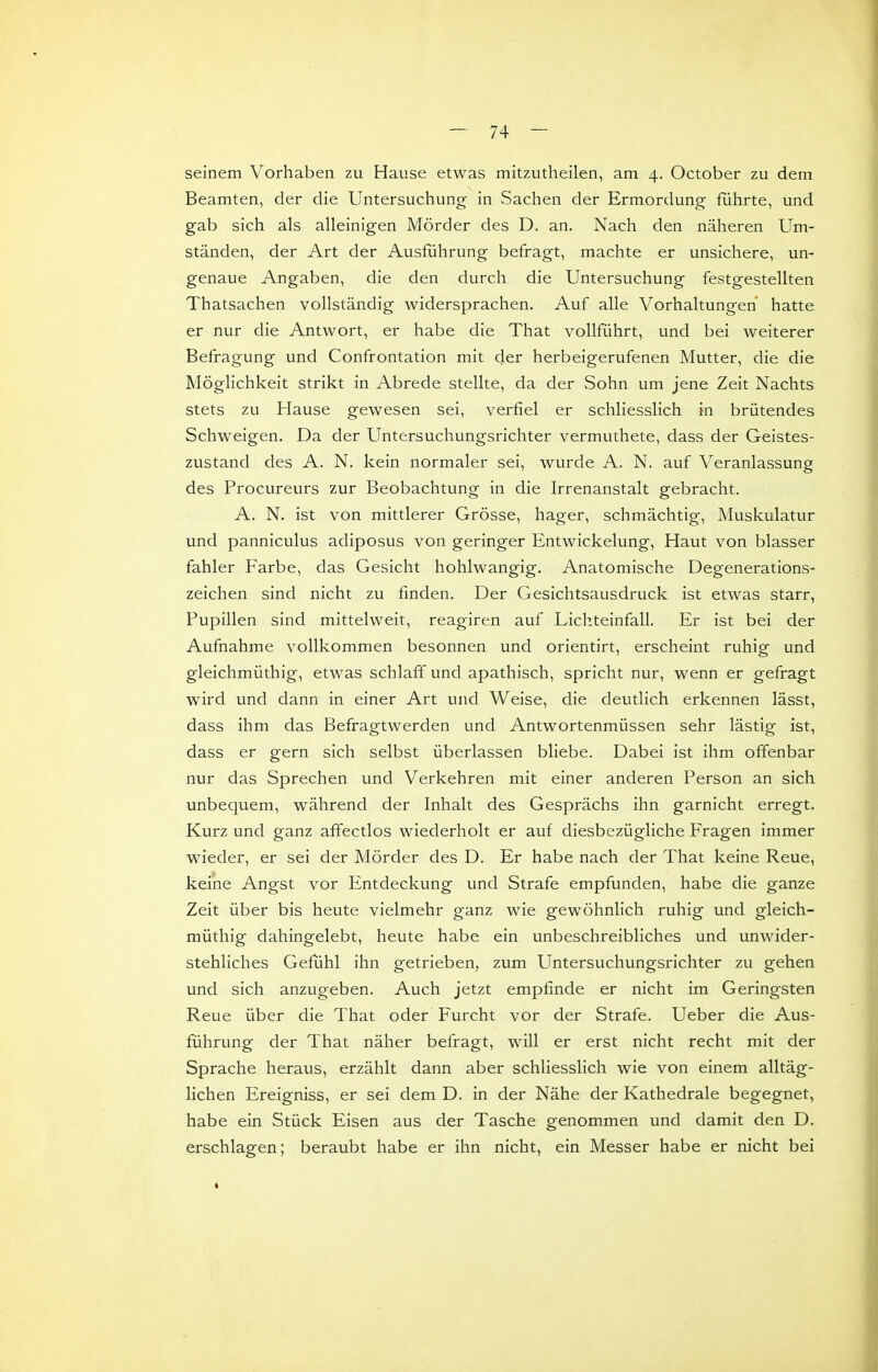 seinem Vorhaben zu Hause etwas mitzutheilen, am 4. October zu dem Beamten, der die Untersuchung in Sachen der Ermordung führte, und gab sich als alleinigen Mörder des D. an. Nach den näheren Um- ständen, der Art der Ausführung befragt, machte er unsichere, un- genaue Angaben, die den durch die Untersuchung festgestellten Thatsachen vollständig widersprachen. Auf alle Vorhaltungen hatte er nur die Antwort, er habe die That vollführt, und bei weiterer Befragung und Confrontation mit der herbeigerufenen Mutter, die die Möglichkeit strikt in Abrede stellte, da der Sohn um jene Zeit Nachts stets zu Hause gewesen sei, verfiel er schliesslich in brütendes Schweigen. Da der Untersuchungsrichter vermuthete, dass der Geistes- zustand des A. N. kein normaler sei, wurde A. N. auf Veranlassung des Procureurs zur Beobachtung in die Irrenanstalt gebracht. A. N. ist von mittlerer Grösse, hager, schmächtig, Muskulatur und panniculus adiposus von geringer Entwickelung, Haut von blasser fahler Farbe, das Gesicht hohlwangig. Anatomische Degenerations- zeichen sind nicht zu finden. Der Gesichtsausdruck ist etwas starr, Pupillen sind mittelweit, reagiren auf Lichteinfall. Er ist bei der Aufnahme vollkommen besonnen und orientirt, erscheint ruhig und gleichmüthig, etwas schlaff und apathisch, spricht nur, wenn er gefragt wird und dann in einer Art und Weise, die deutlich erkennen lässt, dass ihm das Befragtwerden und Antwortenmüssen sehr lästig ist, dass er gern sich selbst überlassen bliebe. Dabei ist ihm offenbar nur das Sprechen und Verkehren mit einer anderen Person an sich unbequem, während der Inhalt des Gesprächs ihn garnicht erregt. Kurz und ganz affectlos wiederholt er auf diesbezügliche Fragen immer wieder, er sei der Mörder des D. Er habe nach der That keine Reue, keine Angst vor Entdeckung und Strafe empfunden, habe die ganze Zeit über bis heute vielmehr ganz wie gewöhnhch ruhig und gleich- müthig dahingelebt, heute habe ein unbeschreibliches und unwider- stehliches Gefühl ihn getrieben, zum Untersuchungsrichter zu gehen und sich anzugeben. Auch jetzt empfinde er nicht im Geringsten Reue über die That oder Furcht vor der Strafe. Ueber die Aus- führung der That näher befragt, will er erst nicht recht mit der Sprache heraus, erzählt dann aber schliesslich wie von einem alltäg- lichen Ereigniss, er sei dem D. in der Nähe der Kathedrale begegnet, habe ein Stück Eisen aus der Tasche genommen und damit den D. erschlagen; beraubt habe er ihn nicht, ein Messer habe er nicht bei