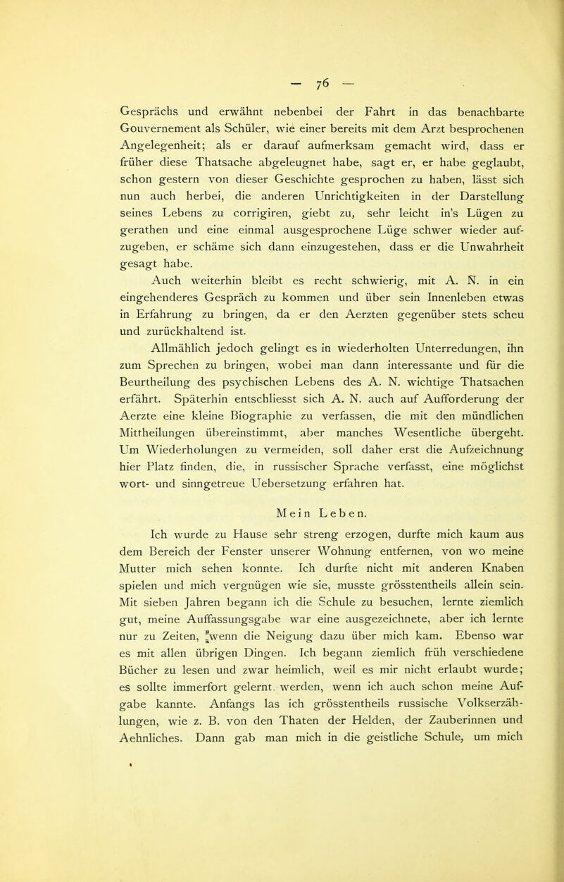 Gesprächs und erwähnt nebenbei der Fahrt in das benachbarte Gouvernement als Schüler, wie einer bereits mit dem Arzt besprochenen Angelegenheit; als er darauf aufmerksam gemacht wird, dass er früher diese Thatsache abgeleugnet habe, sagt er, er habe geglaubt, schon gestern von dieser Geschichte gesprochen zu haben, lässt sich nun auch herbei, die anderen Unrichtigkeiten in der Darstellung seines Lebens zu corrigiren, giebt zu, sehr leicht in's Lügen zu gerathen und eine einmal ausgesprochene Lüge schwer wieder auf- zugeben, er schäme sich dann einzugestehen, dass er die Unwahrheit gesagt habe. Auch weiterhin bleibt es recht schwierig, mit A. N. in ein eingehenderes Gespräch zu kommen und über sein Innenleben etwas in Erfahrung zu bringen, da er den Aerzten gegenüber stets scheu und zurückhaltend ist. Allmählich jedoch gelingt es in wiederholten LTnterredungen, ihn zum Sprechen zu bringen, wobei man dann interessante und für die Beurtheilung des psychischen Lebens des A. N. wichtige Thatsachen erfährt. Späterhin entschliesst sich A. N. auch auf Aufforderung der Aerzte eine kleine Biographie zu verfassen, die mit den mündlichen Mittheilungen übereinstimmt, aber manches Wesentliche übergeht. Um Wiederholungen zu vermeiden, soll daher erst die Aufzeichnung hier Platz finden, die, in russischer Sprache verfasst, eine möglichst wort- und sinngetreue Uebersetzung erfahren hat. Mein Leben. Ich wurde zu Hause sehr streng erzogen, durfte mich kaum aus dem Bereich der Fenster unserer Wohnung entfernen, von wo meine Mutter mich sehen konnte. Ich durfte nicht mit anderen Knaben spielen und mich vergnügen wie sie, musste grösstentheils allein sein. Mit sieben Jahren begann ich die Schule zu besuchen, lernte ziemlich gut, meine Auffassungsgabe war eine ausgezeichnete, aber ich lernte nur zu Zeiten, 'wenn die Neigung dazu über mich kam. Ebenso war es mit allen übrigen Dingen. Ich begann ziemlich früh verschiedene Bücher zu lesen und zwar heimlich, weil es mir nicht erlaubt wurde; es sollte immerfort gelernt, werden, wenn ich auch schon meine Auf- gabe kannte. Anfangs las ich grösstentheils russische Volkserzäh- lungen, wie z. B. von den Thaten der Helden, der Zauberinnen und AehnUches. Dann gab man mich in die geistUche Schule, um mich