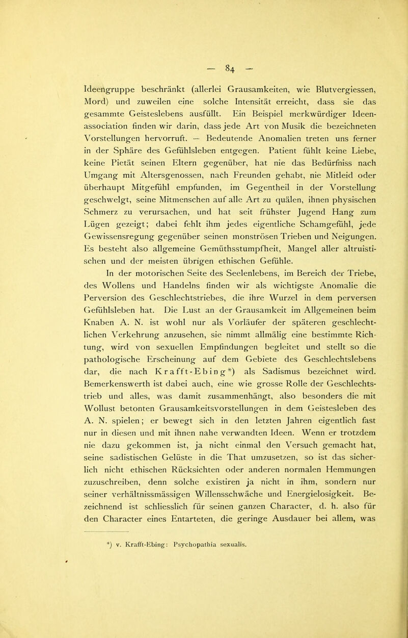 Ideengruppe beschränkt (allerlei Grausamkeiten, wie Blutvergiessen, Mord) und zuweilen eine solche Intensität erreicht, dass sie das gesammte Geisteslebens ausfüllt. Ein Beispiel merkwürdiger Ideen- association finden wir darin, dass jede Art von Musik die bezeichneten Vorstellungen hervorruft. — Bedeutende Anomalien treten uns ferner in der Sphäre des Gefühlsleben entgegen. Patient fühlt keine Liebe, keine Pietät seinen Eltern gegenüber, hat nie das Bedürfniss nach Umgang mit Altersgenossen, nach Freunden gehabt, nie Mitleid oder überhaupt Mitgefühl empfunden, im Gegentheil in der Vorstellung geschwelgt, seine Mitmenschen auf alle Art zu quälen, ihnen physischen vSchmerz zu verursachen, und hat seit frühster Jugend Hang zum Lügen gezeigt; dabei fehlt ihm jedes eigentliche Schamgefühl, jede Gewissensregung gegenüber seinen monströsen Trieben und Neigungen. Es besteht also allgemeine Gemüthsstumpfheit, Mangel aller altruisti- schen und der meisten übrigen ethischen Gefühle. In der motorischen Seite des Seelenlebens, im Bereich der Triebe, des Wollens und Handelns finden wir als wichtigste Anomalie die Perversion des Geschlechtstriebes, die ihre Wurzel in dem perversen Gefühlsleben hat. Die Lust an der Grausamkeit im Allgemeinen beim Knaben A. N. ist wohl nur als Vorläufer der späteren geschlecht- lichen Verkehrung anzusehen, sie nimmt allmälig eine bestimmte Rich- tung, wird von sexuellen Empfindungen begleitet und stellt so die pathologische Erscheinung auf dem Gebiete des Geschlechtslebens dar, die nach K r a f f t - E b i n g *) als Sadismus bezeichnet wird. Bemerkenswerth ist dabei auch, eine wie grosse Rolle der Geschlechts- trieb und alles, was damit zusammenhängt, also besonders die mit Wollust betonten Grausamkeitsvorstellungen in dem Geistesleben des A. N. spielen; er bewegt sich in den letzten Jahren eigentlich fast nur in diesen und mit ihnen nahe verwandten Ideen. Wenn er trotzdem nie dazu gekommen ist, ja nicht einmal den Versuch gemacht hat, seine sadistischen Gelüste in die That umzusetzen, so ist das sicher- lich nicht ethischen Rücksichten oder anderen normalen Hemmungen zuzuschreiben, denn solche existiren ja nicht In ihm, sondern nur seiner verhältnissmässigen Willensschwäche und Energielosigkeit. Be- zeichnend ist schliesslich für seinen ganzen Character, d. h. also für den Character eines Entarteten, die geringe Ausdauer bei allem, was *) V. Krafft-Kbing: Psychopathia sexualis.