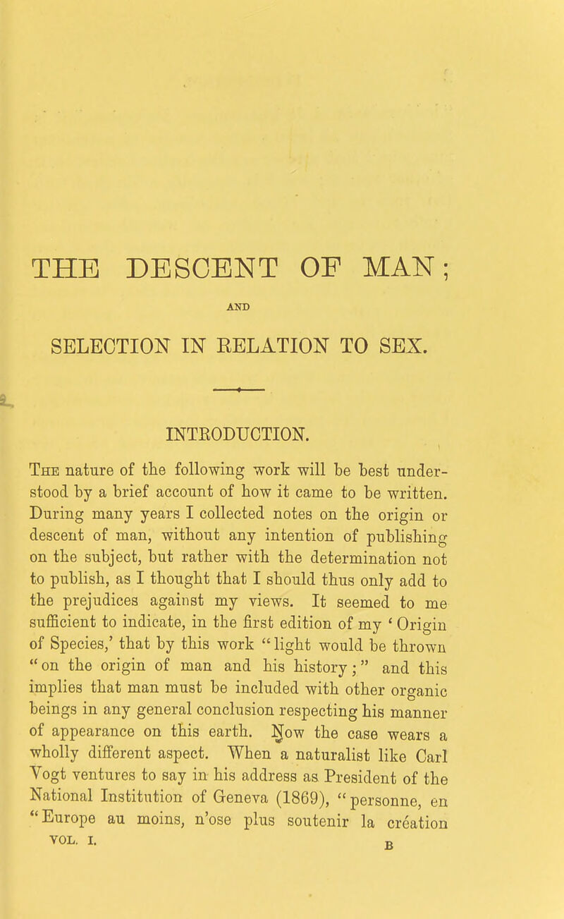 THE DESCENT OF MAN; AND SELECTION IN EELATION TO SEX. INTEODUCTION. The nature of the following work will be best under- stood by a brief account of how it came to be written. During many years I collected notes on the origin or descent of man, without any intention of publishing on the subject, but rather with the determination not to publish, as I thought that I should thus only add to the prejudices against my views. It seemed to me sufficient to indicate, in the first edition of my * Origin of Species,' that by this work  light would be thrown on the origin of man and his history; and this implies that man must be included with other organic beings in any general conclusion respecting his manner of appearance on this earth, i^ow the case wears a wholly different aspect. When a naturalist like Carl Vogt ventures to say in his address as President of the National Institution of Geneva (1869),  personne, en Europe au moins, n'ose plus soutenir la creation