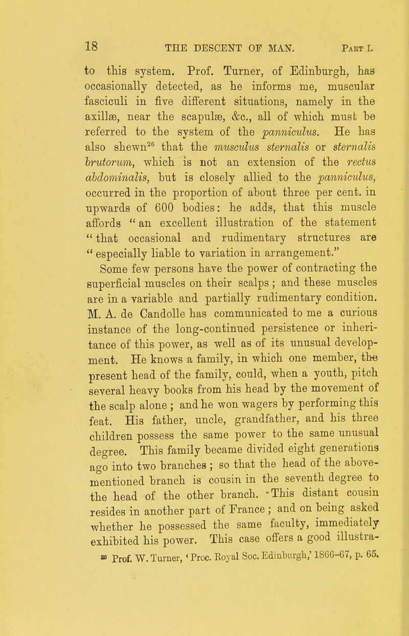 to this system. Prof, Turner, of Edinburgh, has occasionally detected, as he informs me, muscular fasciculi in five different situations, namely in the axillae, near the scapulae, &c., all of which must be referred to the system of the panniculus. He has also shewn^^ that the musculus sternalis or sternalis hrutorum, which is not an extension of the rectus ahdominalis, but is closely allied to the panniculus, occurred in the proportion of about three per cent, in upwards of 600 bodies: he adds, that this muscle affords  an excellent illustration of the statement  that occasional and rudimentary structures are  especially liable to variation in arrangement. Some few persons have the power of contracting the superficial muscles on their scalps ; and these muscles are in a variable and partially rudimentary condition. M. A. de Candolle has communicated to me a curious instance of the long-continued persistence or inheri- tance of this power, as well as of its unusual develop- ment. He knows a family, in which one member, the present head of the family, could, when a youth, pitch several heavy books from his head by the movement of the scalp alone ; and he won wagers by performing this feat. His father, uncle, grandfather, and his three children possess the same power to the same unusual degree. This family became divided eight generations ago into two branches ; so that the head of the above- mentioned branch is cousin in the seventh degree to the head of the other branch. -This distant cousin resides in another part of France ; and on being asked whether he possessed the same faculty, immediately exhibited his power. This case offers a good illustra- Prof. W. Turner, ' Proc. Koyal Soc. Edinburgli; 18C6-67, p. 65.