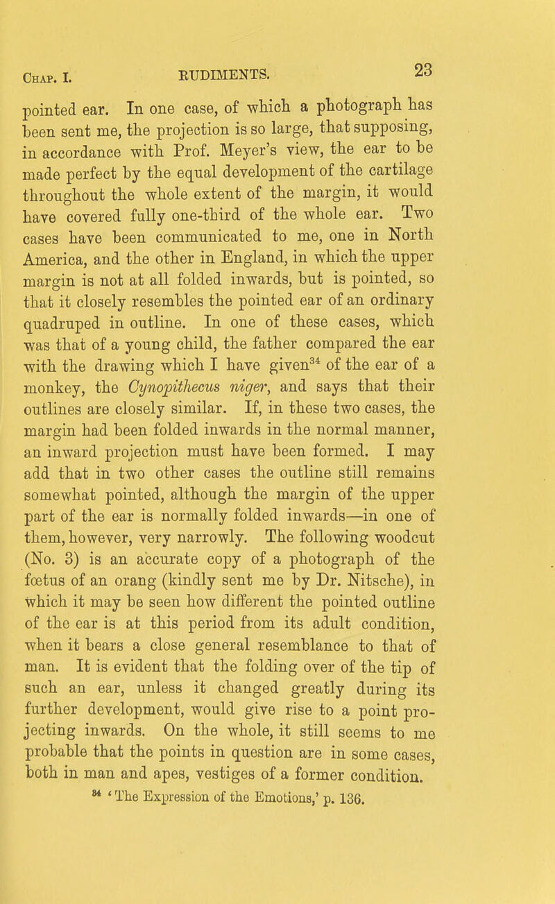 pointed ear. In one case, of whicli a ptotograph has been sent me, the projection is so large, that supposing, in accordance with Prof. Meyer's view, the ear to be made perfect by the equal development of the cartilage throughout the whole extent of the margin, it would have covered fully one-third of the whole ear. Two cases have been communicated to me, one in North America, and the other in England, in which the upper margin is not at all folded inwards, but is pointed, so that it closely resembles the pointed ear of an ordinary quadruped in outline. In one of these cases, which was that of a young child, the father compared the ear with the drawing which I have given^* of the ear of a monkey, the Cynopithecus niger, and says that their outlines are closely similar. If, in these two cases, the margin had been folded inwards in the normal manner, an inward projection must have been formed. I may add that in two other cases the outline still remains somewhat pointed, although the margin of the upper part of the ear is normally folded inwards—in one of them, however, very narrowly. The following woodcut (No. 3) is an accurate copy of a photograph of the foetus of an orang (kindly sent me by Dr. Nitsche), in which it may be seen how different the pointed outline of the ear is at this period from its adult condition, when it bears a close general resemblance to that of man. It is evident that the folding over of the tip of such an ear, unless it changed greatly during its further development, would give rise to a point pro- jecting inwards. On the whole, it still seems to me probable that the points in question are in some cases, both in man and apes, vestiges of a former condition. ** * The Expression of the Emotions,' p. 136.