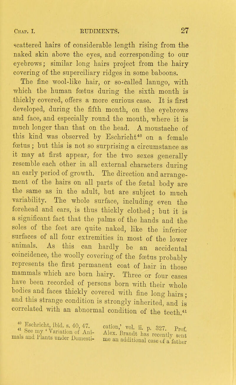 scattered hairs of considerable length rising from the naked skin above the eyes, and corresponding to our eyebrows; similar long hairs project from the hairy covering of the superciliary ridges in some baboons. The fine wool-like hair, or so-called lanugo, with which the human foetus during the sixth month is thickly covered, offers a more curious case. It is first developed, during the fifth month, on the eyebrows and face, and especially round the mouth, where it is much longer than that on the head. A moustache of this kind was observed by Eschricht* on a female foetus; but this is not so surprising a circumstance as it may at first appear, for the two sexes generally resemble each other in all external characters during an early period of growth. The direction and arrange- ment of the hairs on all parts of the foetal body are the same as in the adult, but are subject to much variability. The whole surface, including even the forehead and ears, is thus thickly clothed; but it is a significant fact that the palms of the hands and the soles of the feet are quite naked, like the inferior surfaces of all four extremities in most of the lower animals. As this can hardly be an accidental coincidence, the woolly covering of the fcetus probably represents the first permanent coat of hair in those mammals which are born hairy. Three or four cases have been recorded of persons born with their whole bodies and faces thickly covered with fine long hairs; and this strange condition is strongly inherited, and is correlated with an abnormal condition of the teeth.^i ;° Eschrioht ibid. s. 40, 47. cation,' vol. ii. p. 327 Prof See my ' Var.ation of Ani- Alex. Brandt has recently seS mals and Hants under Domesti- me an additional case ofafe he