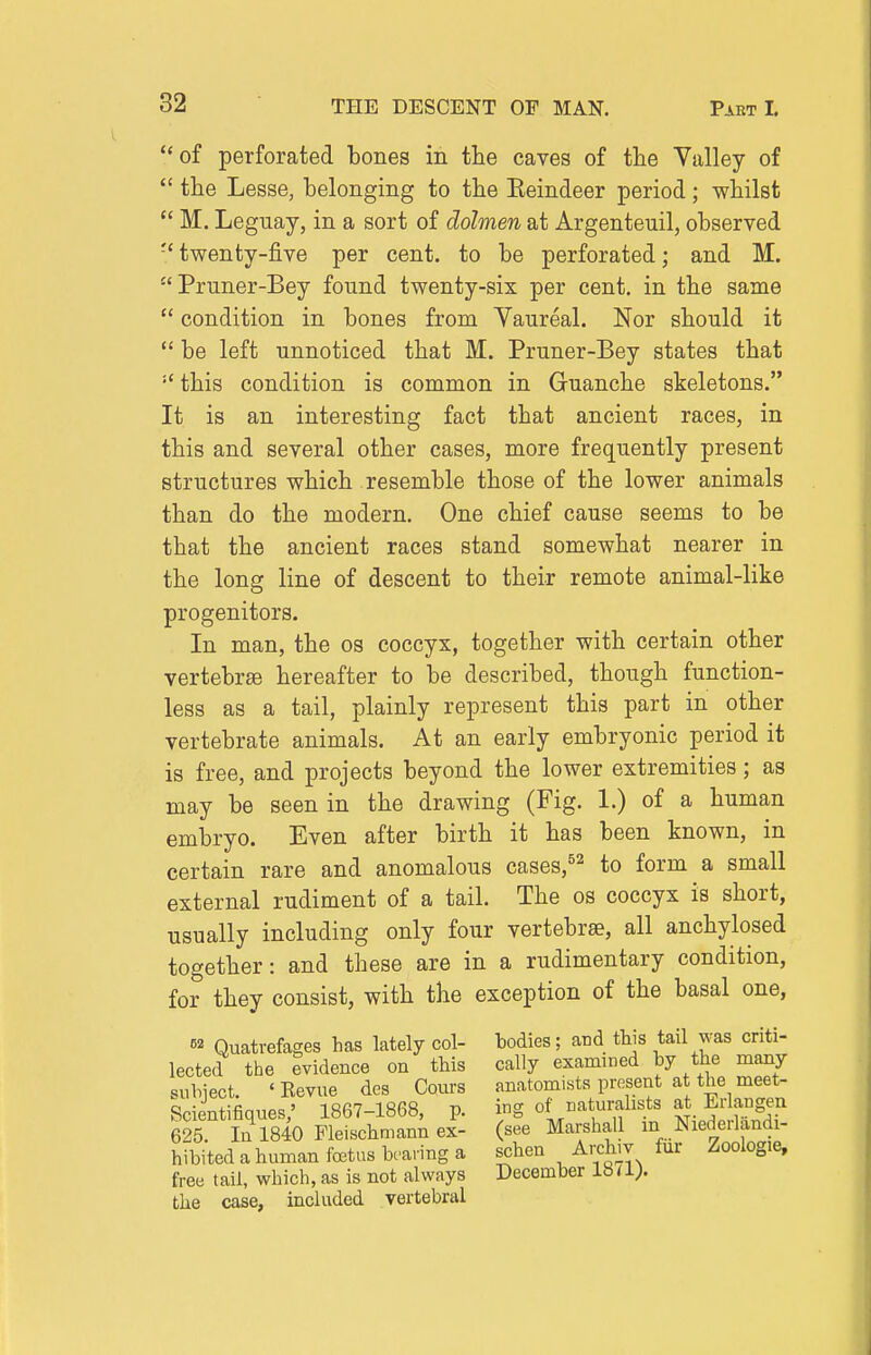 of perforated bones in the caves of tlie Valley of  the Lesse, belonging to the Eeindeer period; whilst  M. Leguay, in a sort of dolmen at Argenteuil, observed twenty-five per cent, to be perforated; and M. Pruner-Bey found twenty-six per cent, in the same  condition in bones from Yaureal. Nor should it  be left unnoticed that M. Pruner-Bey states that  this condition is common in Guanche skeletons. It is an interesting fact that ancient races, in this and several other cases, more frequently present structures which resemble those of the lower animals than do the modern. One chief cause seems to be that the ancient races stand somewhat nearer in the long line of descent to their remote animal-like progenitors. In man, the os coccyx, together with certain other vertebrae hereafter to be described, though function- less as a tail, plainly represent this part in other vertebrate animals. At an early embryonic period it is free, and projects beyond the lower extremities; as may be seen in the drawing (Fig. 1.) of a human embryo. Even after birth it has been known, in certain rare and anomalous cases,^^ to form a small external rudiment of a tail. The os coccyx is short, usually including only four vertebrae, all anchylosed together: and these are in a rudimentary condition, for they consist, with the exception of the basal one, 52 Quatvefages has lately col- bodies; and tWs tail was criti- lected the evidence on this cally examined by the many subject. 'Kevue des Cours anatomists present at the meet- Scientifiques; 1867-1868, p. ing of naturalists at Er ang^^^^ 625. In 1840 Fleischmann ex- (see Marshall in Niedeilandi- hibited a human foetus bcai'ing a schen Arcluv fur Zoologie, free tail, which, as is not always December 18 <\). the case, included vertebral