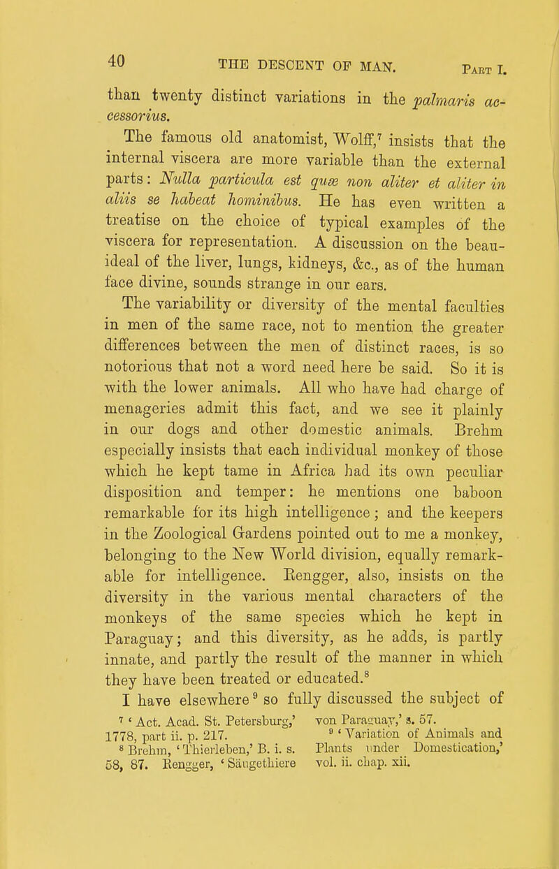 than twenty distinct variations in the palmaris ac- cessorius. The famous old anatomist, Wolflf/ insists that the internal viscera are more variable than the external parts: Nulla particula est quse non aliter et aliter in aliis se Tidbeat hominibus. He has even written a treatise on the choice of typical examples of the viscera for representation. A discussion on the beau- ideal of the liver, lungs, kidneys, &c., as of the human face divine, sounds strange in our ears. The variability or diversity of the mental faculties in men of the same race, not to mention the greater differences between the men of distinct races, is so notorious that not a word need here be said. So it is with the lower animals. All who have had charge of menageries admit this fact, and we see it plainly in our dogs and other domestic animals. Brehm especially insists that each individual monkey of those which he kept tame in Africa had its own peculiar disposition and temper: he mentions one baboon remarkable for its high intelligence; and the keepers in the Zoological Gardens pointed out to me a monkey, belonging to the New World division, equally remark- able for intelligence. Eengger, also, insists on the diversity in the various mental characters of the monkeys of the same species which he kept in Paraguay; and this diversity, as he adds, is partly innate, and partly the result of the manner in which they have been treated or educated.^ I have elsewhere ^ so fully discussed the subject of ''' Act. Acad. St. Petersburg,' von Parasuay,' s. 57. 1778, part ii. p. 217. * ' Variation of Animals and « Brehin, ' Thierleben,' B. i. s. Plants under Domestication,'