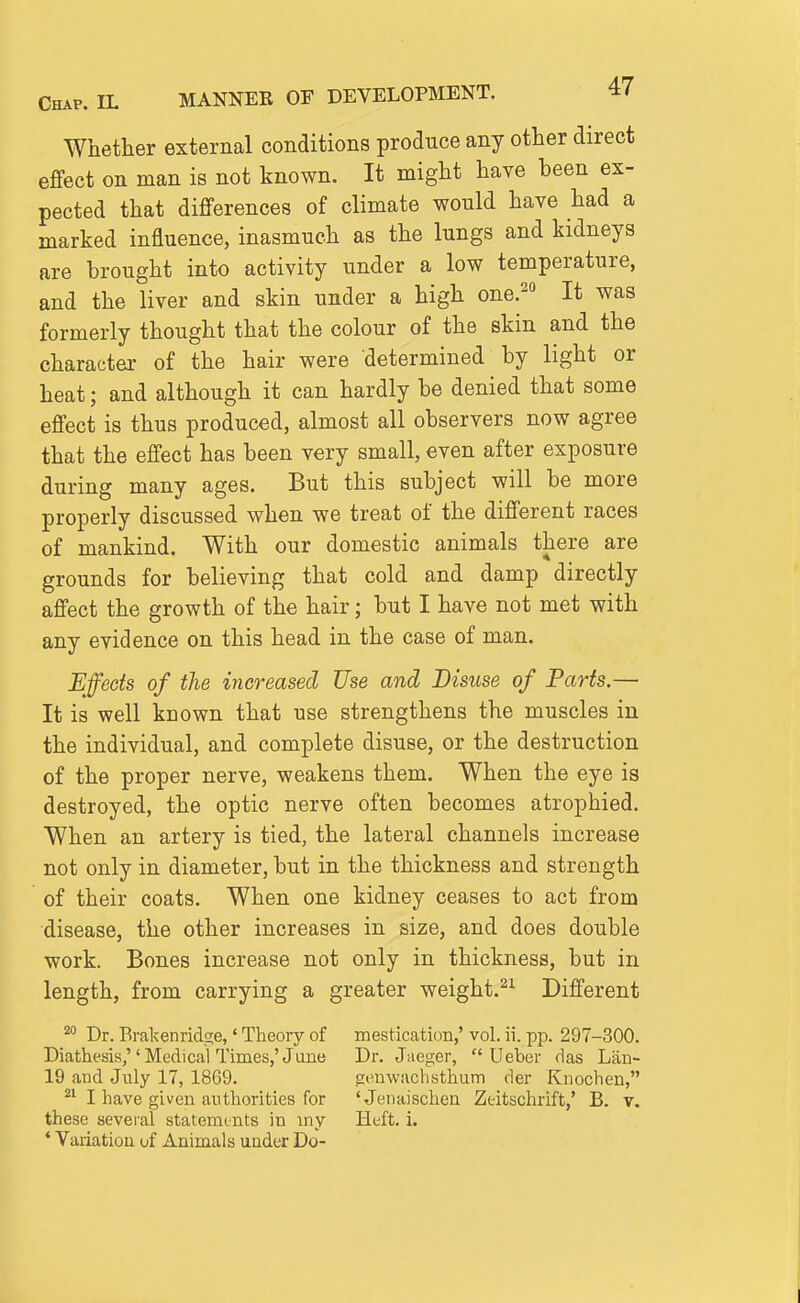 Whether external conditions produce any other direct effect on man is not known. It might have been ex- pected that differences of climate would have had a marked influence, inasmuch as the lungs and kidneys are brought into activity under a low temperature, and the liver and skin under a high one.^ It was formerly thought that the colour of the skin and the character of the hair were determined by light or heat; and although it can hardly be denied that some effect is thus produced, almost all observers now agree that the effect has been very small, even after exposure during many ages. But this subject will be more properly discussed when we treat of the different races of mankind. With our domestic animals there are grounds for believing that cold and damp directly affect the growth of the hair; but I have not met with any evidence on this head in the case of man. Effects of the increased Use and Disuse of Parts.— It is well known that use strengthens the muscles in the individual, and complete disuse, or the destruction of the proper nerve, weakens them. When the eye is destroyed, the optic nerve often becomes atrophied. When an artery is tied, the lateral channels increase not only in diameter, but in the thickness and strength of their coats. When one kidney ceases to act from disease, the other increases in size, and does double work. Bones increase not only in thickness, but in length, from carrying a greater weight.^^ Different ^ Dr. Brakenridge,' Theory of mestication,' vol. ii. pp. 297-300. Diathesis, Medical Times,'June Dr. Jaeger,  Ueber das Lfin- 19 and July 17, 1869. .senwachsthum der Kiiochen, I have given authorities for 'Jenaischen Zeitschrift,' B. v. these several statements in my Heft. i. ' Variation of Animals under Do-