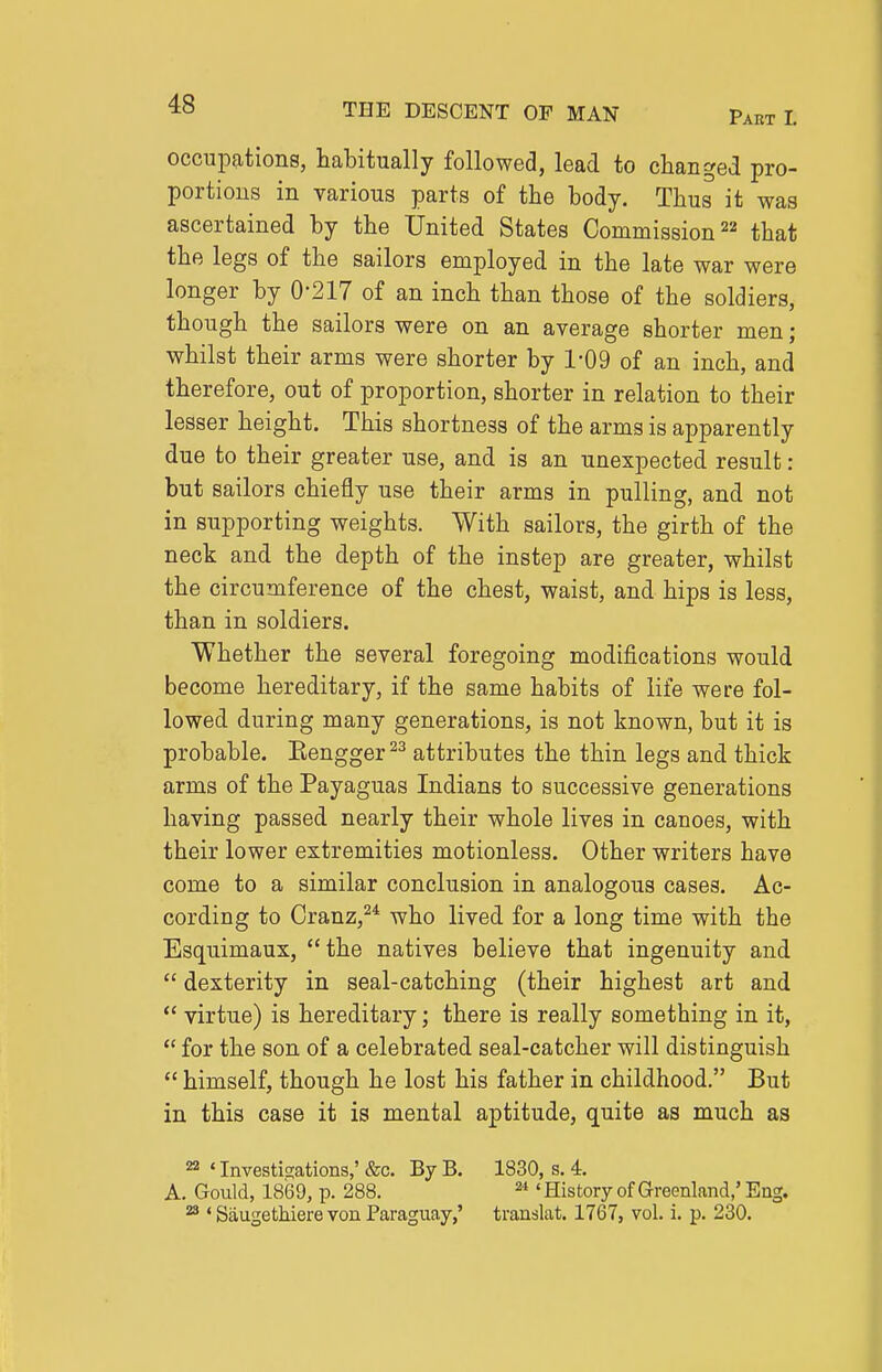 occupations, habitually followed, lead to changed pro- portions in various parts of the body. Thus it was ascertained by the United States Commission that the legs of the sailors employed in the late war were longer by 0-217 of an inch than those of the soldiers, though the sailors were on an average shorter men ; whilst their arms were shorter by 1-09 of an inch, and therefore, out of proportion, shorter in relation to their lesser height. This shortness of the arms is apparently due to their greater use, and is an unexpected result: but sailors chiefly use their arms in pulling, and not in supporting weights. With sailors, the girth of the neck and the depth of the instep are greater, whilst the circumference of the chest, waist, and hips is less, than in soldiers. Whether the several foregoing modifications would become hereditary, if the same habits of life were fol- lowed during many generations, is not known, but it is probable. Eengger^^ attributes the thin legs and thick arms of the Payaguas Indians to successive generations having passed nearly their whole lives in canoes, with their lower extremities motionless. Other writers have come to a similar conclusion in analogous cases. Ac- cording to Cranz,^* who lived for a long time with the Esquimaux, the natives believe that ingenuity and  dexterity in seal-catching (their highest art and  virtue) is hereditary; there is really something in it,  for the son of a celebrated seal-catcher will distinguish  himself, though he lost his father in childhood. But in this case it is mental aptitude, quite as much as 22 «Investicrations,' &c. By B. 1830, s. 4. A. Gould, 18(39, p. 288. ^ ' History of Greenland,' Eng. ^ ' Saugethiere von Paraguay,' translat. 1767, vol. i. p. 230.