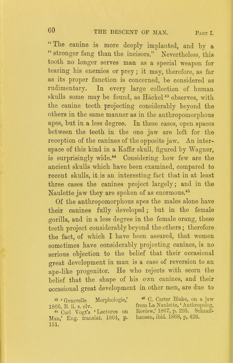 The canine is more deeply implanted, and by a  stronger fang than the incisors. Nevertheless, this tooth no longer serves man as a special weapon for tearing his enemies or prey; it may, therefore, as far as its proper function is concerned, be considered as rudimentary. In every large collection of human pkuUs some may be found, as Hackel observes, with the canine teeth projecting considerably beyond the others in the same manner as in the anthropomorphous apes, but in a less degree. In these cases, open spaces between the teeth in the one jaw are left for the reception of the canines of the opposite jaw. An inter- space of this kind in a Kaffir skull, figured by Wagner, is surprisingly wide.** Considering how few are the ancient skulls which have been examined, compared to recent skulls, it is an interesting fact that in at least three cases the canines project largely; and in the Naulette jaw they are spoken of as enormous.*^ Of the anthropomorphous apes the males alone have their canines fully developed; but in the female gorilla, and in a less degree in the female orang, these teeth project considerably beyond the others ; therefore the fact, of which I have been assured, that women sometimes have considerably projecting canines, is no serious objection to the belief that their occasional great development in man is a case of reversion to an ape-like progenitor. He who rejects with scorn the belief that the shape of his own canines, and their occasional great development in other men, are due to ^ ' G-enerelle Morphologie,' *® C. Carter Blake, on a jaw 1866 B. ii. s. civ. from La Naulette,' Anthropolog. ** Carl Voo-t's ' Lectiires on Review,' 1867, p. 295. Schaali- Man,' Eng. translat. 1864, p. hausen, ibid. 1868, p, 426. 151.