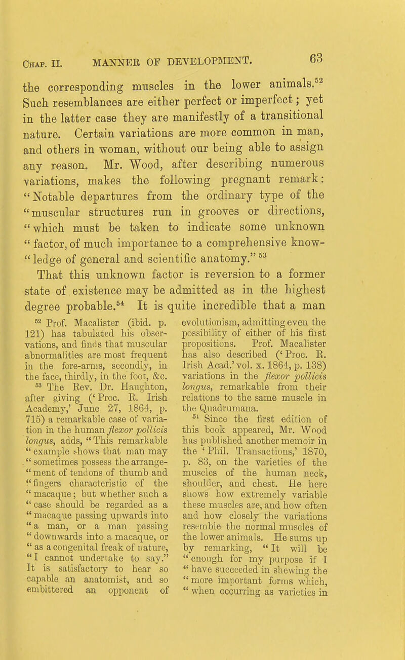 the corresponding muscles in the lower animals.^'^ Such resemblances are either perfect or imperfect; yet in the latter case they are manifestly of a transitional nature. Certain variations are more common in man, and others in woman, without our being able to assign any reason. Mr. Wood, after describing numerous variations, makes the following pregnant remark: Notable departures from the ordinary type of the muscular structures run in grooves or directions, which must be taken to indicate some unknown  factor, of much importance to a comprehensive know-  ledge of general and scientific anatomy. That this unknown factor is reversion to a former state of existence may be admitted as in the highest degree probable.^* It is quite incredible that a man Prof. Macalister (ibid. p. evolutionism, admitting even the 121) has tabulated his obser- vations, and linds that muscular abnormalities are most frequent in the fore-arms, secondly, in the face, thirdly, in the foot, &c. S3 The Eev. Dr. Haughton, after giving (' Proc. E. Irish Academy,' June 27, 1864, p. 715) a remarkable case of varia- tion in the hnmnn flexor pott ids longus, adds,  This remarkable  example *-hows that man may . sometimes possess the arrange- ment of tendons of thumb and fingers characteristic of the  macaque; but whether such a  case should be regarded as a  macaque passing upwards into  a man, or a man passing  downwards into a macaque, or  as a congenital freak of nature,  I cannot undertake to say. It is satisfactory to hear so capable an anatomist, and so embittered an opponent of possibility of either of bis first propositions. Prof. Macalister has also described (' Proc. R. Irish Acad.' vol. x. 1864, p. 138) variations in the flexor pollicis longus, remaikable from their relations to the sam6 muscle in the Quadrumana. ^* Since the first edition of this book appeared, Mr. Wood has published another memoir in the 'Phil. Transactions,' 1870, p. 83, on the varieties of the muscles of the human neck, shoulder, and chest. He here shows how extremely variable these muscles are, and how often and how closely the variations resemble the normal muscles of the lower animals. He sums up by remarking, It will be enough for my purpose if I  have succeeded in shewing the more important forms which,  when occurring as varieties in