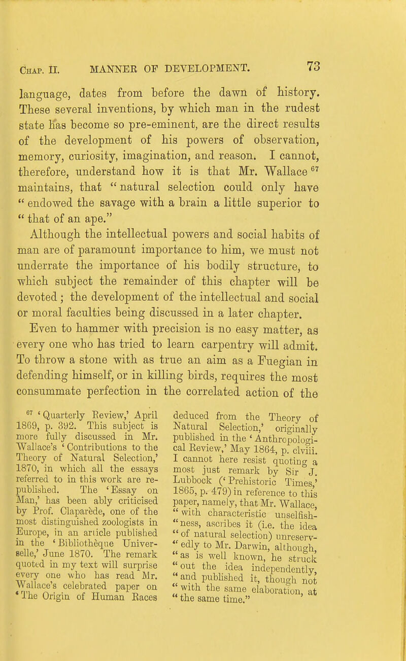 language, dates from before the dawn of history. These several inventions, by which man in the rudest state has become so pre-eminent, are the direct results of the development of his powers of observation, memory, curiosity, imagination, and reason. I cannot, therefore, understand how it is that Mr. Wallace ^^ maintains, that  natural selection could only have  endowed the savage with a brain a little superior to  that of an ape. Although the intellectual powers and social habits of man are of paramount importance to him, we must not underrate the importance of his bodily structure, to which subject the remainder of this chapter will be devoted; the development of the intellectual and social or moral faculties being discussed in a later chapter. Even to hammer with precision is no easy matter, as every one who has tried to learn carpentry will admit. To throw a stone with as true an aim as a Fuegian in defending himself, or in killing birds, requires the most consummate perfection in the correlated action of the ' Quarterly Eeview,' April 1869, p. 392. This subject is more fully discussed ia Mr. Wallace's ' Contributions to the Theory of Natural Selection,' 1870, in which all the essays referred to in this work are re- pubHshed. The 'Essay on Man,' has been ably criticised by Prof. Claparede, one of the most distinguished zoologists in Europe, in an article published in the ' Bibliotheqne Univer- selle/ June 1870. The remark quoted in my text will surprise eveiy one who has read Mr. Wallace's celebrated paper on *The Origin of Human Eaces deduced from the Theory of Natural Selection,' originally published in the 'Anthropologi- cal Review,' May 1864, p. clviii. I cannot here resist quoting a most just remark by Sir J. Lubbock ('Prehistoric Times,' 1865, p. 479) in reference to this paper, namely, that Mr. Wallace,  with characteristic unselfish- ness, ascribes it (i.e. the idea  of natural selection) unreserv-  edly to Mr. Darwin, although, as is well known, he struck out the idea independently '• and pubhshed it, though not  with the same elaboration, at the same time.