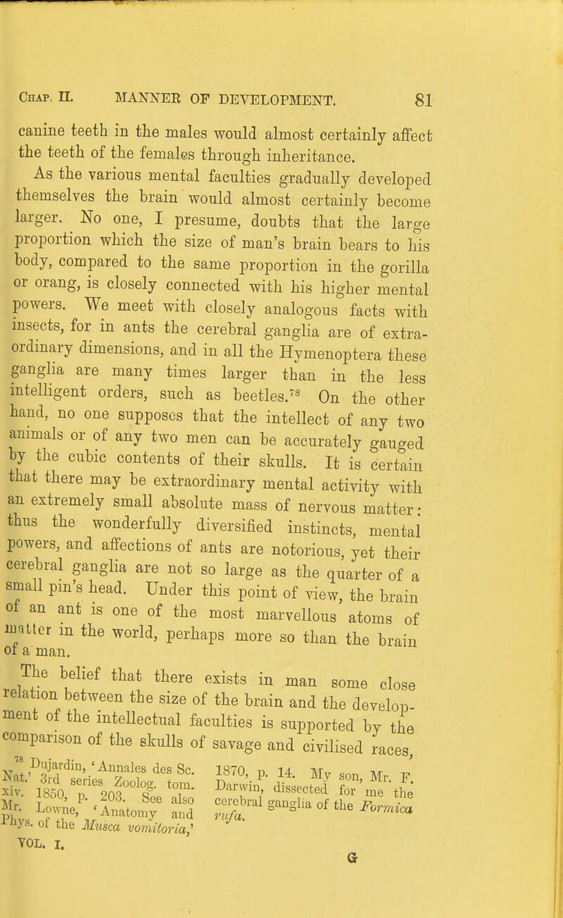 canine teeth in the males would almost certainly affect the teeth of the females through inheritance. As the various mental faculties gradually develoiDed themselves the brain would almost certainly become larger. ^ No one, I presume, doubts that the large proportion which the size of man's brain bears to his body, compared to the same proportion in the gorilla or orang, is closely connected with his higher mental powers. We meet with closely analogous facts with msects, for in ants the cerebral ganglia are of extra- ordinary dimensions, and in all the Hymenoptera these ganglia are many times larger than in the less mtelligent orders, such as beetles.^« On the other hand, no one supposes that the intellect of any two ammals or of any two men can be accurately gauged by the cubic contents of their skulls. It is certain that there may be extraordinary mental activity with an extremely small absolute mass of nervous matter- thus the wonderfully diversified instincts, mental powers, and affections of ants are notorious, yet their cerebral ganglia are not so large as the quarter of a small pin's head. Under this point of view, the brain 01 an ant is one of the most marvellous atoms of mniicr m the world, perhaps more so than tiie brain 01 a man. The belief that there exists in man some close relation between the size of the brain and the develop- ment of the intellectual faculties is supported by the comparison of the skulls of savage and civilised races, Dujardin 'AnnalesdesSc. 1870, p. 14. Mv son Mr li^ i'hys. of the Musca vomiioria,' VOL. I.