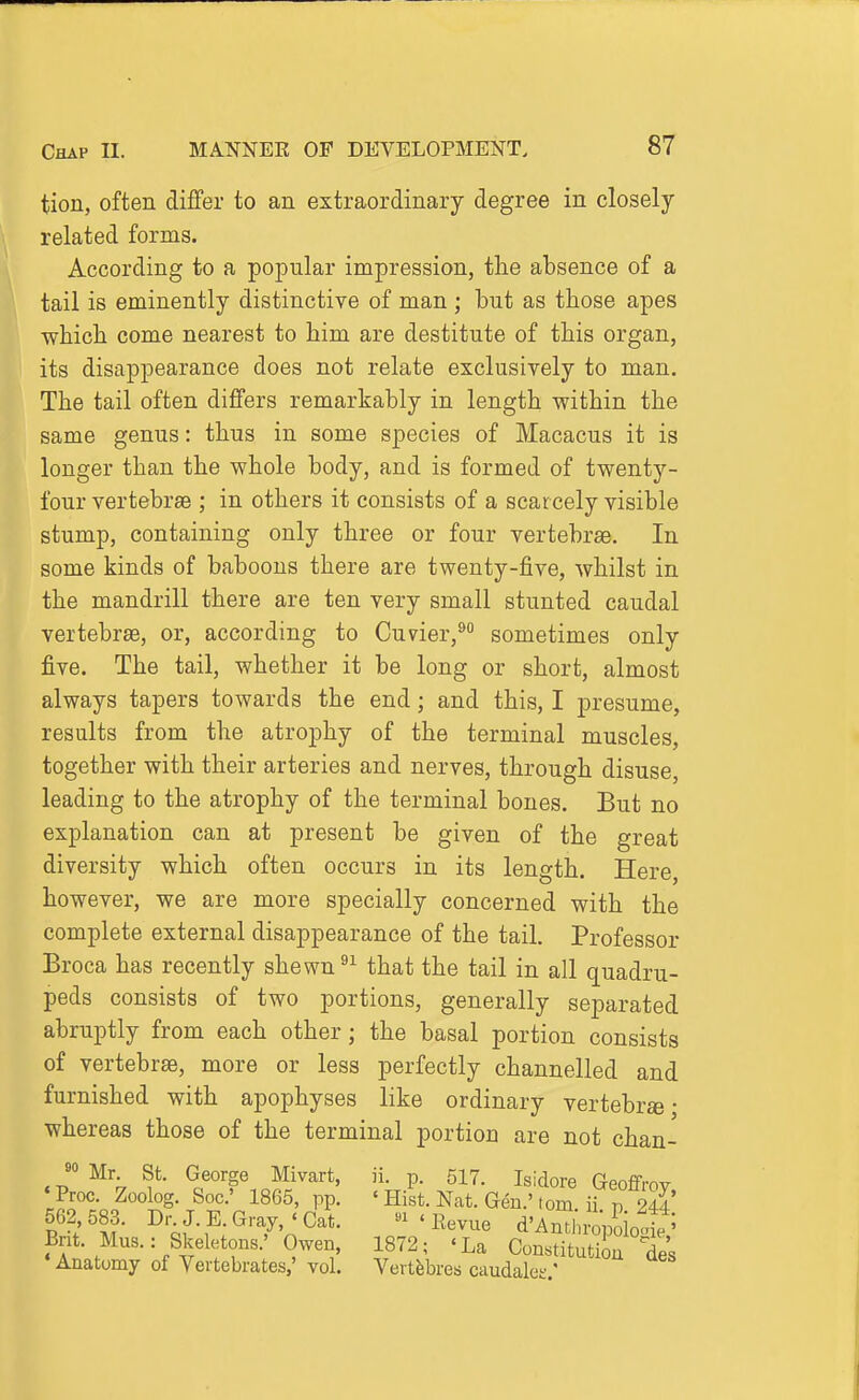 tion, often differ to an extraordinary degree in closely related forms. According to a popular impression, the absence of a tail is eminently distinctive of man ; but as those apes ■which come nearest to him are destitute of this organ, its disappearance does not relate exclusively to man. The tail often differs remarkably in length within the same genus: thus in some species of Macacus it is longer than the whole body, and is formed of twenty- four vertebrae ; in others it consists of a scarcely visible stump, containing only three or four vertebrae. In some kinds of baboons there are twenty-five, whilst in the mandrill there are ten very small stunted caudal vertebrae, or, according to Cuvier,^ sometimes only five. The tail, whether it be long or short, almost always tapers towards the end; and this, I presume, results from the atrophy of the terminal muscles, together with their arteries and nerves, through disuse, leading to the atrophy of the terminal bones. But no explanation can at present be given of the great diversity which often occurs in its length. Here, however, we are more specially concerned with the complete external disappearance of the tail. Professor Broca has recently shewn that the tail in all quadru- peds consists of two portions, generally separated abruptly from each other; the basal portion consists of vertebrae, more or less perfectly channelled and furnished with apophyses like ordinary vertebrae • whereas those of the terminal portion are not chan- 9° Mr St. George Mivart, ii. p. 517. Isidore Geoffrov ' Proc. Zoolog. Soc' 1865, pp. ' Hist. Nat. Gen.Mom. ii n 24? 562,583. Dr J. E.Gray, « Oat. -'Revue d'An^ i-opSo„t' Bnt. Mus.: Skeletons.' Owen, 1872; 'La Constitution ^'s •Anatomy of Vertebrates,' vol. Vertfebres caudalee '