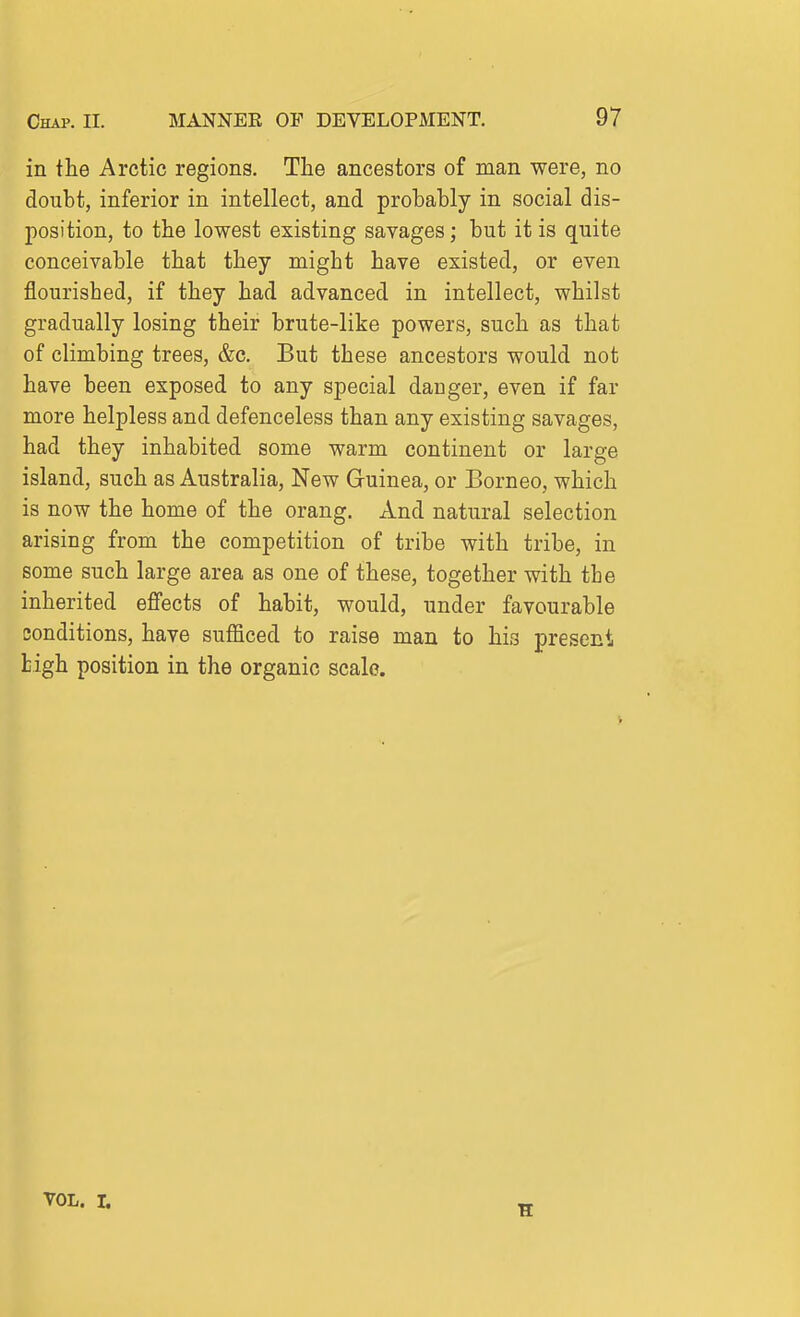 in the Arctic regions. The ancestors of man were, no doubt, inferior in intellect, and probably in social dis- position, to the lowest existing savages; but it is quite conceivable that they might have existed, or even flourished, if they had advanced in intellect, whilst gradually losing their brute-like powers, such as that of climbing trees, &c. But these ancestors would not have been exposed to any special danger, even if far more helpless and defenceless than any existing savages, had they inhabited some warm continent or large island, such as Australia, New Guinea, or Borneo, which is now the home of the orang. And natural selection arising from the competition of tribe with tribe, in some such large area as one of these, together with the inherited effects of habit, would, under favourable conditions, have sufficed to raise man to his present tigh position in the organic scale. VOL. L