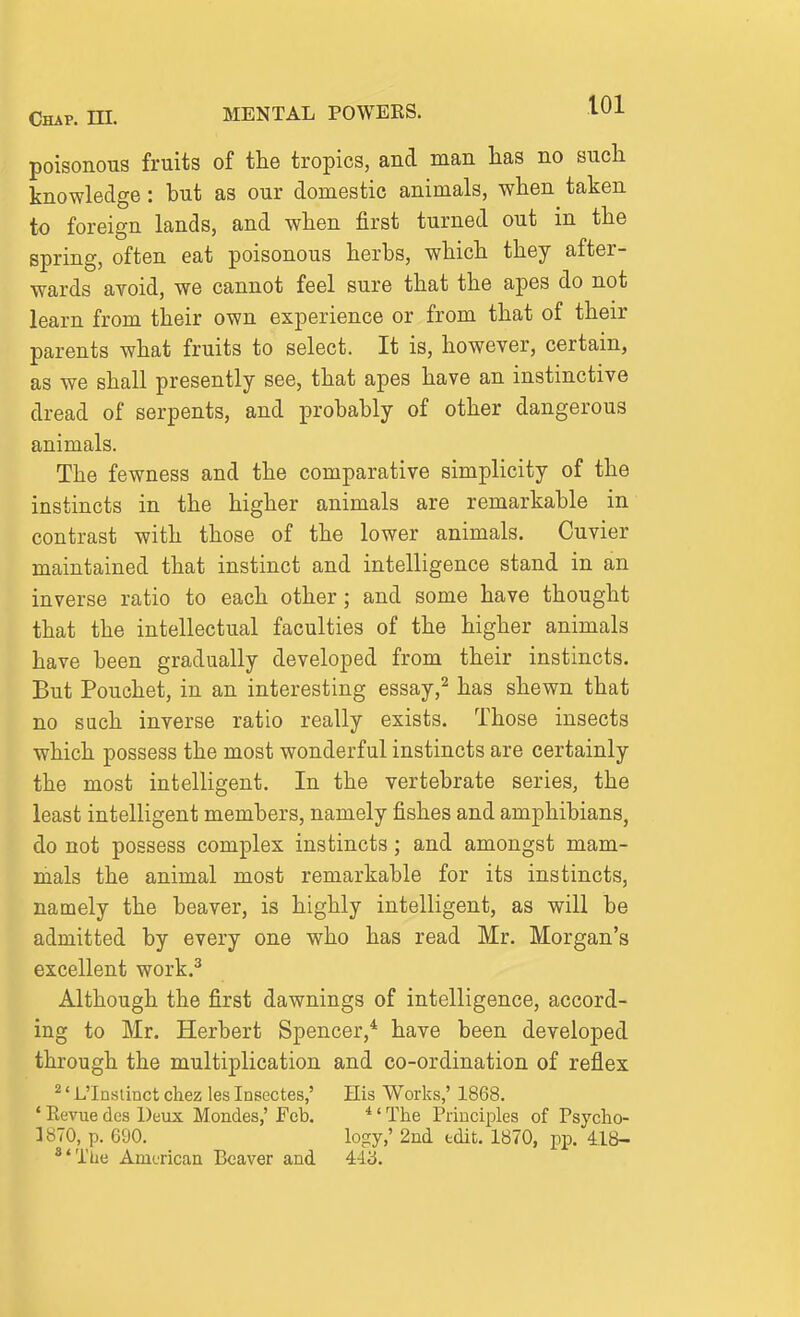 Chap. HI. MENTAL POWERS. lUi poisonous fruits of the tropics, and man lias no such knowledge: but as our domestic animals, when taken to foreign lands, and when first turned out in the spring, often eat poisonous herbs, which they after- wards avoid, we cannot feel sure that the apes do not learn from their own experience or from that of their parents what fruits to select. It is, however, certain, as we shall presently see, that apes have an instinctive dread of serpents, and probably of other dangerous animals. The fewness and the comparative simplicity of the instincts in the higher animals are remarkable in contrast with those of the lower animals. Cuvier maintained that instinct and intelligence stand in an inverse ratio to each other; and some have thought that the intellectual faculties of the higher animals have been gradually developed from their instincts. But Pouchet, in an interesting essay,^ has shewn that no such inverse ratio really exists. Those insects which possess the most wonderful instincts are certainly the most intelligent. In the vertebrate series, the least intelligent members, namely fishes and amphibians, do not possess complex instincts; and amongst mam- mals the animal most remarkable for its instincts, namely the beaver, is highly intelligent, as will be admitted by every one who has read Mr. Morgan's excellent work.^ Although the first dawnings of intelligence, accord- ing to Mr. Herbert Spencer,* have been developed through the multiplication and co-ordination of reflex ' L'Inslinct chez les Insectes,' His Works,' 1868. ' Eevue des Deux Mondes,' Feb. *' The Principles of Psycho- 3870, p. 690. logy,' 2nd tdit. 1870, pp. 418- **The American Beaver and 443.