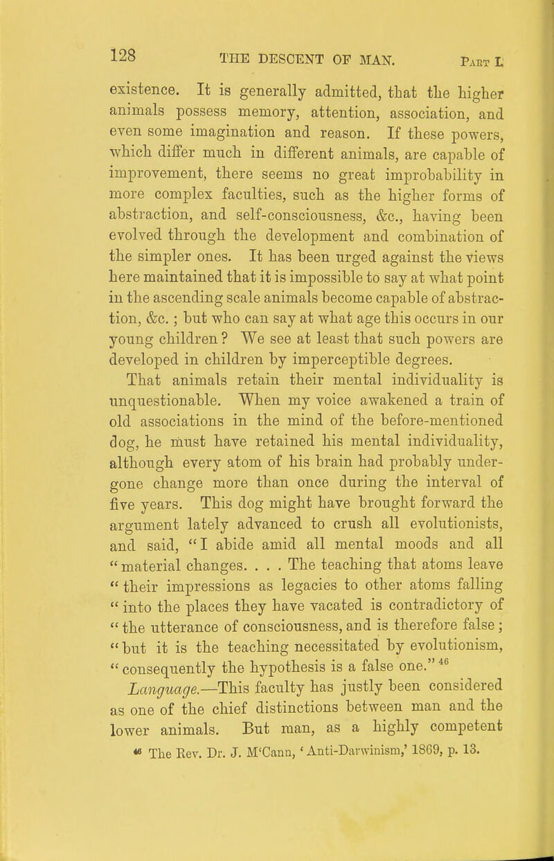 existence. It is generally admitted, that tlie higher animals possess memory, attention, association, and even some imagination and reason. If these powers, which differ much in different animals, are capable of improvement, there seems no great improbability in more complex faculties, such as the higher forms of abstraction, and self-consciousness, &c., having been evolved through the development and combination of the simpler ones. It has been urged against the views here maintained that it is impossible to say at what point in the ascending scale animals become capable of abstrac- tion, &c.; but who can say at what age this occurs in our young children ? We see at least that such powers are developed in children by imperceptible degrees. That animals retain their mental individuality is unquestionable. When my voice awakened a train of old associations in the mind of the before-mentioned dog, he must have retained his mental individuality, although every atom of his brain had probably under- gone change more than once during the interval of five years. This dog might have brought forward the argument lately advanced to crush all evolutionists, and said, I abide amid all mental moods and all  material changes. . . . The teaching that atoms leave  their impressions as legacies to other atoms falling  into the places they have vacated is contradictory of  the utterance of consciousness, and is therefore false;  but it is the teaching necessitated by evolutionism,  consequently the hypothesis is a false one. Language.—This faculty has justly been considered as one of the chief distinctions between man and the lower animals. But man, as a highly competent « The Eev. Dr. J. M'Cann, ' Anti-Darwinism,' 1869, p. 13.