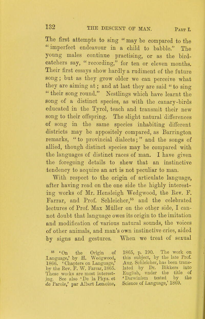 The first attempts to sing  may be compared to the imperfect endeavour in a child to babble. The young males continue practising, or as the bird- catchers say, recording, for ten or eleven months. Their first essays show hardly a rudiment of the future song; but as they grow older we can perceive what they are aiming at; and at last they are said  to sing  their song round. Nestlings which have learnt the song of a distinct species, as with the canary-birds educated in the Tyrol, teach and transmit their new song to their ofi'spring. The slight natural differences of song in the same species inhabiting difi'erent districts may be appositely compared, as Barrington remarks,  to provincial dialects; and the songs of allied, though distinct species may be compared with the languages of distinct races of man. I have given the foregoing details to shew that an instinctive tendency to acquire an art is not peculiar to man. With respect to the origin of articulate language, after having read on the one side the highly interest- ing works of Mr. Hensleigh Wedgwood, the Eev. F. Farrar, and Prof. Schleicher,^^ and the celebrated lectures of Prof. Max Miiller on the other side, I can- not doubt that language owes its origin to the imitation and modification of various natural sounds, the voices of other animals, and man's own instinctive cries, aided by signs and gestures. When we treat of sexual 'On the Origin of 1865, p. 190. The work on Language,' by H. Wedgwood, this subject, by the Lite Prof. 1866. ' Chapters on Language,' Aug. Schleicher, has been trans- by the Rev. F. W. Farrar, 1865. lated by Dr. Bikkers into These woiks are most interest- English, under the title of ing. See also 'De la Phys. et 'Darwinism tested by the de Parole,' par Albert Lemoine, Science of Language,' 1869.