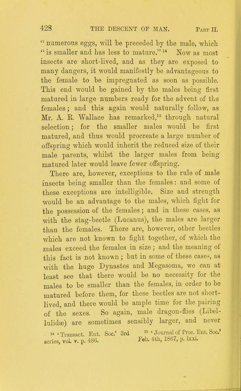  n'amerous eggs, will be preceded by the male, which  is smaller and has less to mature. Now as most insects are short-lived, and as they are exposed to many dangers, it would manifestly be advantageous to the female to be impregnated as soon as possible. This end would be gained by the males being first matured in large numbers ready for the advent of the females; and this again would naturally follow, as Mr. A. E. Wallace has remarked,^^ through natural selection; for the smaller males would be first matured, and thus would procreate a large number of offspring which would inherit the reduced size of their male parents, whilst the larger males from being matured later would leave fewer offspring. There are, however, exceptions to the rule of male insects being smaller than the females: and some of these exceptions are intelligible. Size and strength would be an advantage to the males, which fight for the possession of the females; and in these cases, as with the stag-beetle (Lucanus), the males are larger than the females. There are, however, other beetles which are not known to fight together, of which the males exceed the females in size ; and the meaning of this fact is not known; but in some of these cases, as with the huge Dynastes and Megasoma, we can at least see that there would be no necessity for the males to be smaller than the females, in order to be matured before them, for these beetles are not short- lived, and there would be ample time for the pairing of the sexes. So again, male dragon-flies (Libel- lulidffi) are sometimes sensibly larger, and never 1* «Transact. Ent. Soc' 3rd ' Journal of Proc. Ent. See'